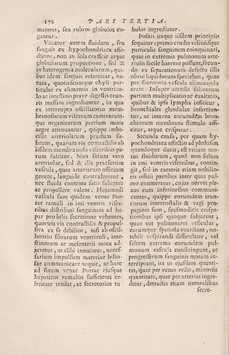 majores, feu rubros globulos co¬ gantur . Vitiatur autem fluidum , fcu languis ex liypochondriaca affe- {fdioDCjDon in folacralfirie atque globulorum proportione , fed & in heterogenea molecuiarum, qui¬ bus idem ianguis refercitur, na¬ tura, quotiefcumque chyli par¬ ticulae cx alimentis in ventricu¬ lo ac inte.flinis prave digeftis eruo- ris malTam ingrediuntur , in qua ex interrupto ofcillatorio mem- branoforuni vilcerum caeterarum- que organicarum partium motu aegre attenuantur , quippe imbe¬ cille arteriolarum praelum fu- beunt, quarumvis contraffilisab iifdem membranofis vifceribus pa¬ rum fulcitur. Non folum vero arteriolae, fed <k illa praefertim vafcula , quae arteriaru m officium gerunt, languide contrahuntur , nec fluida contenta fatis fubigere ac propellere valent. Hujumodi vafcula funt quidem venae Por¬ tae ramuli in imi ventris vifce¬ ribus diflributi fanguinem ad he- par pro bilis fecretione vehentes, quorumvis contracffcilis <5^propul- fiva ex fe debilior, nifi ab ofcil¬ latorio fibrarum ventriculi, inte- ffiinorum ac mefenterii motu ad¬ juvetur , ut alibi innuimus, necef- fariiiin impulfum materiae biiio» fae communicare nequit, ut haec ad fnium venae Portae ejufque hepaticos ramulos fufficienti ce¬ leritate tendat 3 ac fecretorios tii bulos ingrediatur. Pofitis itaque iifdem principiis feqiiitur j primo crudis vifcidifque particulis fangiiinem coinquinari, quae in extremis pulmonum arte¬ riolis facile haerere poflunt,fecun¬ do ex feparationum defedu illis obrui liquidorum fpeciebus, quae per fccretoria vafcula eliminanda erant, Infuper accedit falinarum partium multiplicatio ac exaltatio, quibus & ipfa lympha inficitur , bronchiales glandulae infarciun* tur, ac interna eorumd^m bron¬ chiorum membrana ftimulo affi¬ citur, atque crifpatur. Secunda caufa, per quam hy¬ pochondriaca afledlio ad phthifim quandoque ducit, efl: vitium mo¬ tus fluidorum , quod non folum in imi ventris vifceribus, contin¬ git , fed in caeteris etiam nobilio¬ ris offiitii partibus inter quas pul¬ mo enumeratur, cujus iiervei ple¬ xus cum inferioribus communi¬ cantes , quippe eorumdem trun¬ corum intercoflalis & vagi pro¬ pagines funt, fpafmodicis crifpa- tionibus Ipfi quoque fubjacent , quae aut pulmonares veflculas , earumque fpatiola coar6lant, no¬ tabili refpirandi difficultate, vel filtern extrema eorumdem pul¬ monum vafcula conflringiint, ac progreliivum fanguinls motum in¬ tercipiunt, ita ut ejufdem quanti¬ tas, quae per venas redit, minorfit quantitate, quae per arterias ingre¬ ditur ,detradis etiam naturalibus fecre-