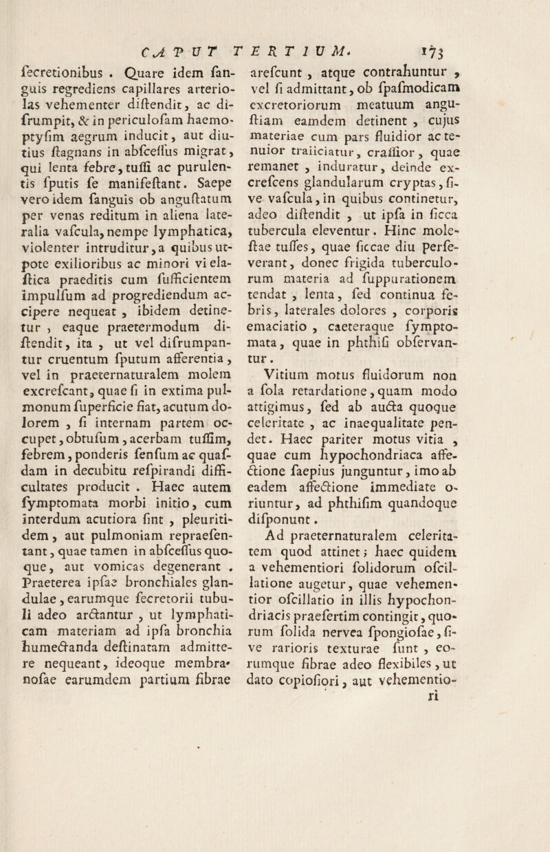 CAT^VT T E. K T 1 V M* fecretionibus . Quare idem fan- guis regrediens capillares arterio¬ las vehementer diflendit, ac di- frumpit, dc in periculofam haemo- ptyfim aegrum inducit, aut diu¬ tius ftagnans in abfcefiLis migrat, gui lenta febre,tulli ac purulen¬ tis fputis fe manifeftant. Saepe vero idem fanguis ob anguftatum per venas reditum in aliena late¬ ralia vafcula, nempe lymphatica, violenter intruditur,a quibusut- pote exilioribus ac minori viela- ftica praeditis cum fudicientem impulfum ad progrediendum ac¬ cipere nequeat , ibidem detine¬ tur , eaque praetermodum di- flendit, ita , ut vel difrumpan- tur cruentum fputum afferentia, vel in praeternaturalem molem excrefcant, quaefi in extima pul¬ monum fuperficle fiat, acutum do¬ lorem , fi internam partem oc¬ cupet ,obtufum, acerbam tulllm, febrem, ponderis fenfum ac quaf- dam in decubitu refpirandi diffi¬ cultates producit . Haec autem fymptomata morbi initio, cum interdum acutiora fint , pleurid- dem 5 aut pulmoniam repraefen- tant, quae tamen in abfceffus quo¬ que, aut vomicas degenerant . Praeterea ipfae bronchiales glan¬ dulae , earumque fecretorii tubu¬ li adeo ardantur , ut lymphati¬ cam materiam ad ipfa bronchia humecfi^anda deftinatam admitte¬ re nequeant, ideoque membra* nofae earumdem partium fibrae 173 arefcunt , atque contrahuntur , vel fi admittant, ob fpafmodicam excretoriorum meatuum angu- ftiam eamdem detinent , cujus materiae cum pars fiuidior ac te¬ nuior traiiciatur, craiiior , quae remaner , induratur, deinde ex- crefcens glandularum cryptas,fi- ve vafcula,in quibus continetur, adeo diftendit , ut ipfa in ficca tubercula eleventur. Hinc mole- fi:ae tuffes, quae ficcae diu perfe- verant, donec frigida tuberculo¬ rum materia ad fuppurationem tendat , lenta, fed continua fe¬ bris, laterales dolores , corporis emaciatio , caeteraque fympto- mata, quae in phthifi obfervan- tur. Vitium motus fiuidorum non a fola retardatione, quam modo attigimus, fed ab auda quoque celeritate , ac inaequalitate pen¬ det. Haec pariter motus vitia , quae cum hypochondriaca affe- dione faepius junguntur, imo ab eadem affedione immediate o- riuntur, ad phthifim quandoque difponunt. Ad praeternaturalem celerita¬ tem quod attinet; haec quidem a vehementiori folidorum ofcil- latione augetur, quae vehemen- tior ofcillatio in illis hypochon¬ driacis praefertim contingit, quo¬ rum folida nervea fpongiofae, fi- ve rarioris texturae funt , eo- nimque fibrae adeo flexibiles , ut dato copiofiori, aut vehementio-