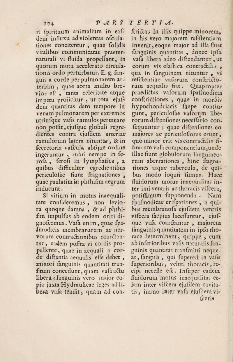 ri fpirituum animalium in eat dem influxu ad violentas ofcilla- tiones concitentur , quae folidis vitalibus communicatae praeter- naturali vi fluida propellant, in quorum motu accelerato circula¬ tionis ordo perturbatur. E. g. fan- guis a corde per pulmonarem ar¬ teriam , quae aorta multo bre¬ vior efl: , tanta celeritate atque impetu proiicitur , ut tota ejut dem quantitas dato tempore in venam pulmonarem per extremos utriufque vafis ramulos permeare non polflt, ejufque globuli regre- dientes contra ejufdem arteriae ramulorum latera nituntiw*, &in fecretoria vafcula abfque ordine ingeruntur , rubri nempe in fe- rofa , ferofi in lymphatica , a quibus difficulter egredientibus periculofae fiunt flagnationes , quae paulatimin phthifim aegrum inducunt, Si vitium in motus inaequali¬ tate confideremus , non levio¬ ra quoque damna , dc ad phthi¬ fim impulfus ab eodem oriri di- gnofcemus. Vafa enim, quae fpa- fmodicis membranarum ac ner¬ vorum contradionibus coardan- tur, eadem pofita vi cordis pro¬ pellente, quae in aequali a cor¬ de diftantia aequalis efle debet , minori fanguinis quantitati tran- fitum concedunt,quam vafaadu libera; fanguinis vero major co- ia juxta Hydraulicae leges ad Ib era vafa tendit, quam ad con- flridaj In illis quippe minorem, in his vero majorem refiftentiam invenit,eoque major ad illa fluet fanguinis quantitas , donec ipfa vafa libera adeo diftendantur, ut eorum vis elaftica contradilis , qua in fanguinem nituntur ^ vi refiflrentiae vaforum conflrido- rum aequalis fiat. Quapropter praedidas vaforum fpafmodicas conftridiones , quae in morbis hypochondriacis faepe contin¬ gunt, periculofae vaforum libe¬ rorum diftenfiones neceflario con- fequuntur j quae diftenfiones eo majores ac periculofiores erunt, quo minor erit vis contradilis fi¬ brarum vafa componentium,unde illae fiunt globulorum fanguineo- rum aberrationes , hinc llagna- tiones atque tubercula, de qui¬ bus modo loquti fumus. Haec fluidorum motus inaequalitas in¬ ter imi ventris ac thoracis vifcera, potiflimum fupponenda . Nani fpafmodicae crifpationes , a qui¬ bus membranofa ejufdein ventris vifcera faepius lacefluntur, ejuf¬ que yafa coardantur , majorem fanguinis quantitatem in ipfo tho¬ race determinant, quippe , cum ab inferioribus vafis naturalis fan¬ guinis quantitas tranfmitti neque¬ at, fanguis , qui fuperefl in vafis fuperioribus, veluti thoracisjre- cipi necefle efl:. Infuper eadem fluidorum motus inaequalitas et¬ iam inter vifcera ejufdem cavita¬ tis, immo inter vafa ejufdem vi- fceris
