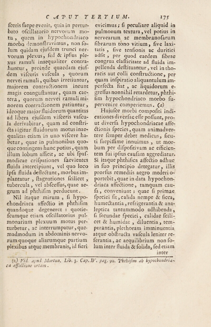 fceris faepe evenit, quia in pertur¬ bato ofcillatorio nervorum mo¬ tu , quem in hypochondriaco morbo demonftravimus, non fo- lum quidam ejurdem trunci ner¬ vorum plexus y fed &c ipfius ple¬ xus ramuli inaequaliter contra- hiintur y proinde quaedam ejuf- dem vifceris vafcula 5 quorum nervei ramuli y quibus irretiuntur, majorem contradlionem ineunt magis coanguftantur, quam cae- tera, quorum nervei ramuli mi¬ norem contractionem patiuntur, ideoque ma jor fluidorum quantitas ad libera ejufdem vifceris vafcu- Ja derivabitur, quam ad conftri- dlajigitur fluidorum motusinae* qualitas etiam in uno vifcere ha¬ betur, quae in pulmonibus quo¬ que contingens hunc potius, quam illum lobum afficit, ac ubi fpaf modicae crifpationes faevientes fluida intercipiunt, vel quo loco Ipfa fluida ckfledlunt, morbusim- plantatur , flagnationes fcilicet , tubercula , vel abrceffus, quae ae¬ grum ad phthiflm perducunt. Nil itaque mirum , fi hypo¬ chondriaca affe(5lio in phthiflm quandoque degeneret : qiiotie- fcumque etiam ofcillatorius pul¬ monarium plexuum motus per¬ turbetur, ac interrumpatur, que¬ madmodum in abdominis nervo¬ rum quoque aliarumque partium plexibus atque membranis, id fieri evicimus; fi peculiare aliquid in pulmonum textura,vel potius in nervearum ac membranofarum fibrarum tono vitium, five laxi¬ tatis , five tenfionis ac duritiei adfit , per quod eaedem fibrae congrua elafticitate ad fluida im¬ pellenda deftituantur, vei in tho¬ racis aut colli conftrudione, per quam infpiratio aliquantulum im- perfedla fiat , ac liquidorum e- greflus nonnihil retardetur, phthi- fim hypochondriaco morbo fu- pervenire comperiemus. {a) Hujufce morbi compofiti indi¬ cationes diverfae efle poflunt, pro¬ ut diverfa hypochondriacae affe- dlionis fpecies,quam animadver¬ tere femper debet medicus, ficu- ti faepillime innuimus , ut mor¬ bum per difpofitivam ac efficien¬ tem fui ipfius caufam aggrediatur* Si itaque phthifica affedio adhuc in fuo principio detegatur, illis prorfus remediis aegro mederi o- portebit, quae in data hypochon¬ driaca affeclione, tamquam cau- fa, conveniunt j quae fi primae fpeciei fit,calida nempe & ficca, hume(fl:antia, refrigerantia & ana- leptica tantummodo adhibenda, fi fecundae fpeciei, calidae fcili¬ cet & humidae , diluentia, tem¬ perantia, plethoram imminuentia atque obftrudla vafcula leniter re- ferantiajac aequilibrium non fo- lum inter fluida & folida, fed etiam inter Vid. itp^id Morton. Lib. 3. Cap.ir, 9^- Vhthtfim ab hypochondria^ ca affectione ortam.