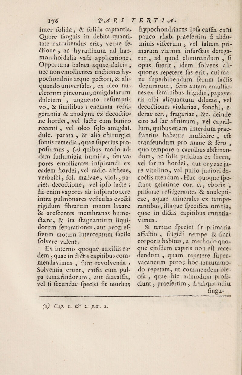 Inter folida, & folida captantia. Qua re fanguis in debita quanti¬ tate extrahendus erit, venae fe- ^ione , ac hyrudinum ad hae- morrhoidalia vafa applicatione. Opportuna balnea aquae dulcis , nec non emollientes undliones hy¬ pochondriis atque ped:ori,& ali» quando univerfaies, ex oleo nu¬ cleorum pineorum, amigdalarum dulcium , unguento refumpti- vo, & fimilibus ,* enemata refri¬ gerantia & anodyna ex decodrio- ne hordei, vel la6le cum butiro recenti , vel oleo folo amigdal, dulc. parata , & alia chirurgici fontis remedia,quae fuperius pro- pofuimus , {a) quibus modo ad¬ dam fuffumigia humida, feu va¬ pores emollientes infpirandi ex eadem hordei,vel radie, altheae, verbafei, fol. malvae, vioL,pa¬ riet. decodiione, vel ipfo lade j Ili enim vapores ab infpirato aere intra pulmonares veliculas evedli rigidum fibrarum tonum laxare «Si arefeentes membranas hume- ^are, & ita fiagnantium liqui¬ dorum feparationes ,aut progref- fivum motura interceptura facile folvere valent. Ex internis quoque auxiliis ea¬ dem , quae in didis capitibus com¬ mendavimus , funt revolvenda . Solventia erunt, caffia cum pul- pa tamarindorum , aut diacallia, vel fi fecundae fpeciei fit morbus hypochondriacus ipfa caiiia cutu pauco rhab. praefertim fi abdo¬ minis vifcerum , vel falcem pri¬ marum viarum infardus detega¬ tur , ad quod eliminandum , fi opus fuerit , idem folvens ali¬ quoties repetere fas erit, cui ma¬ ne fuperbibendum ferum ladis depuratum , fero autem emulf o- nesex feminibus frigidis, papave¬ ris albi aliquantum dilutae, vel decodiones violariae, fonchi, e- derae ter., fragariae, &c. deinde cito ad lac afininum, vel capril¬ ium, quibus etiam interdum prae- ftantius habetur muliebre , eft tranfeundum pro mane & fero , quo tempore a carnibus abfiinen¬ dum , ac folis pultibus ex fucco, vel farina hordei, aut oryzae ju¬ re vitulino, vel pullo juniori de- codis utendum . Huc quoque fpe- dant gelatinae cor. c., eboris , ptifanae refrigerantes & analepti- cae, aquae minerales ex tempe¬ rantibus, iliaque fpecifica omnia, quae in didis capitibus enuntia¬ vimus . Si tertiae fpeciei fit primaria affedio , frigidi nempe & ficci corporis habitus, a methodo quo¬ que ejufdem capitis non eif rece¬ dendum , quam repetere fuper- vacaneum puto 5 hoc tantummo¬ do repetam, ut commendem ole- ofa , quae hic admodum profi¬ ciunt, praefertim, fi aliquamdiu fingu- fa) C^p. i. O' 1- pur, 2.
