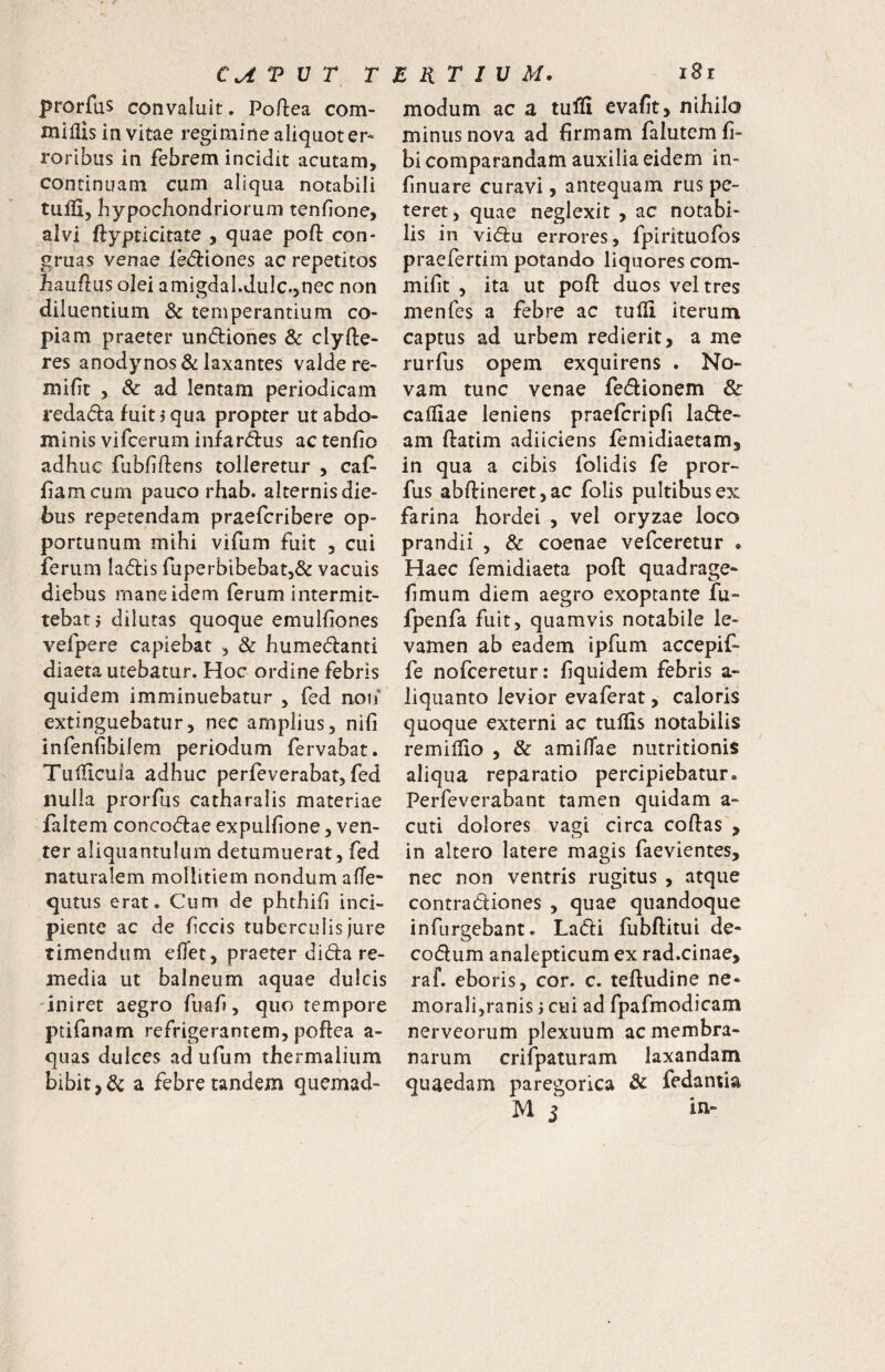 prorfus convaluit. Po/lea com- miflis in vitae regimine aliquot er¬ roribus in febrem incidit acutam, continuam cum aliqua notabili tulli, hypochondriorum tenfione, alvi ftypticitate , quae poft con¬ gruas venae le(51:iones ac repetitos hauflus olei amigdal.dulc.,nec non diluentium & temperantium co¬ piam praeter undiohes & clyfte- res anodynos & laxantes valde re- miht , & ad lentam periodicam redada fuit j qua propter ut abdo¬ minis vifcerum infardus actenfio adhuc fubfiftens tolleretur , caf- fiam cum pauco rhab. alternis die¬ bus repetendam praefcribere op¬ portunum mihi vifum fuit , cui ferum ladis fuperbibebat,& vacuis diebus mane idem ferum intermit¬ tebat? dilutas quoque emulfiones vefpere capiebat , & humedanti diaeta utebatur. Hoc ordine febris quidem imminuebatur , fed noif extinguebatur, nec amplius, nifi infenfibilem periodum fervabat. Tullicula adhuc perfeverabat, fed nulla prorfus catharalis materiae faltem concodae expulfione, ven¬ ter aliquantulum detumuerat, fed naturalem mollitiem nondum afTe- qutus erat. Cum de phthili inci¬ piente ac de fecis tuberculis jure timendum effet, praeter di da re¬ media ut balneum aquae dulcis 'iniret aegro fuaf, quo tempore ptifanam refrigerantem, poflea a- quas dulces ad ufum thermaliiim bibit a febre tandem quemad- modum ac a tuffi evafit, nihila minus nova ad firmam falutemfi- bi comparandam auxilia eidem in- finuare curavi, antequam rus pe¬ teret, quae neglexit , ac notabi¬ lis in vidu errores, fpirituofos praefertili! potando liquores com- mifit , ita ut pofl: duos vel tres menfes a febre ac tufii iterum captus ad urbem redierit, a me rurfus opem exquirens . No¬ vam tunc venae fedionem &: calliae leniens praefcripfi lade- am flatim adiiciens femidiaetam, in qua a cibis folidis fe pror¬ fus abftineret,ac folis pultibus ex farina hordei , vel oryzae loco prandii , & coenae vefeeretur ^ Haec femidiaeta poft quadrage- f miim diem aegro exoptante fu- fpenfa fuit, quamvis notabile le¬ vamen ab eadem ipfum accepif- fe nofceretur: fiquidem febris a- liquanto levior evaferat, caloris quoque externi ac tuffis notabilis remiliio , & amifae nutritionis aliqua reparatio percipiebatur. Perfeverabant tamen quidam a- cuti dolores vagi circa coftas , in altero latere magis faevientes, nec non ventris rugitus , atque contradiones , quae quandoque infurgebant. Ladi fubftitui de- codum analepticum ex rad.cinae, raf. eboris, cor. c. teftudine ne¬ morali,ranis j cui ad fpafmodicam nerveorum plexuum ac membra¬ narum crifpaturam laxandam quaedam paregorica & fedantia M 5