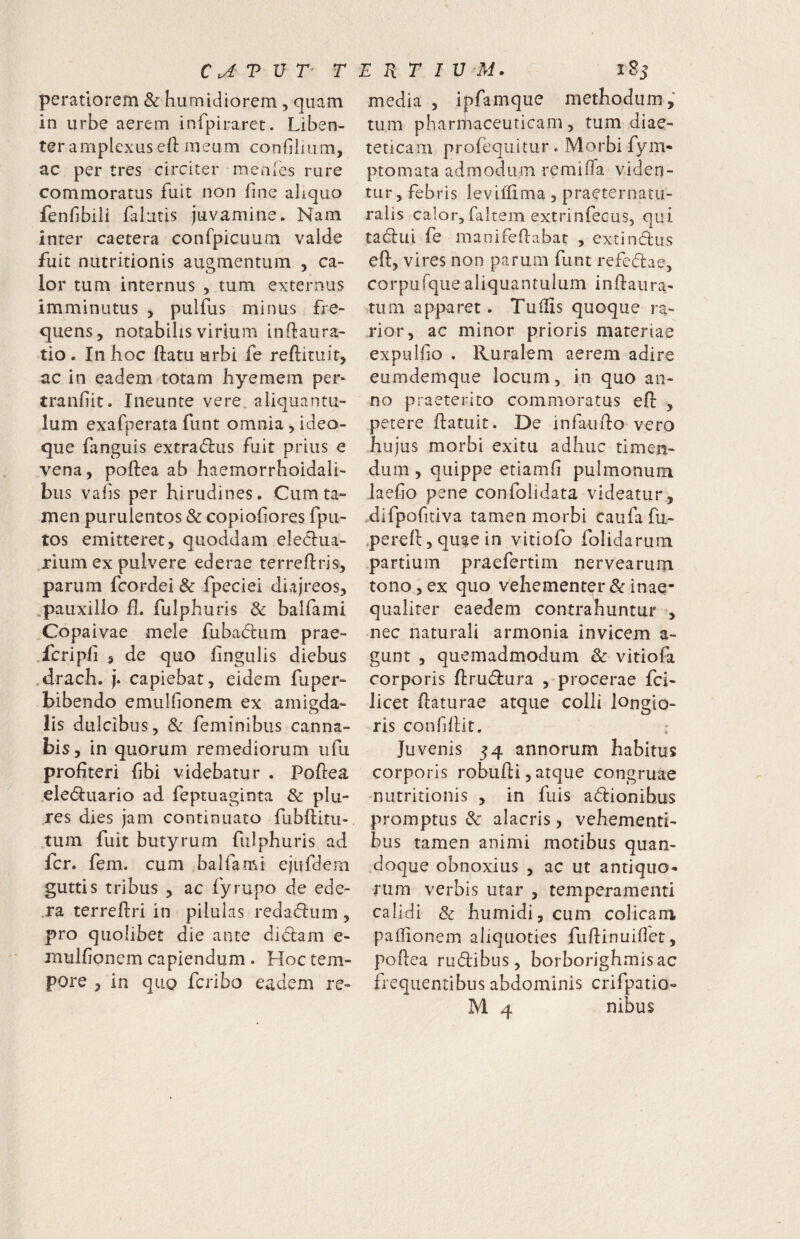C T V T' T peratiorem & humidiorem, quam in urbe aerem infpiraret. Liben¬ ter amplexus eft meum confiiium, ac per tres circiter menies rure commoratus fuit non fine ahquo fenfibili falutis juvamine. Nam inter caetera confpicuum valde fuit nutritionis augmentum , ca¬ lor tum internus , tum externus imminutus > pulfus minus fre- quens, notabilis virium inftaura- tio. In hoc ftatu urbi fe reftituit, ac in eadem totam hyeraem per- tranfiit. Ineunte vere, aliquantu¬ lum exafperata funt omnia, ideo- que fanguis extraflus fuit prius e vena, poftea ab haemorrhoidali- bus vafs per hirudines. Cum ta¬ men purulentos & copiofiores fpu- tos emitteret, quoddam eleelua- rium ex pulvere ederae terreftris, parum fcordei & fpeciei diajreos, .pauxillo £. fulphuris 3c balfami Copaivae mele fubadium prae- .fcripii , de quo lingulis diebus .drach. j. capiebat, eidem fuper- bibendo emulfionem ex amigda- lis dulcibus, & feminibus canna¬ bis, in quorum remediorum ufu profiteri fibi videbatur . Poftea eled:uario ad feptuaginta & plu- res dies jam continuato fubftitu- tum fuit butyrum fulphuris ad fer. fem,. cum balfami ejufdem guttis tribus , ac fyrupo de ede- .ra terreftri in pilulas redacftum , pro quolibet die ante didlam e- mulfionem capiendum . Hoc tem¬ pore , in qiio feriho eadem re- e: R r I u iSs media , ipfamque methodum, tum pharmaceuticam, tum diae¬ teticam profequitur. Morbi fym* ptomata admodum remilTa viden¬ tur, febris levifftma, praeternatu- ralis calor,faitem extrinfecus, qui tadui fe manifeftabat , extindiis eft, vires non parum funt refedae, corpufque aliquantulum inftaura- tum apparet. Tuiiis quoque ra¬ rior, ac minor prioris materiae expulfio . Ruralem aerem adire eumdemque locum , in quo an¬ no praeterito commoratus eft , petere ftatuit. De infaufto vero hujus morbi exitu adhuc timen¬ dum , quippe etiamfi pulmonum laefio pene confolidata videatur , difpofitiva tamen morbi caufa fu- pereft,quaein vitlofo folidaruin partium praefertim nervearum tono, ex quo vehementer & inae¬ qualiter eaedem contrahuntur , nec naturali armonia invicem a- gunt , quemadmodum Se vitiofa corporis ftrudlura , procerae fei- licet ftaturae atque colli longio¬ ris confiftit, : Juvenis 54 annorum habitus corporis robufti, atque congruae nutritionis , in fuis asionibus promptus & alacris, vehementi¬ bus tamen animi motibus quan¬ doque obnoxius , ac ut antiquo¬ rum verbis utar , temperamenti calidi & humidi, cum colicam paftionem aliquoties fuftinuiftet, poftea rudibus, borborighmisac frequentibus abdominis crifpatio-