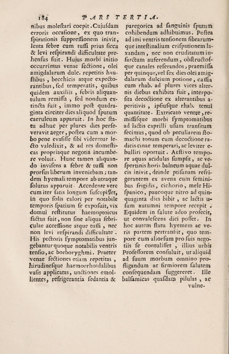 nlbus moleftari coepit .Cujufdam erroris occafione, ex quo tran- fpirationis fupprelfionem inivit, lenta febre cum tulii prius ficca & levi refpirandi difficultate pre- henfus fuit. Hujus morbi initio occurrimus venae fe6i:ione, olei amigdalarum dulc. repetitis bau- ftibus , becchicis atque exped:o- rantibusjfed temperatis, quibus quidem auxiliis , febris aliquan¬ tulum remiffa , fed nondum ex- tinda fuit , immo poft quadra¬ ginta circiter dies aliquod fputum caeruleum apparuit. In hoc fla¬ tu adhuc per plures dies perfe- veravit aeger, poflea cum a mor¬ bo pene evafifTe fibi videretur le¬ do valedixit, & ad res domefti- cas propriaque negotia incumbe¬ re voluit. Hunc tamen aliquan¬ do invifens a febre & tufli non prorfus liberum inveniebam; tan¬ dem hyemali tempore ab utraque folutus apparuit- Accedente vere cum iter fatis longum fufcepifjet, in quo folis calori per notabile temporis fpatium fe expofuit, vix domui reflitutus haemoptoicus fadus fuit, non fine aliqua febri¬ culae acceffione atque tufii , nec non levi refpirandi difficultate . His pedloris fymptomatibus jun¬ gebantur quoque notabilis ventris tenfio,ac borboryghmi. Praeter venae fediones etiam repetitas , Iiirudinefque haemorrhoidalibus vafis applicatas, undiones emol¬ lientes, refrigerantia fedaiitia 3c paregorica ad fangiiinls fputum cohibendum adhibuimus. Poflea ad imi ventris tenfionem fibrarum¬ que inteflinalium crifpationem la¬ xandam , nec non cruditatum in- fardum auferendum, obflrudof- que canales referandos, praemifTa per quinque,vel fex dies olei amig¬ dalarum dulcium potione, calfia cum rhab. ad plures vices alter¬ nis diebus exhibita fuit, interpo- fita decodione ex alterantibus a- peritivis , ipfiufque rhab. tenui quantitate • Extricato ventre, re» miflifque morbi fymptomatibus ad ladis caprilli ufum rranfitum fecimus, quod ob peculiarem flo- machi tonum cum decodionera- diciscinae temperari, ac leviter e- bulliri oportuit. Aeftivo tempo¬ re aquas acidulas fumpfit, ac ve- fpertinis horis balneum aquae dul¬ cis inivit, deinde ptifanam refri¬ gerantem ex avena cum femini¬ bus frigidis, cichorio, mele Hi- fpanico, paucoque nitro ad quin¬ quaginta dies bibit , ac ladis u- fum autumni tempore recepit . Equidem in falute adeo profecit, ut convalefcens dici poOet. In hoc autem flatu hyemem ac ve¬ ris partem pertranfut, quo tem¬ pore cum aliorfum pro fuis nego¬ tiis fe contulifiet , illius urbis ProfefTorem confuluit, ut aliquid ad fuum morbum omnino pro¬ fligandum ac firmiorem faiutem confequendam fuggereret. Ille balfamicas quafdam pilulas , ac vulne-