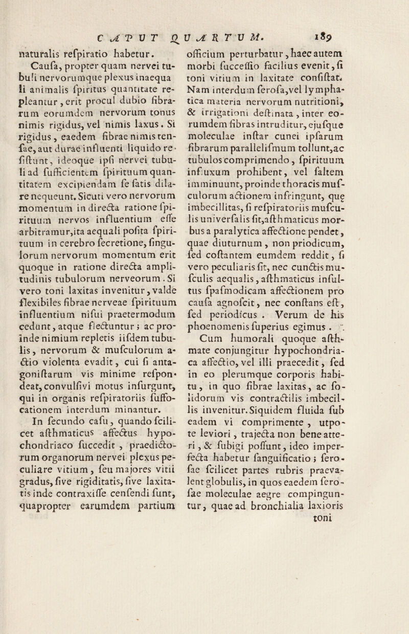naturalis refpiratio habetur. Caufa, propter quam nervei tu¬ buli nervorumque plexus inaequa li animalis Ipiritiis quantitate re¬ pleantur , erit procul dubio fibra¬ rum eorumdcm nervorum tonus nimis rigidus, vel nimis laxus. Si rigidus 5 eaedem fibrae nimis ren- fae,aut durae influenti liquido re* fiftimt, ideoque ipli nervei tubu¬ li ad fufficientem fpirituum quan¬ titatem excipiendam fe fatis diia- re nequeunt. Sicuti vero nervorum momentum indirefla ratione fpi- rituum nervos influentium efTe arbitramur,ita aequali polita fpiri¬ tuum in cerebro fecretione, fingu- lorum nervorum momentum erit quoque in ratione direda ampli¬ tudinis tubulorum nerveorum.Si vero toni laxitas invenitur, valde flexibiles librae nerveae fpirituum influentium nifui praetermodiim cedunt, atque fledlunturj ac pro* Inde nimium repletis iifdem tubu¬ lis, nervorum & mufculorum a- d:'io violenta evadit, cui fi anta- goniftarum vis minime refpon* deat, convullivi motus infurgunt, qui in organis refpiratoriis fuffo- cationem interdum minantur. In fecundo cafii, quando fcili- cet afthmaticus affedus hypo¬ chondriaco fuccedit , praedi(^o- Tum organorum nervei plexus pe¬ culiare vitium, feu majores vitii gradus, five rigiditatis, live laxita¬ tis inde contraxilTe cenfendi funt, quapropter earumdem partium officium perturbatur, haec autem morbi fucceflio facilius evenit ,(i toni virium in laxitate confiftar- Nam interdum ferofajvel lympha¬ tica materia nervorum nutritioni, & irrigationi deftinata , inter eo- rumdem fibras intruditur, ejufque moleculae inftar cunei ipfarum fibrarum parallelifmum tollunt,ac tubulos comprimendo, fpirituum infuxum prohibent, vel faltem imminuunt, proinde thoracis muf¬ culorum adionem infringunt, qu^ imbecillitas, fi refpiratoriis mufcu- lis univerfaiis fit,afthmaticus mor¬ bus a paralytica affedione pendet, quae diuturnum , non priodicum, fed coftantem eumdem reddit, fj vero peculiaris fit, nec eundis mu- fculis aequalis, adhmaticus inful- tus fpafmodicam affedionem pro caufa agnofeit, nec conflans efl, fed periodicus . Verum de his phoenomenisfuperius egimus.  Cum humorali quoque aflh- mate conjungitur hypochondria¬ ca affedio,vel illi praecedit, fed in eo plerumque corporis habi¬ tu, in quo fibrae laxitas, ac fo- lidorum vis contradilis imbecil¬ lis invenitur. Siquidem fluida fub eadem vi comprimente , utpo- te leviori, trajeda non bene atte¬ ri 5 & fubigi pofTunt, ideo imper- feda habetur fanguificatio j fero- fae fcilicet partes rubris praeva¬ lent globulis, in quos eaedem fero- fae moleculae aegre compingun¬ tur, quae ad bronchialia laxioris toni