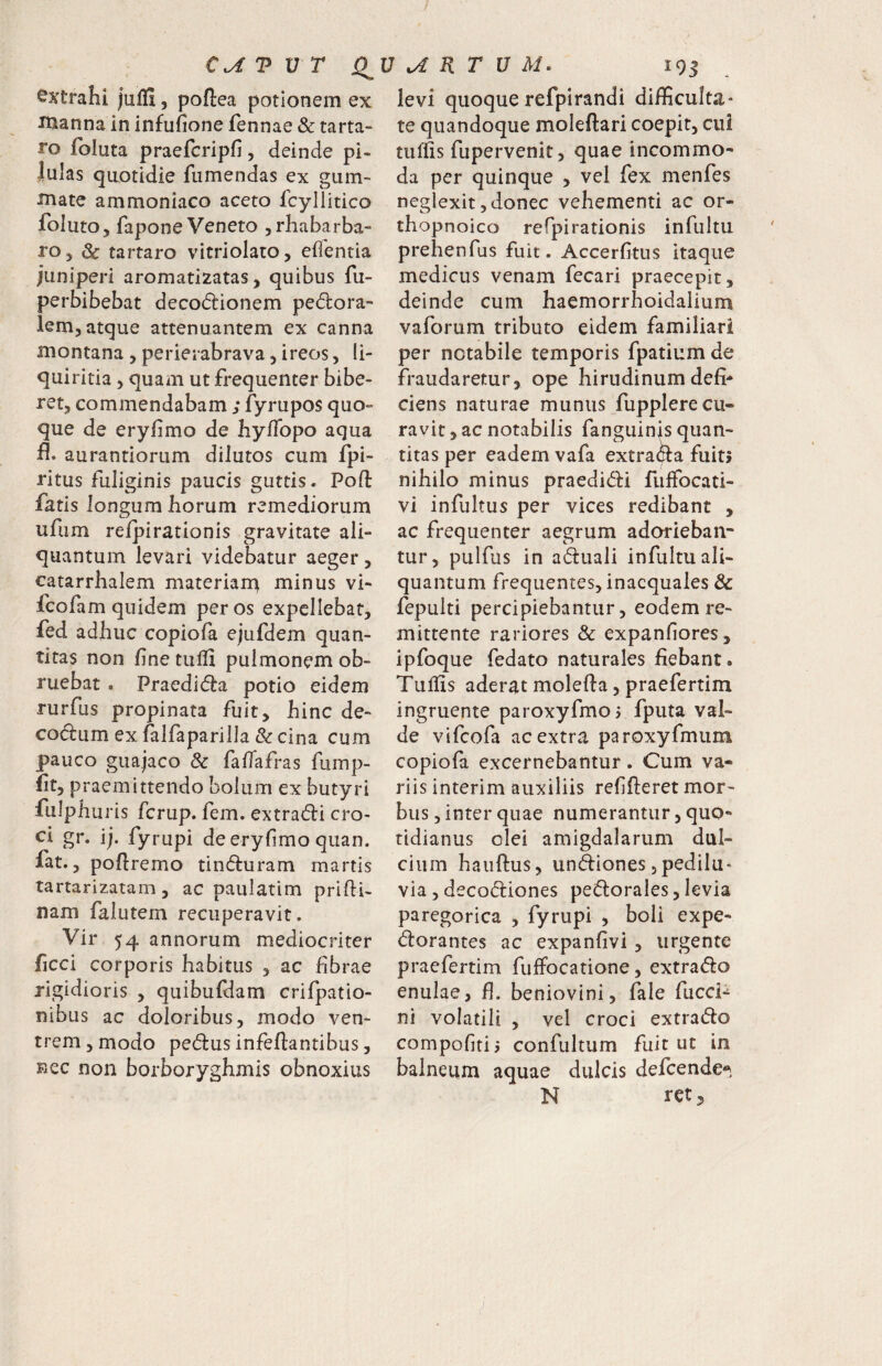 extrahi jaffi, poftea potionem ex inanna in infufione fennae & tarta- ro Ibluta praefcripfi, deinde pi- Julas quotidie fiimendas ex gum- •fnate ammoniaco aceto fcyllitico foluto, fapone Veneto ^rhabarba- rOj & tartaro vitriolato, edentia juniperi aromatizatas, quibus fu- perbibebat decodionem perora¬ lem, atque attenuantem ex canna montana , perieiabrava, ireos, li¬ quiritia , quam ut frequenter bibe¬ ret, commendabam ; fyrupos quo¬ que de eryfimo de hyflbpo aqua fl. aurantiorum dilutos cum fpi- ritus fuliginis paucis guttis. Poft fatis longum horum remediorum ufum refpirationis gravitate ali¬ quantum levari videbatur aeger, catarrhalem materiar^ minus vi- fcofam quidem per os expellebat, fed adhuc copiofa ejufdem quan¬ titas non fine tulfi pulmonem ob¬ ruebat . Praedira potio eidem rurfus propinata fuit, hinc de- codum exfalfaparilla &cina cum pauco guajaco & fafiafras fump- fit, praemittendo bolum ex butyri fulphuris fcrup. fem. extrari cro¬ ci gr. ij. fyrupi de eryfimo quan. fat., pofiremo tinruram martis tartarizataiTj, ac paulatim prifii- nam falutem recuperavit. Vir 54 annorum mediocriter ficci corporis habitus , ac fibrae rigidioris , quibufdam crifpatio- nibus ac doloribus, modo ven¬ trem, modo perus infeflantibus, Eec non borboryghmis obnoxius levi quoque refpirandi difficulta¬ te quandoque moleftari coepit, cui tuffis fupervenit, quae incommo¬ da per quinque , vel fex menfes neglexit, donec vehementi ac or- thopnoico refpirationis infultu prehenfus fuit . Accerfitus itaque medicus venam fecari praecepit, deinde cum haemorrhoidalium vaforum tributo eidem familiari per notabile temporis fpatium de fraudaretur, ope hirudinum defi* ciens naturae munus fupplere cu¬ ravit , ac notabilis fanguinis quan¬ titas per eadem vafa extra(^a fuit> nihilo minus praedidi fuffocati- vi infultus per vices redibant , ac frequenter aegrum adorieban¬ tur, pulfus in aduali infultu ali¬ quantum frequentes, inaequales & fepulti percipiebantur, eodem re¬ mittente rariores & expanfiores, ipfoque fedato naturales fiebant. Tuliis aderat molefia, praefertim ingruente paroxyfmoj fputa val¬ de vifeofa ac extra parDxyfmum copiofa excernebantur . Cum va¬ riis interim auxiliis refifteret mor¬ bus , inter quae numerantur, quo¬ tidianus olei amigdalarum dul¬ cium haiiftus, und:iones jpedilu' via , deco(5i:iones pectorales, levia paregorica , fyrupi , boli expe- Clorantes ac expanfivi , urgente praefertim fuffocatione, extraClo enulae, fi. beniovini, fale fucci-^ ni volatili , vel croci extraCto compofitij confultum fuit ut in balneum aquae dulcis defeende^*- N retj
