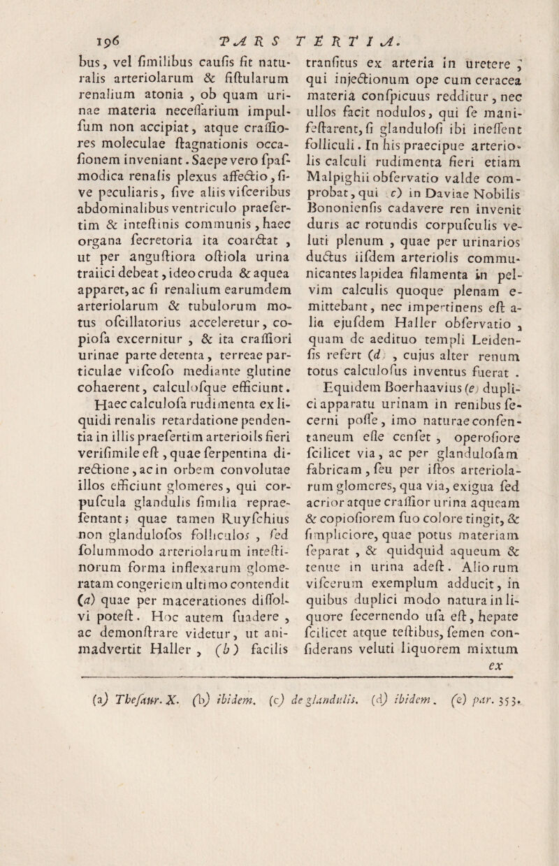 bus, vel fimllibus caufis fit natu¬ ralis arteriolarum & fiftularum renalium atonia , ob quam uri¬ nae materia neceflarium impul- fum non accipiat, atque cralfio- res moleculae ftagnationis occa- fionem inveniant. Saepe vero fpaf- modica renalis plexus alFe(5iio,fi- ve peculiaris, five aliis vifceribus abdominalibus ventriculo praefer- tim & intefiinis communis, haec organa fecretoria ita coardrat , ut per angufiiora ofiiola urina traiici debeat, ideo cruda &aquea apparet, ac fi renalium earumdem arteriolarum & tubulorum mo¬ tus ofcillatorius acceleretur, co- piofa excernitur , 8c ita crafllori urinae parte detenta , terreae par¬ ticulae vifcofo mediante glutine cohaerent, calculorque efficiunt. Haec calculofa rudimenta ex li¬ quidi renalis retardatione penden¬ tia in illis praefertim arteriolis fieri verifimile efi:, quae ferpentina di- redlione, acin orbem convolutae illos efficiunt glomeres, qui cor- pufcula glandulis fimilia reprae- fentantj quae tamen Ruyfchius non glandulofos folliculos , fed folummodo arteriolarum intefii- norum forma inflexarum 8:iome- «.o ratam congeriem ultimo contendit (a) quae per macerationes diflbi- vi potefl:. Hoc autem fuadere , ac demonflrare videtur, ut ani¬ madvertit Haller , (h) facilis tranfitus ex arteria In uretere l qui injedionum ope cum ceracea materia confpicuus redditur , nec ullos facit nodulos, qui fe mani- feftarent, fi glandulofi ibi ineflent folliculi. In his praecipue arterio^ lis calculi rudimenta fieri etiam Malpighii obfervatio valde com¬ probat,qui c) in Daviae Nobilis Bononienfis cadavere ren invenit duris ac rotundis corpufculis ve- iuti plenum , quae per urinarios dudus iifdem arteriolis commu¬ nicantes lapidea filamenta in pel¬ vim calculis quoque plenam e- mittebant, nec impertinens efl: a- lia ejufdem Haller obfervatio , quam de aedituo templi Leiden- fis refert (d. , cujus alter renum totus calculofus inventus fiaerat . Equidem Boerhaavius (ej dupli¬ ci apparatu urinam in renibus fe- cerni pofle, imo naturaeconfen- taneum efle cenfet , operofiore fcilicet via, ac per glandulofam fabricam, feu per iftos arteriola¬ rum glomeres, qua via, exigua fed acrior atque cralllor urina aqueam & copiofiorem fuo colore tingit, & fimpliciore, quae potus materiam feparat , & quidquid aqueum & tenue in urina adefl:. Aliorum vifcerum exemplum adducit, in quibus duplici modo natura in li¬ quore fecernendo iifa efl:, hepate fcilicet atque teftibus, femen con- fiderans veluti liquorem mixtum ex (^) Tbefitfr. X- (1^^ ibidem, (c) de glandulis, (d) ibidem, (e) /x^r. 353.