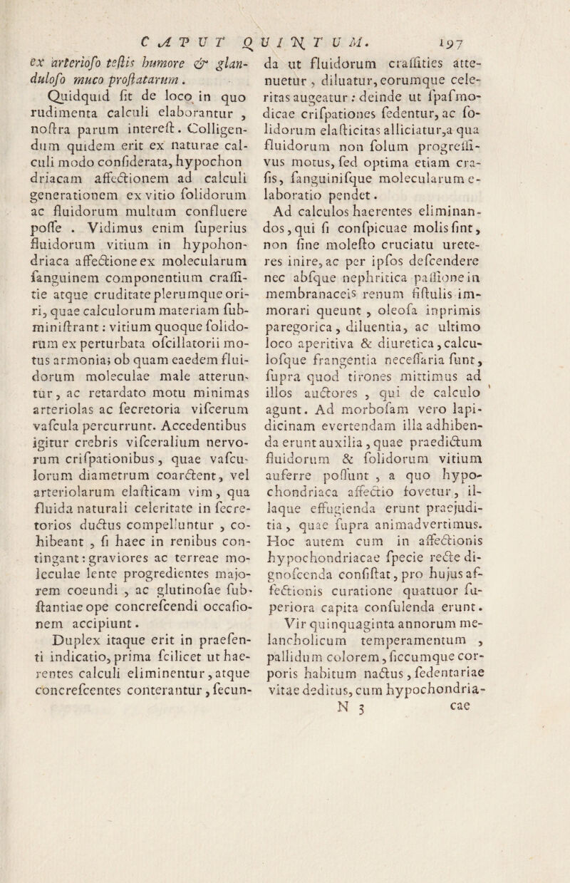 hrterlofo tsflls humore & glan- dulofo muco proflatarum * Quidquid fit de loco^ in quo rudimenta calculi elaborantur , nodra parum interefi:. Colligen¬ dum quidem erit ex naturae cal¬ culi modo confiderata, hypochon driacam afFeclionem ad calculi generationem ex vitio folidorum ac fluidorum multum confluere pofle . Vidimus enim fuperius fluidorum vitium in hypoiiou' driaca affedioneex molecularum fangLiinem componentium crafli- tie atque cruditate plerumque ori¬ ri^ quae calculorum materiam fub- miniflrant: vitium quoque folido- riim ex perturbata ofcillatorii mo¬ tus armoniaj ob quam eaedem flui¬ dorum moleculae male atterunt tur 3 ac retardato motu minimas arteriolas ac fecretoria vificerum vafcula percurrunt. Accedentibus igitur crebris vifceralium nervo¬ rum crifpationibus, quae vafcu' lorum diametrum coardent, vel arteriolarum elaflicam vim, qua fluida naturali celeritate in fecre- torios duflrus compelluntur , co¬ hibeant 5 fi haec in renibus con¬ tingant: graviores ac terreae mo¬ leculae lente progredientes majo¬ rem coeundi , ac glutinofae fub- flantiaeope concrefcendi occafio- nem accipiunt. Duplex itaque erit in praefen- ti indicatio, prima fcilicet ut hae¬ rentes calculi eliminentur,atque concrefcentes conterantur, fecun- da ut fluidorum craflities atte¬ nuetur, diluatur, eorumque cele¬ ritas augeatur : deinde ut Ipafmo- dicae crifpationes fedentur, ac fo¬ lidorum elaflicitas alliciatuiga qua fluidorum non folum progrelii- vus motus, fed optima etiam cra- fis, fanguinifque molecularum e- laboratio pendet. Ad calculos haerentes eliminan¬ dos, qui fi confpicuae molisfint, non fine molefto cruciatu urete¬ res inire, ac per ipfos defcendere nec abfque nephritica paiiioneiii membranaceis renum flflulis im¬ morari queunt , oleofa inprimis paregorica, diluentia, ac ultimo loco aperitiva & diuretica ,calcu- lofque frangentia neceflaria funt, fupra quod tirones mittimus ad illos auflores , qui de calculo agunt. Ad morbofam vero lapi- dicinam evertendam illa adhiben¬ da erunt auxilia , quae praedidlum fluidorum & folidorum vitium auferre pofhiot , a quo hypo¬ chondriaca affectio fovetur, il- laque effugienda erunt praejudi- tia , quae fupra animadvertimus. Hoc autem cum in alfedionis hypochondriacae fpecie re<5le di- gnofccnda confiflat, pro hujus af¬ fectionis curatione quattuor fu- periora capita confulenda erunt. Vir quinquaginta annorum me¬ lancholicum temperamentum , pallidiim colorem, ficcumque cor¬ poris habitum naClus, fedentariae vitae deditus, cum hypochondria- N 3 cae