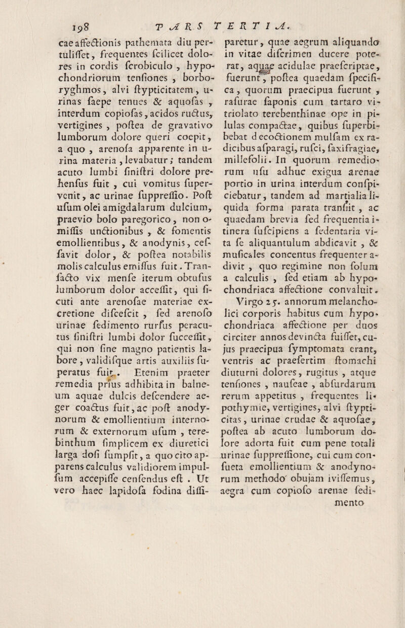 ipB V^KS TERTIA. cae affectionis patliemata diu per- tuliflet, frequentes fcilicet dolo¬ res in cordis fcrobiculo , hypo¬ ryghmos, alvi ftypticitatem > u- rinas faepe tenues & aquofas y interdum copiofas, acidos ruClus, vertigines , poffea de gravativo lumborum dolore queri coepit, a quo , arenofa apparente in u- rina materia , levabatur; tandem acuto lumbi liniftri dolore pre- henfus fuit , cui vomitus fuper- vcnit, ac urinae fuppreflio. Poft ufum olei amigdalarum dulcium, praevio bolo paregorico, non o- miflis unctionibus , & fomentis emollientibus, & anodynis, cef favit dolor, & poftea notabilis molis calculus emiffus fuit. Tran- faCto vix menfe iterum obtufus lumborum dolor accellit, qui fi- cuti ante arenofae materiae ex- cretione difcefcit , fed arenofo urinae fedimento rurfus peracu¬ tus fniftri lumbi dolor fucceilit, qui non fine magno patientis la¬ bore, validifque artis auxiliis fu' peratus fuit,. Etenim praeter remedia prfus adhibita in balne¬ um aquae dulcis defcendere ae¬ ger coaCtus fuit 5 ac poft anody- norum & emollientium interno¬ rum & externorum ufum , tere¬ binthum limplicem ex diuretici larga doh fumpfit^a quo cito ap- . parens calculus validiorem impul- fum accepiffe cenfendiis eft . Ut vero haec lapidofa fodina difli- paretur, quae aegrum aliquando in vitae di feri m en ducere pote- eferiprae, ca 5 quorum praecipua fuerunt , rafurae faponis cum tartaro vi- triolato terebenthinae ope in pi¬ lulas compaClae, quibus fuperbi- bebat decoCfionem mulfam ex ra¬ dicibus afparagi, rufei, faxifragiae, millefolii. In quorum remedio^ rum ufu adhuc exigua arenae portio in urina interdum confpb ciebatur, tandem ad martialiali¬ quida forma parata tranhit , ac quaedam brevia fed frequentia i- tinera fufeipiens a fed en tari a vi¬ ta fe aliquantulum abdicavit , & muficales concentus frequenter a- divit , quo regimine non folum a calculis , fed etiam ab Iiypo« chondriaca affeClione convaluit» Virgo 25. annorum melancho¬ lici corporis habitus curn hypo¬ chondriaca affeClione per duos circiter annos devinda fuiffet, cu¬ jus praecipua fymptomata erant, ventris ac praefertim ftomachi diuturni dolores, rugitus , atque tenfiones , naufeae , abrurdarum rerum appetitus , frequentes li- pothymie, vertigines, alvi flypti- citas, urinae crudae & aquofae, poflea ab acuto lumborum do¬ lore adorta fuit cum pene totali urinae fuppreflione, cui cum con- fueta emollientium & anodyno- rum methodo' obu)am iviflemus, aegra cum copiofo arenae fedi¬ mento rat, acidulae pra
