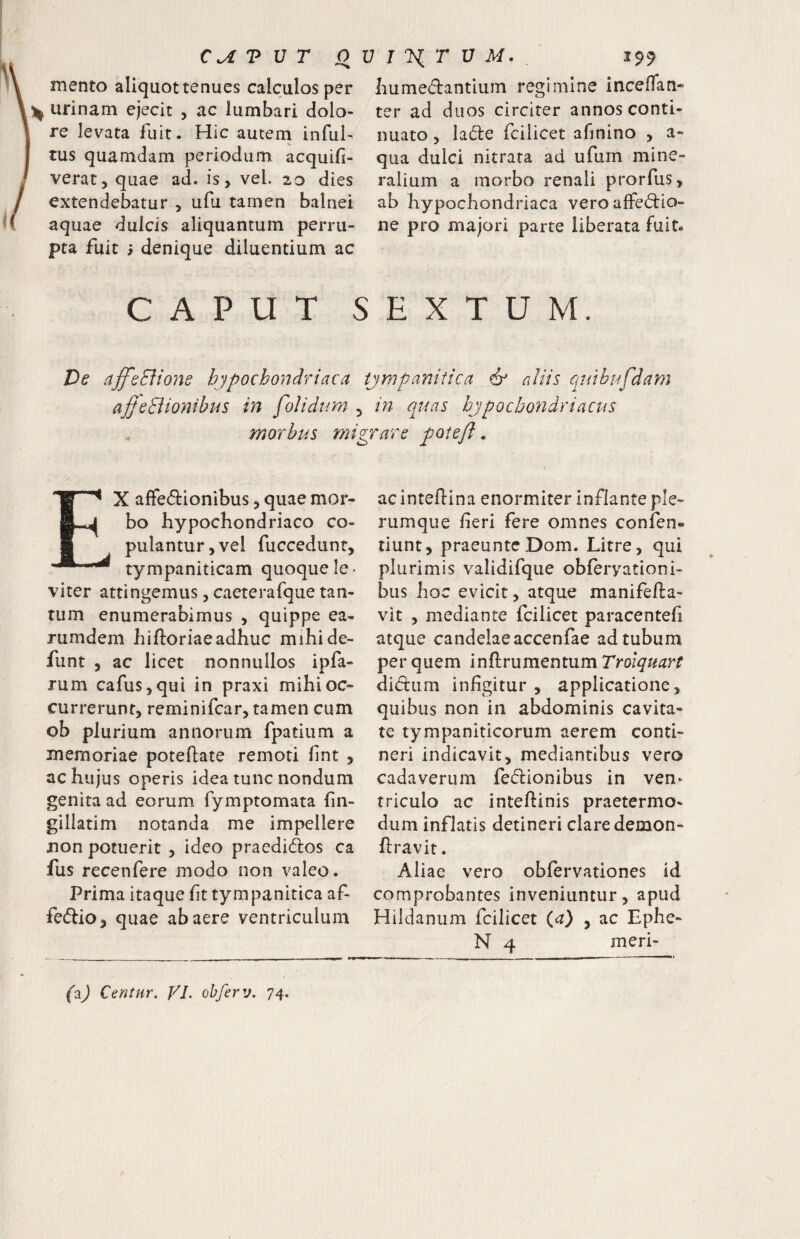 mento aliquot tenues calculos per ^ urinam ejecit , ac lumbari dolo¬ re levata fuit. Hic autem inful- tus quamdam periodum acquifi- verat, quae ad. is, vel. 20 dies extendebatur , ufu tamen balnei aquae dulcis aliquantum perru¬ pta fuit denique diluentium ac Lumedantium regimine inceifan- ter ad duos circiter annos conti¬ nuato , lade fcilicet afinino , a- qua dulci nitrata ad ufum mine¬ ralium a morbo renali prorfus, ab hypochondriaca veroaffedio- ne pro majori parte liberata fuit. CAPUT SEXTUM. De ajfeBioy%e hypochondriaca tjmpanitica df aliis quibufdam ajjeBionibus in folidtm 5 in (quas hjpochondriacus . morbus migrare poieff. EX affedionibus, quae mor¬ bo hypochondriaco co¬ pulantur, vel fuccedunt, tympaniticam quoque le¬ viter attingemus, caeterafque tan¬ tum enumerabimus , quippe ea- rumdem hiftoriaeadhuc mihide- funt , ac licet nonnullos ipfa- rum cafus,qui in praxi mihi oc¬ currerunt, reminifcar, tamen cum ob plurium annorum fpatium a memoriae poteftate remoti hnt , ac hujus operis idea tunc nondum genita ad eorum fymptomata hn- gillatim notanda me impellere non potuerit , ideo praedidos ca fus recenfere modo non valeo. Prima itaque ht tympanitica af- fedio, quae ab aere ventriculum ac intehina enormiter inflante ple¬ rumque fieri fere omnes confen- tiunt, praeuntcDom. Litre, qui plurimis validifque obferyationi- bus hoc evicit, atque manifefla- vit , mediante fcilicet paracentefi atque candelae accenfae ad tubum per quem inftrumentum Troiquart didum infigitur , applicatione, quibus non in abdominis cavita¬ te tympaniticorum aerem conti¬ neri indicavit, mediantibus vero cadaverum fedionibus in ven- triculo ac inteftinis praetermo- dum inflatis detineri clare demon- ftravit. Aliae vero obfervationes id comprobantes inveniuntur, apud Hildanum fcilicet {a) , ac Ephe- N 4 meri- (^) Centur. VJ. obferv, 74.