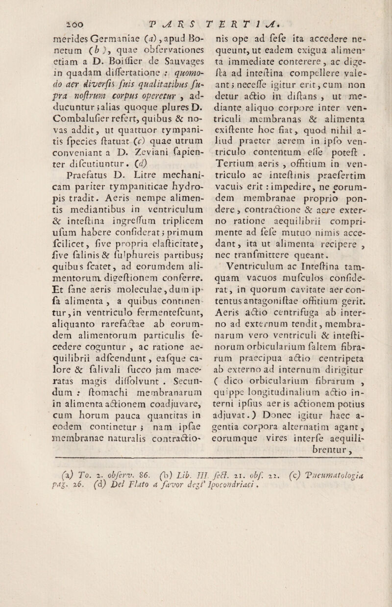 merides Germaniae 0^), apud Bo- nerum (b), quae obfervationes etiam a D. Boiffier de Sauvages in quadam diflertatione : quomo- do aer diverfn fuis qualitatibus fu- pra noflrum corpus operetur , ad¬ ducuntur j alias quoque pluresD. Combalufier refert, quibus & no¬ vas addit, ut quattuor tympani- tis fpecies flatuat Qc) quae utrum conveniant a D. Zeviani fapien- ter difciitiuntur. id) Praefatus D. Litre mechani¬ cam pariter tympaniticae hydro¬ pis tradit. Aeris nempe alimen¬ tis mediantibus in ventriculum & inteflina ingreffum triplicem ufum habere conhderat j primum fcilicet, five propria elafticitate, five falinis& fulphureis partibus; quibus fcatet, ad eorumdern ali¬ mentorum digeflionem conferre. Et fane aeris moleculae, dum ip- fa alimenta , a quibus continen¬ tur, in ventriculo fermentefeunt, aliquanto rarefadlae ab eorum- dem alimentorum particulis fe- cedere coguntur , ac ratione ae¬ quilibrii adfcendunt, eafque ca¬ lore & falivali fucco jam mace¬ ratas magis diffolvunt . Secun¬ dum : ftomachi membranarum in alimenta adionem coadjuvare, cum horum pauca quantitas in eodem continetur j nam ipfae membranae naturalis contraiflio- nis ope ad fefe Ita accedere ne¬ queunt, ut eadem exigua alimen¬ ta immediate conterere, ac dige- lla ad inteirina compellere vale¬ ant jnecefie igitur ent, cum non detur adio in diftans , ut me¬ diante aliquo corpore inter ven¬ triculi membranas & alimenta exiftente hoc fiat, quod nihil a- liud praeter aerem in ipfo ven¬ triculo contentum elfe poteft . Tertium aeris , offitium in ven¬ triculo ac inteflinis praefertim vacuis erit : impedire, ne eorum- dem membranae proprio pon¬ dere , contrad:ione & ae/e exter¬ no ratione aequilibrii compri¬ mente ad fefe mutuo nimis acce¬ dant, ita ut alimenta recipere , nec tranfmittere queant. Ventriculum ac Intellina tam¬ quam vacuos mufculos conhde- rat, in quorum cavitate aer con¬ tentus antagoniflae offitium gerit. Aeris aflio centrifuga ab inter- no ad externum tendit, membra¬ narum vero ventriculi & intefti- norum orbicularium faltem fibra¬ rum praecipua aflio centripeta ab externo ad internum dirigitur C dico orbicularium fibrarum , quippe longitudinalium a(5lio in¬ terni ipfius aeris ad:ionem potius adjuvat.) Donec igitur haec a- gentia corpora alternatim agant, eorumque vires interfe aequili¬ bre ntur , (a) To, 2. obferv. S6. ('h) Lib. III. feli. 21. obf 22. (c) Taeumatolo^ia pj^. 26. (d) Del piato a fa^vor de^d Ipocoadriaci.