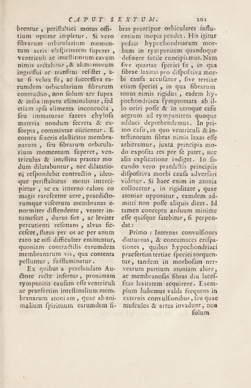 brentur 5 perlftakici motus offi- tium optime impletur. Si vero fibrarum orbicularium momeri' tum aeris elafiicitatem fuperet , ventriculi ac inteftirorum cavum nimis ardabiturjS^ alimentorum ingrclTui ac tranfitui refiftet , a- ut fi velox fit 5 ac fucceiliva ea- rumdem orbicularium fibrarum contrad:io, non folum aer fupra Sc infra impetu eliminabitur,fed etiam ipfa alimenta inconcoda , feu immaturae faeces chylofa materia nondum fecreta & ex* forpta 5 commixtae eiicientur. E contra fi aeris elafiicitas membra¬ narum 5 feu fibrarum orbicula¬ rium momentum fuperet;» ven¬ triculus & inteftina praeter mo dum dilatabuntur 5 nec dilatatio¬ ni refpondebit contracflio , ideo- que periftalticus motus interci¬ pietur 5 ac ex interno calore eo magis rarefcente aere , praedicflo- rumque vifcerum membranas e- normiter diftendente, venter in- tumefcet 5 durus fiet , ac leviter percutient! refonans , alvus fic- cefcetjfiatus per os ac per anum raro ac nifi difficulter emittentur^ quoniam contradlilis earumdem membranarum vis, qua contenta pelluntur, fuffiaminatur . Ex quibus a praelaudato Au¬ siore red:e infertur, proximam tyinpanitis caufam efie ventriculi ac praefertim inteftinalium mem¬ branarum atoniam, quae ab ani¬ malium fpirituum earumdem fi- bras praecipue orbiculares influ- entium inopia pendet. His igitur pofitis hypocbondriacum mor¬ bum in tympanitem quandoque definere facile concipiemus. Nam five quartae fpeciei fit , in qua fibrae laxitas pro difpofitiva mor¬ bi caufa accufatur , five tertiae etiam fpeciei , in qua fibrarum tonus nimis rigidus , eadem hy¬ pochondriaca fymptomata ab il¬ lo oriri poffie & in utroque cafu aegrum ad tympanitem quoque adduci deprehendemus. In pri¬ mo cafu,in quo ventriculi &:in- teflinorum fibras nimis laxas effe arbitramur3 juxta principia mo¬ do expofita res per fe patet, nec alia explicatione indiget. In fe¬ cundo vero praedidis principiis difpofitiva morbi caufa adverfari videtur. Si haec enim in atonia collocetur , in rigiditate , quae atoniae opponitur , eamdem ad¬ mitti non pofie aliquis dicet. Id tamen conceptu arduum minime efie quifque fatebitur, fi perpen¬ dat : Primo : Internas convulfiones diuturnas, & contumaces crifpa- tiones , quibus hypochondriaci praefertim tertiae fpeciei torquen¬ tur, tandem in morbofam ner- vearum partium atoniam abire, ac membranofas fibras diu lacef- fitas laxitatem acquirere. Exem¬ plum habemus valde frequens in externis convulfionibus, feu quae mufculos Sc artus invadunt, non folum