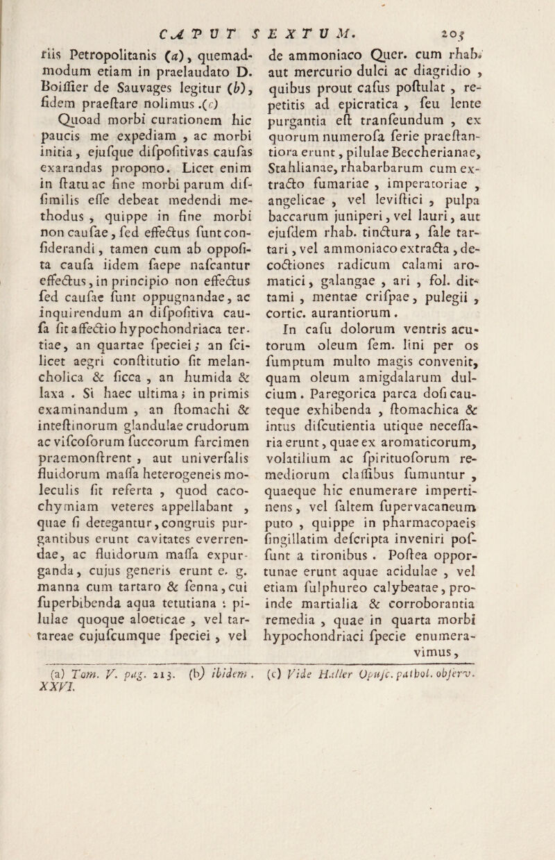 flls Petropolitanis (a), quemad¬ modum etiam in praelaudato D. Boillier de Sauvages legitur (fe), fidem praeftare nolimus ,(c) Qiioad morbi curationem hic paucis me expediam , ac morbi initia, e/ufque difpofitivas caufas exarandas propono. Licet enim in fiam ac fine morbi parum dif- firailis effe debeat medendi me¬ thodus , quippe in fine morbi non caufae 5 fed effedus funtcon- fiderandi, tamen cum ab oppofi- ta caufa iidem faepe nafcantur effecfius 5 in principio non effedus fed caufac funt oppugnandae, ac inquirendum an difpofitiva cau¬ fa fit aflfedio hypochondriaca ter¬ tiae, an quartae fpeciei; an fci- licet aegri confiitutio fit melan- cholica Sc ficca , an humida & laxa . Si haec ultima j in primis examinandum , an fiomachi Sc intefiinorum glandulae crudorum ac vifcoforum fuccorum farcimen praemonfirent , aut univerfalis fluidorum mafia heterogeneis mo- leculis fit referta , quod caco- chyrniam veteres appellabant , quae fi detegantur,congruis pur¬ gantibus erunt cavitates everren¬ dae, ac fluidorum mafia expur¬ ganda , cujus generis erunt e- g. manna cum tartaro Sc fenna,cui fuperbibenda aqua tetutiana t pi¬ lulae quoque aloeticae , vel tar- tareae cujufcumque fpeciei, vel (a) Tom. 213. (It*^ ibidem, XXVL de ammoniaco Qiier. cum rhab<» aut mercurio dulci ac diagridio , quibus prout cafus poftulat , re¬ petitis ad epicratica , feu lente purgantia efi tranfeundum , ex quorum numerofa ferie praefian- tiora erunt, pilulae Beccherianae, Stahlianae, rhabarbarum cum ex- trado furnariae , imperatoriae , angelicae , vel levifiici , pulpa baccarum juniperi, vel lauri, aut ejufdem rhab. tindura, fale tar- tari,vel ammoniaco extrada , de- codiones radicum calami aro¬ matici , galangae , ari , fol. dit- tami , mentae crifpae, pulegii , cortic. aurantiorum. In cafu dolorum ventris acu* torum oleum fem. lini per os fumptum multo magis convenit, quam oleum amigdalarum dul¬ cium. Paregorica parca dofi cau¬ teque exhibenda , ftomachica Sc intus difcutientia utique necefia- ria erunt, quae ex aromaticorum, volatilium ac fpirituoforum re¬ mediorum clafiibus fumuntur , quaeque hic enumerare imperti¬ nens , vel faltem fupervacaneiim puto , quippe in pharmacopaeis fingillatim defcripta inveniri pof- funt a tironibus . Pofiea oppor¬ tunae erunt aquae acidulae , vel etiam fulphureo calybeatae, pro¬ inde martialia Sc corroborantia remedia , quae in quarta morbi hypochondriaci fpecie enumera¬ vimus , (c) Vide Huiier Opujc. pdtbQl. objer^.