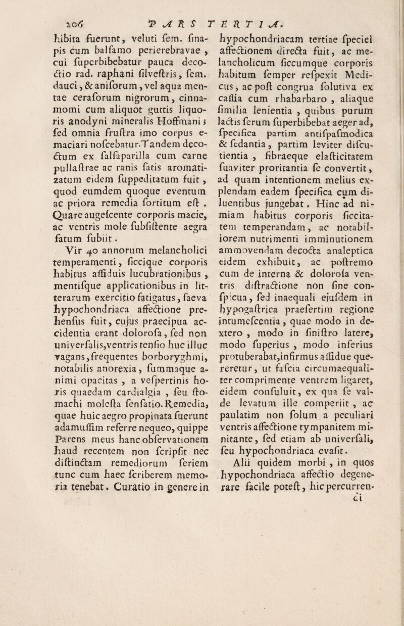 io6 T ^ K S : hibita fuerunt, veluti fem. fina- pis cum balfamo perierebravae , cui fuperbibebatur pauca deco- (5lio rad. raphani filveflris, fem. dauci, & aniforum, vel aqua men¬ tae ceraforum nigrorum, cinna¬ momi cum aliquot guttis liquo¬ ris anodyni mineralis Hoffmani i fed omnia fruftra imo corpus e- maciari nofcebatur.Tandem deco- <5lum ex falfaparilla cum carne puHaflrae ac ranis fatis aromati- zatum eidem fuppeditatum fuit, quod eumdem quoque eventum ac priora remedia fortitum eft . Quareaugelcente corporis macie, ac ventris mole fubfiftente aegra fatum fubiit - Vir annorum melancholici temperamenti, ficcique corporis habitus afliduis lucubrationibus , mentifque applicationibus in lit¬ terarum exercitio fatigatus, faeva hypochondriaca affedione pre- henfus fuit, cujus praecipua ac¬ cidentia erant dolorofa,fed npn univerfalis,ventris tenfio huc illuc vagans,frequentes borboryghmi, notabilis anorexia j fummaque a- nimi opacitas , a vefpertinis ho¬ ris quaedam cardialgia , feu flo- machi molefta fenfatio.Remedia, quae huic aegro propinata fuerunt adamuifim referre nequeo, quippe Parens meus hancobfervationem haud recentem non fcripft nec diftindam remediorum feriem tunc cum haec fcriberem memo^ ria tenebat. Curatio in genere in E R T I hypochondriacam tertiae fpeciei aflFe(^ionem direda fuit, ac me¬ lancholicum fccumque corporis habitum fem per refpexit Medi¬ cus , ac poft congrua folutiva ex caliia cum rhabarbaro , aliaque fmilia lenientia , quibus purum ladis ferum fuperbibebat aeger ad, fpecifica partim antifpafmodica & fedantia , partim leviter difcu- tientia , fibraeque elafticitatem fuaviter proritantia fe convertit, ad quam intentionem melius ex¬ plendam eadem fpecifica cum di¬ luentibus jungebat. Hinc ad ni¬ miam habitus corporis ficcita- teni temperandam, ac notabil¬ iorem nutrimenti imminutionem ammovendam decocta analeptica eidem exhibuit, ac poftremo cum de interna & doloroia ven¬ tris diftradione non fine con- fpiciia,fecl inaequali ejufdem in hypogaftrica praefertim regione Inrurnefcentia, quae modo in de- xtero , modo in finiftro latere, modo fuperius , modo inferius protuberabatjinfirmus alfidue que¬ reretur, ut fafeia circumaequali- ter comprimente ventrem ligaret, eidem confuluit, ex qua fe val¬ de levatum ille competiit , ac paulatim non folum a peculiari ventris affedione tympanitem mi¬ nitante, fed etiam ab univerfali, feu hypochondriaca evafit. Alii quidem morbi , in quos hypochondriaca affedio degene¬ rare facile poteft, hic percurren¬ di