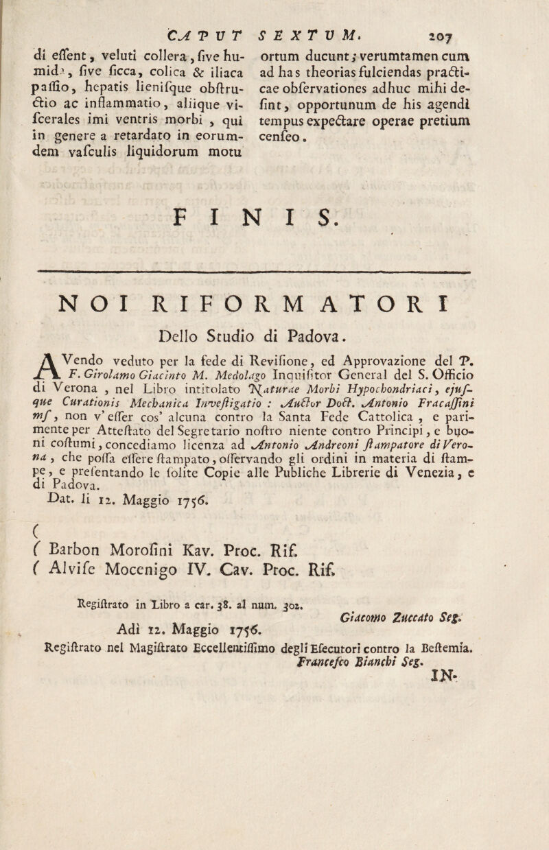 di effent, veluti collera , five Iiu- mid-T, five ficca, colica & iliaca pallio, hepatis lienifque obftru- <5iio ac inflammatio, aliique vi- fcerales imi ventris morbi , qui in genere a retardato in eorum- dem vafculis liquidorum motu ortum ducunt; verumtamen cum ad has theorias fulciendas prafti- cae obfervationes adhuc mihi de- fint, opportunum de his agendi tempus expedare operae pretium cenfeo. FINIS. NOI RIFORMATORI Delio Studio di Padova. A Vendo veduto per la fede di Revifionc, ed Approvazione dei V, F. GtroUmo Glacinto M. Medolago Inqiiifitor General dcl S. Officio di Verona , nel Libro intitolato 'lauturae Morbi Hypochondriaci y ejuf- que Curationis Mechanica Inn^eftigatio : AuHor DoH, Antonio FracaJJini mf 5 non y’ efler cos’ alciina contro la Santa Fede Cattolica , e pari- menteper Atteflato dei Segretario noflro niente contro Principi, e bijo- ni coflumi, concediamo licenza ad Antonio Andreoni ftampatore diVero^ na y che pofla elfere flampato, oifervando gli ordini in materia di ftam^ pe, e preientando le folite Copie alie Publiche Librerie di Venezia, c di Padova. Oat, li 12. Maggio 1755, ( ( Barbon Morofini Kav. Proc. Rif. ( Alvife Mocenigo IV. Cav. Proc. Ri£ Ctitcomo Zuccato Seg: RegiRrato in Libro a car, 38. al num. 302» Adi 11, Maggio 175^. Rcgiftrato ncl MagiRrato Eccellentiffimo degli Efecutori contro la Beftemia. Frmcefio Bimchi Seg, IN-