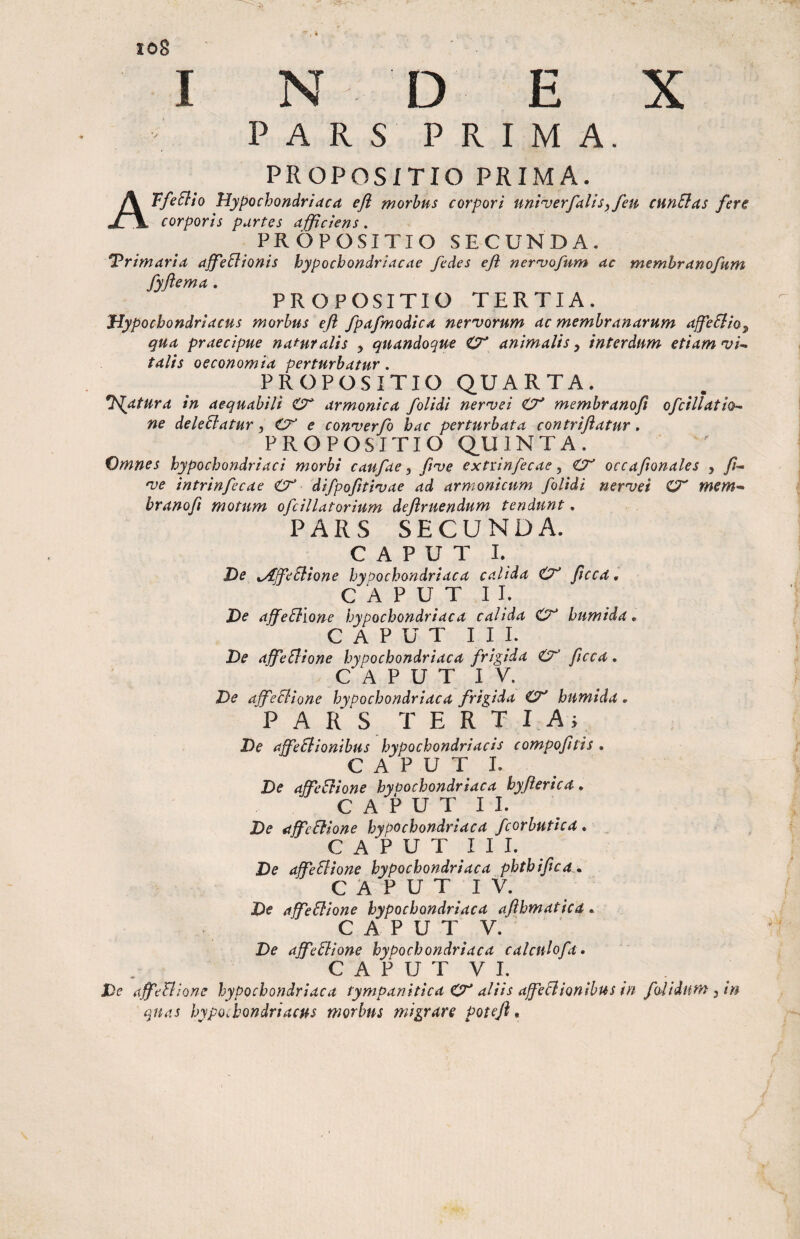 toS I N D E X P A R S P R I M A. PROPOSITIO PRIMA. ATfeElio Hypochondriaca efl morbus corpori uni^verfalisy feu cunElas fer€ corporis partes afficiens. PROPOSITIO SECUNDA. Primaria affeBionis hypochondriacae /edes eji ner^vofum ac memhranofum fyflema. PROPOSITIO TERTIA. Hypochondriacus morbus efl fpafmodica ner^vorum ac membranarum affieStio^ qua praecipue naturalis , quandoque O' animalis^ interdum etiam'ui-^ talis oeconomia perturbatur. PROPOSITIO QUARTA. libatura in aequabili armonica /olidi ner^vei O' membrano/ ofcillatio- ne deleElatur O e con’verfo hac perturbata contriflatur, PROPOSITIO QUINTA. Omnes hypochondriaci morbi caufae ^ /uve extrinfecae ^ €7' occaflonales , //- nje intrinfecae Ct difpoflti^vae ad armonicum /olidi ner^et O' mem-^ branofl motum o/dllatorium deflruendum tendunt. PARS SECUNDA. C A P U T I. He ^Af/eSiione hypochondriaca calida flccd, C A P U T I I. X)e affe6llone hypochondriaca calida humida. CAPUT I I 1. De affieSlione hypochondriaca /rigida flcca, C A P U T I V. De affeSlione hypochondriaca /rigida CT' humida. PARS T E R T I Ai De affeSlionibus hypochondriacis compofltis . C A P U T 1. De affeElione hypochondriaca hyflerica, C A P U T I I. De affeci one hypochondriaca /corbutica, C A P U T I I I. De affeSlione hypochondriaca phthiflca • C A P U T I V. De affeSlione hypochondriaca aflhmatica • CAPUT V. De aj/edione hypochondriaca calculofa. C A P U T V I. De affeFiione hypochondriaca tympanitica 0^ aliis affeBionibus in /oiidiim ^ in quas hypochondriacus morbus migrare Potcfl.