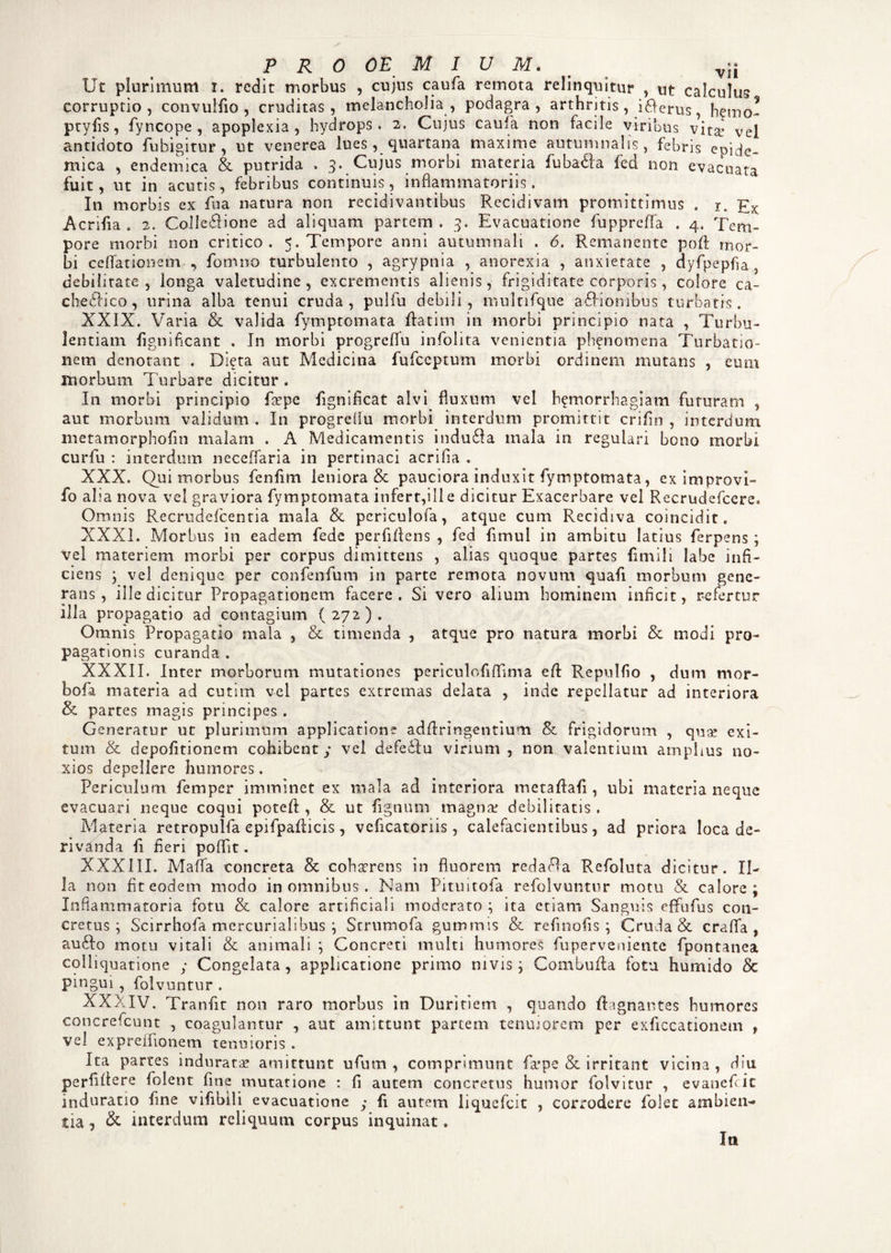 Ut plurimum i. redit morbus , cujus caufa remota relinquitur , ut calculum corruptio, convulAo , cruditas, melancholia, podagra, arthritis, idferus, h^mo- ptyAs, fyncope , apoplexia, hydrops. 2. Cujus caufa non facile viribus vita: vel antidoto fuhigitur , ut venerea lues , quartana maxime autumnalis, febris epide¬ mica , endemica & putrida . 3. Cujus morbi materia fubadfa fed non evacuata fuit, ut in acutis, febribus continuis, inflammatoriis. In morbis ex fu a natura non recidi vantibus Recidivam promittimus . r. Ex Acrifia. 2. Colledfione ad aliquam partem. 3. Evacuatione fuppreflfa . 4. Tem¬ pore morbi non critico. 5. Tempore anni autumnali . 6, Remanente pod mor¬ bi cellationem , fomno turbulento , agrypnia , anorexia , anxietate , dyfpepfla debilitate, longa valetudine, excrementis alienis, frigiditate corporis, colore ca~ chedlico, urina alba tenui cruda, pulfu debili, multifque asionibus turbatis. XXIX. Varia & valida fymptomata datim in morbi principio nata , Turbu¬ lentiam Agnificant . In morbi progreflfu infolita venientia ph^nomena Turbatio¬ nem denotant . Di?ta aut Medicina fufeeptum morbi ordinem mutans , eum morbum Turbare dicitur . In morbi principio fas pe fignificat alvi fluxum vel h^morrhagiam futuram , aut morbum validum . In progreflu morbi interdum promittit crifln , interdum metamorphofln malam . A Medicamentis indudla mala in regulari bono morbi curfu : interdum neceflaria in pertinaci acrifia . XXX. Qui morbus fenfim leniora & pauciora induxit fymptomata, eximprovi- fo alia nova vel graviora fymptomata infert,ille dicitur Exacerbare vel Recrudefcere» Omnis Recrudefcentia mala & periculofa, atque cum Recidiva coincidit. XXXI. Morbus in eadem fede perfidens , fed flmul in ambitu latius ferpens; vel materiem morbi per corpus dimittens , alias quoque partes (inviii labe infi¬ ciens ; vel denique per confenfum in parte remota novum quafi morbum gene¬ rans , ille dicitur Propagationem facere. Si vero alium hominem inficit, refertur illa propagatio ad contagium ( 272 ) . Omnis Propagatio mala , & timenda , atque pro natura morbi & modi pro¬ pagationis curanda. XXXII. Inter morborum mutationes periculofiflima ed Repulfio , dum mor- bofa materia ad cutim vel partes extremas delata , inde repellatur ad interiora & partes magis principes . Generatur ut plurimum applicatione addringentium & frigidorum , quas exi¬ tum & depolitionem cohibent; vel defedfu virium , non valentium amplius no¬ xios depellere humores. Periculum, femper imminet ex mala ad interiora metadaA , ubi materia neque evacuari neque coqui poted , & ut Agnum magna: debilitatis. Materia retropulfa epifpadicis, veficatonis, calefacientibus, ad priora loca de¬ rivanda fi fieri poflit. XXXIII. Mafla concreta 8t cohserens in fluorem redama Refoluta dicitur. Il¬ la non fit eodem modo in omnibus . Nam Pituitofa refolvuntur motu & calore; Inflammatoria fotu & calore artificiali moderato ; ita etiam Sanguis efifufus con¬ cretus; Scirrhofa rnercurialibus ; Strumofa gummis & refinofis ; Cruda & crafla , audio motu vitali & animali ; Concreti multi humores fuperveniente fpontanea cqlliquatione ; Congelata , applicatione primo nivis; Combuda fotu humido & pingui , folvuntur . XXXIV. Tranfit non raro morbus in Duritiem , quando dagnantes humores concrefcunt , coagulantur , aut amittunt partem tenuiorem per exficcationem f vel expreiflonem tenuioris . Ita partes indurata: amittunt ufum , comprimunt falpe & irritant vicina , diu perfidere folent fine mutatione : fi autem concretus humor folvitur , evanefeie indnratio fine vifibili evacuatione ; A autem liquefeit , corrodere folet ambien¬ tia , & interdum reliquum corpus inquinat. Ia