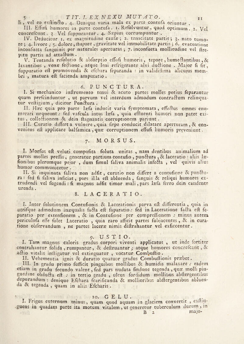 li , vel eo exdindlo . 4. Denique vana mala ex parte conttifa oriuntur . III. Effufi humores in parte contufa . 1. Refolvuntur , quod optimum. 2. Vel concrefcunt . 3, Vel fuppurantur . 4. Saepius corrumpuntur . IV. Deducitur 1. ex magnitudine caulas; 2. tenacitate partis; 3. nato tumo¬ re ; 4. livore ; 5. dolore , itupore , gravitate vel immobilitate partis; 6. evacuatione inconfueta fanguinis per naturales aperturas ; 7. inconfueta mollitudine vel Cre¬ pitu partis ad attablum . V. Tentanda refolutio Sc abforptio effufi humoris, tepore , hume£fantibus, & laxantibus , venas feffione , atque leni refrigerante alvi duflione . Major fi fit, fuppuratio eft promovenda & efchara feparanda : in validiilima alicuius mem¬ bri , matura eft facienda amputatio . 6. P U N C T U R A . I. Si mechanico inflrumcnto tenui & acuto partes molles potius feparantur quam perfcinduntur , ut parvum vel interdum admodum contradfum relinqua¬ tur vefiigium , dicitur Punciura . II. Ha?c quia pro parte lasfa inducit varia fymptomata , effecius omnes enu¬ merari nequeunt .* fed vafcula intus Ixfa. , quia effluenti humori non patet exi¬ tus , collebfionem & dein ftagnantis corruptionem pariunt . III. Curatio differta vulnere , quia At pe conducit dilatare aperturam , & con¬ veniens dl applicare balfamica , qua? corruptionem effufi humoris proveniunt. 7. MORSUS. I. Morfus e/i veluti cornpofita foluta unitas , nam dentibus animalium ad partes molles preffis, generatur partium contufio , punftura , & laceratio : aliis la?- fiombus plerumque pejor , dum fimul faliva animalis infedla , vel quivis alius humor communicetur . II. Si inquinata faliva non adfit , curatio non differt a contufione & pundfu- ra : fed fi faliva inficiat, pars illa efle abluenda, fanguis & reliqui humores ex¬ trudendi vel fugendi : fi magnus adfit timor mali, pars iasfa ferro dein candente urenda . 8. LACERATIO. I. Inter folutionem Contufionis & Lacerationis parva eft differentia , quia in utrifque admodum ina?qualis fadfa efl faparatio .• fed in Laceratione fadia eft fe~ paratio per extenfionem , & in Contufione per compreflfionem ; minus autem periculofa effe folet Laceratio , quia raro afficit partes fubjacentes , & in cura¬ tione obfervandum , ne partes lacera? nimis diflrahantur vel exficcentur. 9. USTIO. I. Tam magnus caloris gradus corpori viventi applicatus , ut inde fortiter contrahantur folida , rumpantur, & deflruantur y atque humores concrefcant , & a£!io vitalis infligatur vel extinguatur , vocatur Coml^uflio . II. Vehementia ignis & duratio quatuor gradus Combuflionis praebet. JII. In gradu primo fufficit pinguibus mollibus & humidis malaxare eadem etiam in gradu fecundo valent, fed pars nudata findone tegenda , qua? molli pin- gueaine obdudfa efl ; in tertio gradu , ulcus fordidum mollibus abflergentibus depurandum : denique Efchara fcarificanda & mollioribus abflergentibus abluen¬ da & tegenda , quam in aliis Efcharis . ' . 10. G E L U . ^ . I. Frigus externum minus, quam quod aquam in glaciem convertit , exiiin- guens in quadam parte ita motum vitalem, ut generetur tuberculum durum , in B 2 rnajo-