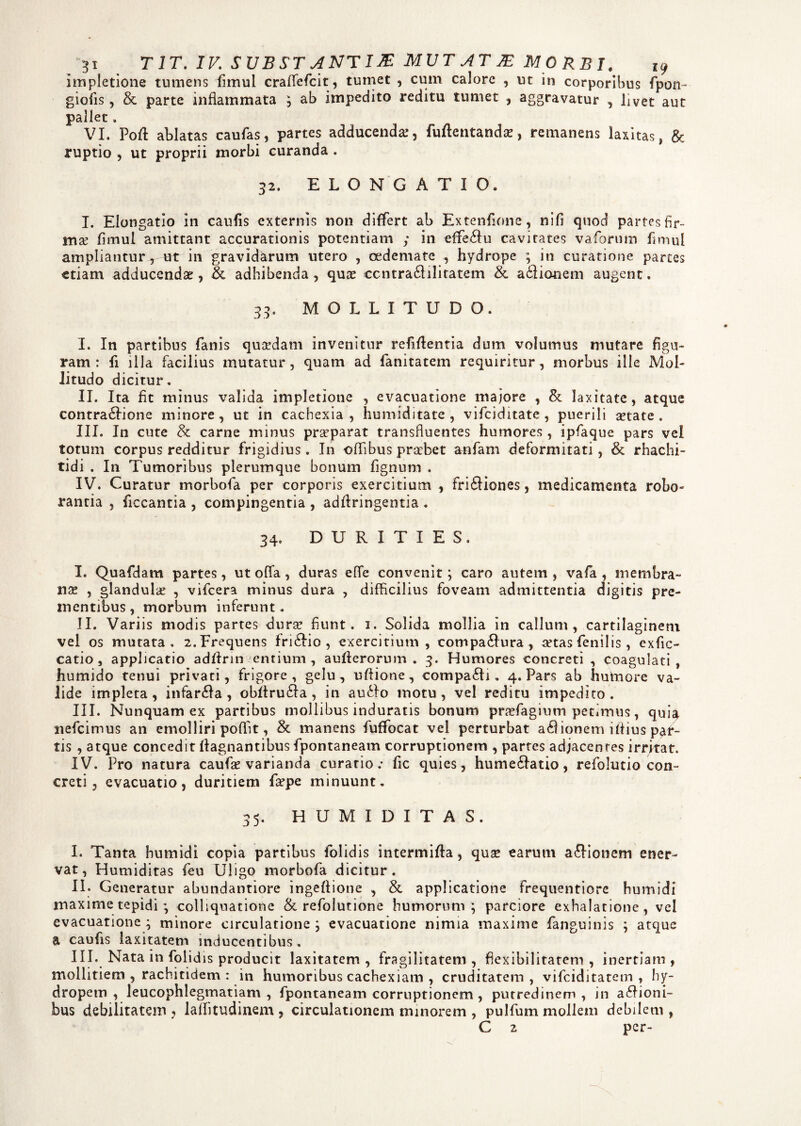 impletione tumens fimul craffiefcit, tumet , cum calore , ut in corporibus fpon- giofis, & parte inflammata ; ab impedito reditu tumet , aggravatur , livet aut pallet. VI. Poft ablatas caufas, partes adducenda:, fuftentanda:, remanens laxitas, & ruptio , ut proprii morbi curanda . 32. ELONGATIO. I. Elongatio in caufis externis non differt ab Extenfione, nifi quod partes fir¬ mae fimul amittant accurationis potentiam y in efifeSu cavitates vaforum fimul ampliantur r ut in gravidarum utero , oedemate , hydrope ; in curatione partes etiam adducendae, & adhibenda, quse ccntraSilitatem & a£iionem augent. 33. MOLLITUDO. I. In partibus fanis quadam invenitur refiftentia dum volumus mutare figu¬ ram : fi illa facilius mutatur, quam ad fanitatem requiritur, morbus ille Mol¬ litudo dicitur. II. Ita fit minus valida impletione , evacuatione majore , & laxitate, atque contra&ione minore , ut in cachexia , humiditate , vifciditate , puerili aetate . III. In cute & carne minus praeparat transfluentes humores , ipfaque pars vel totum corpus redditur frigidius. In -oflibus praebet anfam deformitati, & rhachi- tidi . In Tumoribus plerumque bonum fignum . IV. Curatur morbofa per corporis exercitium , friSiones, medicamenta robo¬ rantia , ficcantia , compingentia , adfiringentia . 34. DURITIES, I. Quafdam partes, ut offa, duras efle convenit; caro autem, vafa , membra¬ nae , glandula , vifcera minus dura , difficilius foveam admittentia digitis pre¬ mentibus, morbum inferunt. II. Variis modis partes durae fiunt. 1. Solida mollia in callum, cartilaginem vel os mutata, 2,Frequens fri&io , exercitium, compa&ura , aetas fenilis , exfic- catio , applicatio adffrin entium, aufterorum . 3. Humores concreti, coagulati, humido tenui privati, frigore, gelu, uftione, compaSi . 4. Pars ab humore va¬ lide impleta, infarsa, obftruSa , in auSo motu, vel reditu impedito. III. Nunquam ex partibus mollibus induratis bonum pnefagium petimus, quia nefeimus an emolliri poffit, & manens fuffocat vel perturbat adiionem iflius par¬ tis , atque concedit flagnantibus fpontaneam corruptionem , partes adjacentes irritat. IV. Pro natura caufae varianda curatio.- fic quies, hume&atio, refolutio con¬ creti , evacuatio, duritiem firpe minuunt. 35. H U M I D I T A S. I. Tanta humidi copia partibus folidis intermifta, qua: earum asionem ener¬ vat, Humiditas feu Uligo morbofa dicitur. II. Generatur abundantiore ingeflione , & applicatione frequentiore humidi maxime tepidi; colliquatione & refolutione humorum; parciore exhalatione, vel evacuatione ; minore circulatione ; evacuatione nimia maxime fanguinis ; atque a caufis laxitatem inducentibus. III. Nata in folid is producit laxitatem , fragilitatem , flexibilitatem , inertiam , mollitiem , rachitidem : in humoribus cachexiam , cruditatem, vifeiditatem , hy¬ dropem , leucophlegmatiam , fpontaneam corruptionem , putredinem , in asioni¬ bus debilitatem , laffitudinem , circulationem minorem , pulfum mollem debilem , G 2 per-