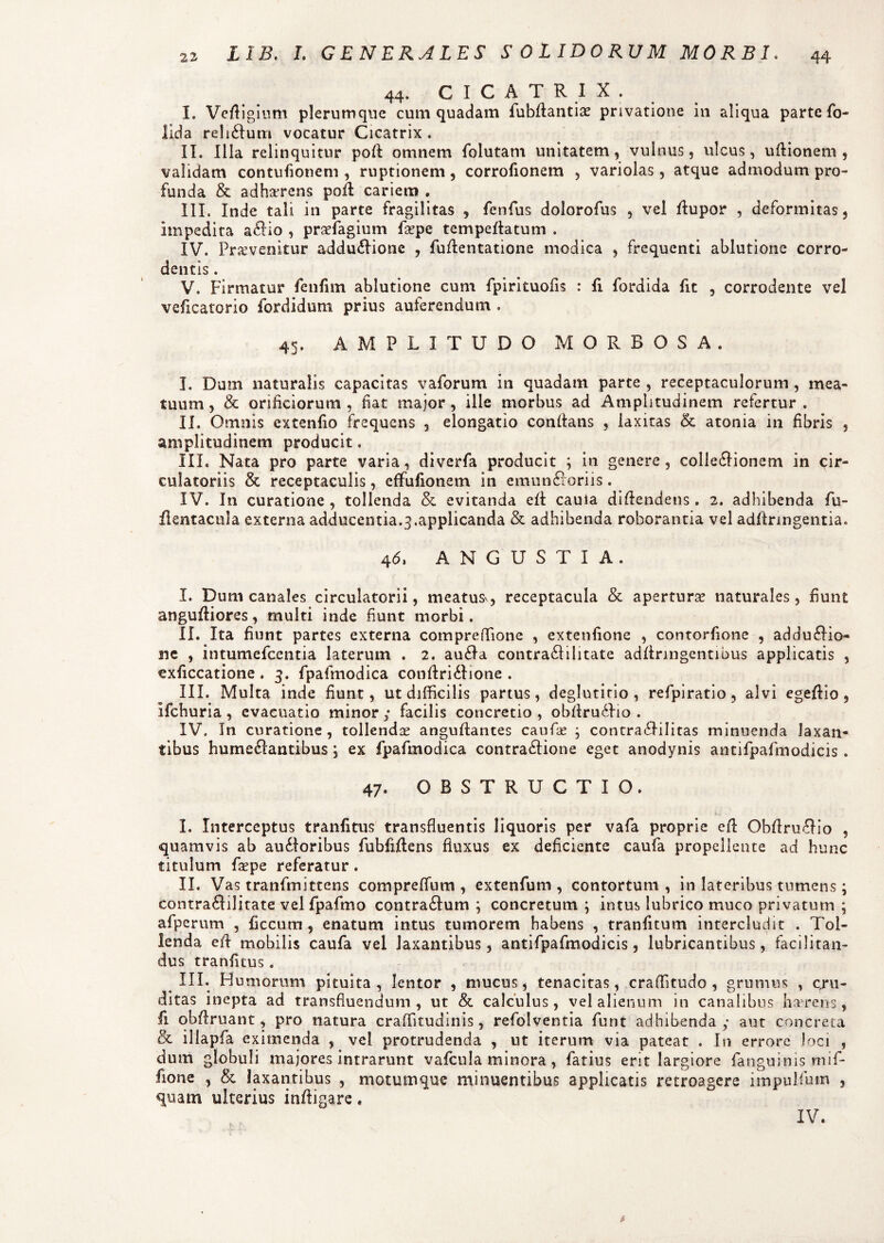 44. CICATRIX. I. Ve/Iigitim plerumque cum quadam fubflantia? privatione in aliqua parte fo- lida reli&um vocatur Cicatrix . II. Illa relinquitur pofl omnem fblutam unitatem, vulnus, ulcus, uflionem , validam contufionem , ruptionem, corrofionem , variolas, atque admodum pro¬ funda & adharens pofl cariem . III. Inde tali in parte fragilitas , fenfus dolorofus , vel flupor , deformitas, Impedita a£Ho , praefagium fa?pe tempeflatum . IV. Provenitur addu&ione , fuffentatione modica , frequenti ablutione corro- dentis. V. Firmatur fenfim ablutione cum fpirituofis : fi. fordida fit , corrodente vel veficatorio fordidum prius auferendum . 45. AMPLITUDO MORBOSA. I. Dum naturalis capacitas vaforum in quadam parte , receptaculorum , mea¬ tuum, & orificiorum , fiat major, ille morbus ad Amplitudinem refertur. II. Omnis extenfio frequens , elongatio conftans , laxitas &: atonia in fibris , amplitudinem producit. III. Nata pro parte varia, diverfa producit ; in genere, colleclionem in cir¬ culatoriis & receptaculis, effufionem in cmunfloriis. IV. In curatione , tollenda & evitanda efl caula difiendens . 2. adhibenda fu- flentacula externa adducentia.^.applicanda & adhibenda roborantia vel adflringentia. 4(5, ANGUSTIA. I. Dum canales circulatorii, meatus, receptacula & apertura naturales, fiunt angufliores, multi inde fiunt morbi. II. Ita fiunt partes externa compreffione , extenfione , contorfione , addu&io- ne , intumefccntia laterum . 2. aufla contraftilitate adftnngentibus applicatis , exficcatione . 3. fpafmodica confIri61ione . III. Multa inde fiunt, ut difficilis partus, deglutitio , refpiratio, alvi egefiio, ifchuria , evacuatio minor ; facilis concretio , obflru£Ho . IV. In curatione, tollenda? anguftantes caufiae ; contraflilitas minuenda laxan¬ tibus hume£fantibus ; ex fpafmodica contraclione eget anodynis antifpafmodicis . 47. OBSTRUCTIO. I. Interceptus tranfitus transfluentis liquoris per vafa proprie eft Obftruflio , quamvis ab auiloribus fubfiflens fluxus ex deficiente caufa propellente ad hunc titulum faspe referatur. II. Vas tranfmittens compreffium , extenfum , contortum , in lateribus tumens; contra6Iilitate velfpafmo contraflum ; concretum ; intus lubrico muco privatum ; afperum , ficcum , enatum intus tumorem habens , tranfitum intercludit . Tol¬ lenda efl mobilis caufa vel laxantibus, antifpafmodicis, lubricantibus, facilitan- dus tranfuus. III. Humorum pituita, lentor , mucus, tenacitas, craffitudo , grumus , cru¬ ditas inepta ad transfluendum, ut & calculus, vel alienum in canalibus haerens, fi qbfiruant, pro natura craffitudinis, refolventia funt adhibenda; aut concreta & iliapfa eximenda , vel protrudenda , ut iterum via pateat . In errore Joci , dum globuli majores intrarunt vaflcula minora, fatius erit largiore fanguinis mif- fione , & laxantibus , motumque minuentibus applicatis retroagere impulfutn , quam ulterius infiigare. IV.