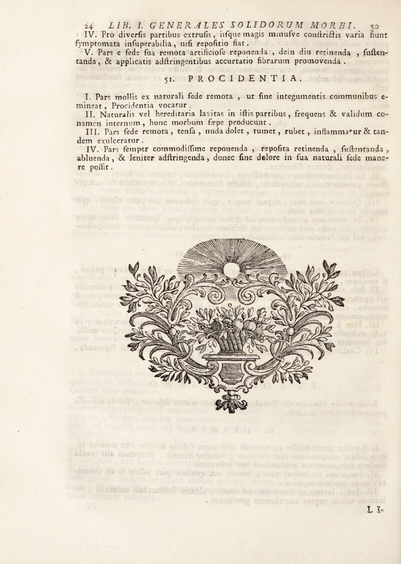 IV. Pro diverfis partibus extrufis, iifque magis mmuive conftri£Hs varia fiunt fymptomata infuperabilia, mfi repofitio fiat. V. Pars e fede fua remota artificiofe reponenda , dein diu retinenda , fuften- tanda, & applicatis adftringentibus accurtatio fibrarum promovenda . 51. PROCIDENTIA. I. Pars mollis ex naturali fede remota , ut fine integumentis communibus e- mineat, Procidentia vocatur . II. Natura/is vel hereditaria laxitas in iftis partibus, frequens & validum co¬ namen internum , hunc morbum faepe producunt . III. Pars fede remota, tenfa , nuda dolet , tumet, rubet, inflammamur & tan¬ dem exulceratur. IV. Pars fernper commodiffime reponenda , repofita retinenda , fu {lentanda y abluenda, & leniter a-dftringenda 5 donec fine delore in fua naturali fede mane¬ re polii t *