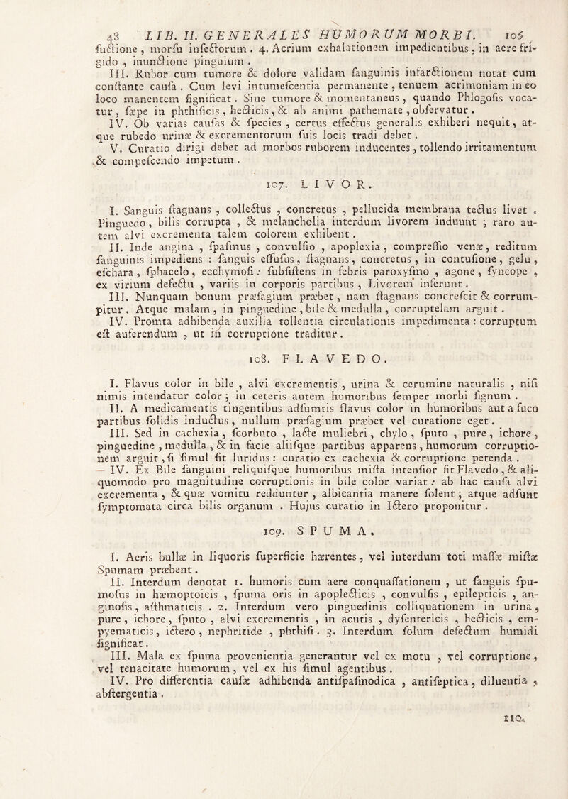 4S LIB. II. GENERALES H UMO RUM MORBI. 106 _ fusione, morfu inferorum. 4. Acrium exhalationem impedientibus, in aere fri¬ gido , inunctione pinguium . III. Rubor cum tumore & dolore validam {anguinis infar&ionem notat cum conflante caufa . Cum levi intumefcentia permanente , tenuem acrimoniam in eo loco manentem fignificat. Sine tumore & momentaneus, quando Phiogofis voca¬ tur, fcepe in phthificis, heticis, & ab animi pathemate , obfervatur . IV. Ob varias caufas & fpecies , certus effetus generalis exhiberi nequit, at¬ que rubedo urinas & excrementorum fuis locis tradi debet. V. Curatio dirigi debet ad morbos ruborem inducentes, tollendo irritamentum & compefcendo impetum. 107. L I V O R . I. Sanguis ftagnans , colletus , concretus , pellucida membrana tetus livet Pinguedo , bilis corrupta , & melancholia interdum livorem induunt ; raro au¬ tem alvi excrementa talem eoiorem exhibent . II. Inde angina , fpafmus , convulfio , apoplexia, compreffio venae, reditum {anguinis impediens : {anguis effufus, itagnans, concretus, in contufione , gelu, efchara , fphacelo, ecchymofi .* fubfijdens in febris paroxyfmo , agone, fyncope , ex virium defetu , variis in corporis partibus , Livorem inferunt. III. Nunquam bonum pradagium praebet, nam {tagnans concrefcit & corrum¬ pitur . Atque malam , in pinguedine , bile & medulla , corruptelam arguit . IV. Promta adhibenda auxilia tollentia circulationis impedimenta : corruptum eft auferendum , ut in corruptione traditur. 108. F L A V E D O . I. Flavus color in bile , alvi excrementis , urina & cerumine naturalis , nifi nimis intendatur color ; in ceteris autem humoribus femper morbi fignum . II. A medicamentis tingentibus adfumtis flavus color in humoribus aut a fuco partibus folidis induclus, nullum praefagium probet vel curatione eget. III. Sed in cachexia, fcorbuto , la61e muliebri, chylo, fputo , pure, ichore, pinguedine , mqdulta ,& in facie aliifque partibus apparens, humorum corruptio¬ nem arguit, fi fimul iit luridus: curatio ex cachexia & corruptione petenda. — IV. Ex Bile {anguini reliquifque humoribus miffa intenfior fit Flavedo , & ali- quomodo pro magnitudine corruptionis in bile color variat : ab hac caufa alvi excrementa, & qua: vomitu redduntur , albicantia manere folent; atque adfunt fymptomata circa bilis organum . Hujus curatio in Iflero proponitur . 109. SPUMA. I. Aeris bullae in liquoris fuperficie haerentes, vel interdum toti maflfae mifbe Spumam praebent. II. Interdum denotat 1. humoris cum aere conquafTationem , ut fanguis fpu- mofus in haemoptoicis , fpuma oris in apople£licis , convulfis , epilepticis , an- ginofis, aflhmaticis . 2. Interdum vero pinguedinis colliquationem in urina, pure , ichore , fputo , alvi excrementis , in acutis , dyfentericis , bechicis , em- pyematicis, i£Iero , nephritide , phthifi. 3. Interdum folum defeffum humidi fignificat. III. Mala ex fpiuua provenientia generantur vel ex motu , vel corruptione, vel tenacitate humorum , vel ex his fmiul agentibus . IV. Pro differentia cauLs adhibenda antifpafmodica , antifeptica, diluentia abflergentia .