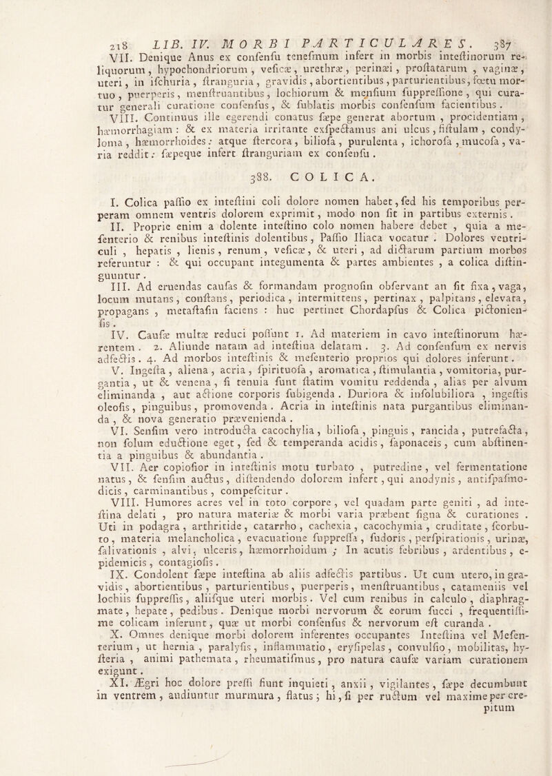 VII. Denique Anus ex confenfu tenefmum infert in morbis inteftinorum re¬ liquorum, hypochondriorum, veficae, urethrae, perinaei, proflatarum , vaginae, uteri, in ifchuria , ftranguria, gravidis, abortientibus , parturientibus, fcetu mor¬ tuo , puerperis, menftruantibus, lochiorum & menfium fuppreffione , qui cura¬ tur generali curatione confenfus, & fublatis morbis confenfum facientibus. VIII. Continuus ille egerendi conatus ftepe generat abortum , procidentiam , haemorrhagiam: & ex materia irritante cxfpeclamus ani ulcus, fiftulam , condy¬ loma, haemorrhoides: atque ftercora, biliofa , purulenta, ichorofa , mucofa , va¬ ria reddit: Cepe que infert ftranguriatn ex confenfu . 388. COLICA. I. Colica pallio ex inteflini coli dolore nomen hahet,fed his temporibus per¬ peram omnem ventris dolorem exprimit, modo non fit in partibus externis . II. Proprie enim a dolente inteflino colo nomen habere debet , quia a me- fenterio & renibus inteftinis dolentibus, Paffio Iliaca vocatur . Dolores ventri¬ culi , hepatis , lienis, renum, veficas, & uteri, ad difiarum partium morbos referuntur : & qui occupant integumenta & partes ambientes , a colica diftin- guuntur. III. Ad eruendas caufas & formandam prognofm obfervant an fit fixa, vaga, locum mutans, conflans, periodica, intermittens, pertinax, palpitans, elevata, propagans , metaflafin faciens : huc perlinet Chordapfus & Colica pidlonien-' fis. IV. Caufa? multae reduci poliunt 1. Ad materiem in cavo inteffinorum hae¬ rentem . 2. Aliunde natam ad inteflina delatam . 3. Ad confenfum ex nervis adfefiis. 4. Ad morbos inteftinis & mefenterio proprios qui dolores inferunt. V. Ingefta , aliena , acria , fpirituola , aromatica , ftimulantia , vomitoria, pur¬ gantia , ut & venena , fi tenuia funt ftatim vomitu reddenda , alias per alvum eliminanda , aut aclione corporis fubigenda . Duriora & infolubiliora , ingeftis oleofis, pinguibus, promovenda . Acria in inteftinis nata purgantibus eliminan¬ da , & nova generatio praevenienda . VI. Senfim vero introdufla cacochylia , biliofa, pinguis, rancida, putrefafla, non folum eduflione eget, fed & temperanda acidis, faponaceis, cum abftinen- tia a pinguibus & abundantia . VII. Aer copioftor in inteftinis motu turbato , putredine, vel fermentatione natus, & fenfun au£lus, diftendendo dolorem infert, qui anodynis, antifpafmo- dicis , carminantibus , compefcitur . VIII. Humores acres vel in toto corpore , vel quadam parte geniti , ad inte- ftina delati , pro natura materiae & morbi varia praebent Agna & curationes . Uti in podagra, arthritide, catarrho , cachexia, cacochymia , cruditate , fcorbu- to , materia melancholica, evacuatione fupprefla , fudoris , perfpirationis , urina?, falivationis , alvi, ulceris, haemorrhoidum ; In acutis febribus, ardentibus, e- pidemicis, contagiofis. IX. Condolent faepe inteflina ab aliis adfechs partibus. Ut cum utero, in gra¬ vidis , abortientibus , parturientibus, puerperis, menftruantibus, catameniis vel lochiis fupprefTis, aliifque uteri morbis. Vel cum renibus in calculo, diaphrag¬ mate , hepate , pedibus. Denique morbi nervorum & eorum fucci , frequentifli- me colicam inferunt, quae ut morbi confenfus & nervorum eft curanda . X. Omnes denique morbi dolorem inferentes occupantes Inteflina vel Mefen- terium , ut hernia, paralyfis, inflammatio, eryfipelas, convuifio, mobilitas, hy- fteria , animi pathemata , rheumatifmus, pro natura caufas variam curationem exigunt. XI. iEgri hoc dolore preffi fiunt inquieti, anxii, vigilantes, ftepe decumbunt In ventrem , audiuntur murmura, flatus; hi, ix per rufium vel maxime per cre¬ pitum