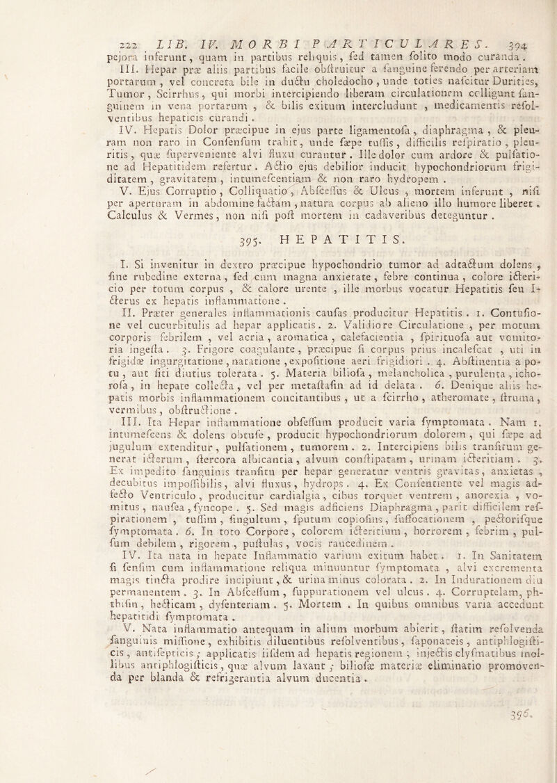 pejora inferunt, quam in partibus reliquis, fed tamen folito modo curanda. Ili. Hepar prae aliis partibus facile obft ruitur a fanguine ferendo per arteriam portarum, vel concreta bile in ductu choledocho , unde toties nafcitur Durities, Tumor, Scirrhos, qui morbi intercipiendo liberam circulationem colligunt fan- guiuem in vena portarum , & bilis exitum intercludunt , medicamentis refol- ventibus hepaticis curandi . IV. Hepatis Dolor praecipue in ejus parte ligamentofa, diaphragma, & pleu¬ ram non raro in Confenfum trahit, unde Ixpe tuffis , difficilis refpiratio , pleu¬ ritis, quas fuperveniente alvi fluxu curantur. Ille dolor cum ardore & pullatio¬ ne ad Hepatitidem refertur. AHio ejus debilior inducit hypochondriorum frigi¬ ditatem , gravitatem , intumefeentiam & non raro hydropem . V. Ejus Corruptio , Colliquatip , Ahfceffus & Ulcus , mortem inferunt , nifi per aperturam in abdomine faHarn , natura corpus ab alieno illo humore liberet * Calculus & Vermes, non mfi poft mortem in cadaveribus deteguntur. 395. H E P A T I T I S. I. Si invenitur in dextro praecipue hypochondrio tumor ad adtaHum. dolens , fine rubedine externa , fed ^cum magna anxietate , febre continua , colore iHeri- cio per totum corpus , & calore urente , ille morbus vocatur Hepatitis feu I- Herus ex hepatis inflammatione . II. Praeter generales inflammationis caufas producitur Hepatitis . 1. Contufio- ne vel cucurbitulis ad hepar applicatis. 2. Validiore Circulatione , per motum corporis febrilem , vel acria , aromatica , calefacientia , fpirituofa aut vomito¬ ria ingerta . 3. Frigore coagulante, praecipue fi corpus prius incalefcat , uti in frigidae ingurgitatione , natatione , expofitione aeri frigidiori . 4. Abftinentia a po¬ tu , aut fi ti diutius tolerata. 5. Materia biliofa , melancholica , purulenta , icho- rofa , in hepate collecia vel per metailafm ad id delata . 6. Denique aliis he¬ patis morbis inflammationem concitantibus, ut a fcirrho , atheromate, limma, vermibus, obfirublione . III. Ita Elepar inflammatione obfeffum producit varia fymptomata . Nam 1. intumefeens. & dolens obtufe , producit hypochondriorum dolorem , qui fepe ad jugulum extenditur, pulfationem , tumorem. 2. Intercipiens bilis tranfitum ge¬ nerat i Herum , liercora albicantia, alvum confli pa tam , urinam iHeritiam . 3. Ex impedito fanguinis tranfitu per hepar generatur ventris gravitas, anxietas , decubitus impoffibilis, alvi fluxus, hydrops. 4. Ex Confentiente vel magis ad- IcHo Ventriculo, producitur cardialgia, cibus torquet ventrem , anorexia , vo¬ mitus, naufea , fyncope . 5. Sed magis adficiens Diaphragma , pari t difficilem ref- pirationem , tuffim , fingultum , fputum copioffiis, fuffocationem , peHorifque fymptomata . 6. In toro Corpore , colorem iHeritium , horrorem ,, febrim , pul- fum debilem , rigorem , pullulas, vocis raucedinem .. IV. Ita nata in hepate Inflammatio varium exitum habet. 1. In Sanitatem fi fenfmi curn inflammatione reliqua minuuntur fymptomata, , alvi excrementa magis: tinHa prodire incipiunt,. & urina minus colorata. 2. In Indurationem diu permanentem. 3. In Abfceffum , fuppurationem vel ulcus. 4. Corruptelam, ph- thifm , heHicam , dyfenteriam . 5. Mortem . In quibus omnibus varia accedunt: hepatitidi fymptomata .. V. Nata inflammatio antequam in alium morbum abierit, ilatim refolvenck fanguinis miffione , exhibitis diluentibus refolventibus, faponaceis, antiphlogilli- cis, antifepticis ; applicatis iifdem ad hepatis regionem ; injeHis clyfmatibus mol¬ libus anriphtogifticis-, quae alvum laxant; biliofk materia: eliminatio promoven¬ da per blanda & refrigerantia alvum ducentia *