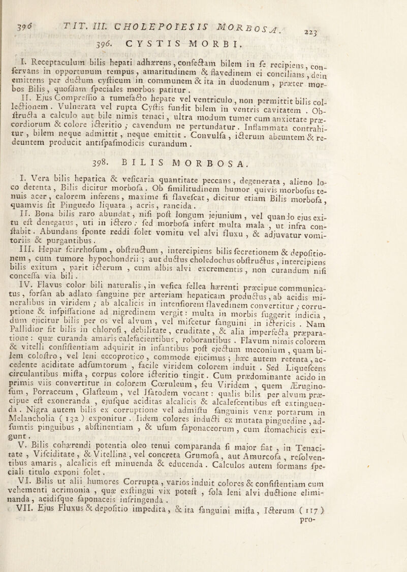 396. C Y S T I S-; M ORBI. 223 I. Receptaculum bilis hepati adherens, confeftam bilem in fe recipiens cq* fervans in opportunum tempus, amaritudinem & flavedinem ei concilians’ dehi emittens per du6Ium cyfticum in communem & ita in duodenum, niverer mn/ bos Bilis, quofdam fpeciales morbos patitur, F 0r' II, Ejus Compielno a tumefaffo hepate vel ventriculo , non permittit bilis col- I e £1 io nem . Vulneiata vel rupta Cyftis fundit bilem in ventris cavitatem . Oh- ftruJa a calculo aut bile nimis tenaci, ultra modum tumet cum anxietate prae¬ cordiorum & colore jcteritio y cavendum ne pertundatur. Inflammata contrahi- tur, bilem neque admittit, neque emittit, Convulfa , ifteruin abeuntem cV re¬ deuntem producit antifpafmodicis curandum . 398. BILIS MORBOSA. I. Veia bilis hepatica bz veficana quantitate peccans, degenerata , alieno lo¬ co detenta, Bilis dicitur morbofa . Ob fimilitudinem humor quivis morbofus te¬ nuis acer, calorem inferens, maxime fi flavefcat, dicitur etiam Bilis morbofa quamvis fit Pinguedo liquata , acris, rancida. J II. Bona bilis raro abundat, nifi poli longum jejunium, vel quan Io ems exi¬ tu eft denegatus, uti 111 1 clero ; fed morbofa infert multa mala , ut infra con- ilabit .Abundans fponte reddi folct vomitu vel alvi fluxu, & adjuvatur vomi¬ toriis & purgantibus. III. Hepar fcirrhofum, obAruSum , intercipiens 'bilis fecretionem & depofitio- nem , cum tumore hypochondrii; aut duiius choledochus obftruftus, intercipiens bilis exitum , parit ifterurn , cum albis alvi excrementis, non curandum nifi conceffa via bili . IV. Flavus color bili naturalis, in vefica fellea haerenti praecipue communica¬ tus, forfan ab ad lato fangume per arteriam hepaticam produRus, ab acidis mi¬ nei ahous in viridem } ab alcalicis 111 iiitcnfioreni flavedinem convertitur * corru¬ ptione & infpiffatione ad nigredinem vergit: multa in morbis fuggerit indicia” dum ejicitur bilis per os vel alvum , vel mifcetur fanguini in i&ericis Nam Pallidior fit bilis m chlorofi, debilitate , cruditate , &alia imperfe&a praepara¬ ri00— quae curanda amans calefacientibus, roborantibus . Flavum nimis colorem &. vneili confiftentiam adqmiit 111 infantibus poft ejcdfum meconium quam bi¬ lem colofho , vel leni cccoprotico , commode ejicimus ^ haec autem retenta , ac¬ cedente aciditate adfumtorum , facile viridem colorem induit . Sed Liquefcens circulantibus mifta , corpus colore l&eritio tingit. Cum pradominante acido in primis viis convertitur m colorem Coeruleum , feu Viridem , quem fiErugino- fum , Porraceum, Glafteum , vel Jfatodem vocant: qualis bilis per alvum°pra- cipuc e fi: exoneranda , ejufque aciditas alcalicis & alcalefcentibus eft extmguen- da . Nigra autem bilis ex corruptione vel admiffu fanguinis venar portarum in Melancholia ( 132) exponitur. Iidem colores indu&i ex mutata pinguedine ad- fumtis pinguibus , abftinentiam , & ufum faponaceorum , cum ftomachicis ’exb gunt. V. Bilis coharrendi potentia oleo tenui comparanda fi major fiat , in Tenaci¬ tate , Vifciditate, & Vitellina , vel concreta Grumofa, aut Amurcofa , refolven- tibus amaris , alcalicis eft minuenda & educenda . Calculos autem formans fpe- ciali titulo exponi folet. VI. Bilis ut alii humores Corrupta , varios induit colores & confiftentiam cum vehementi aciimonia , quae exftingui vix poteft , fola leni alvi du£lione elimi¬ nanda, acidifque faponaceis infringenda . VII. Ejus Fluxus & depolitio impedita, & ita fanguini mifta, Idleruni C 117)