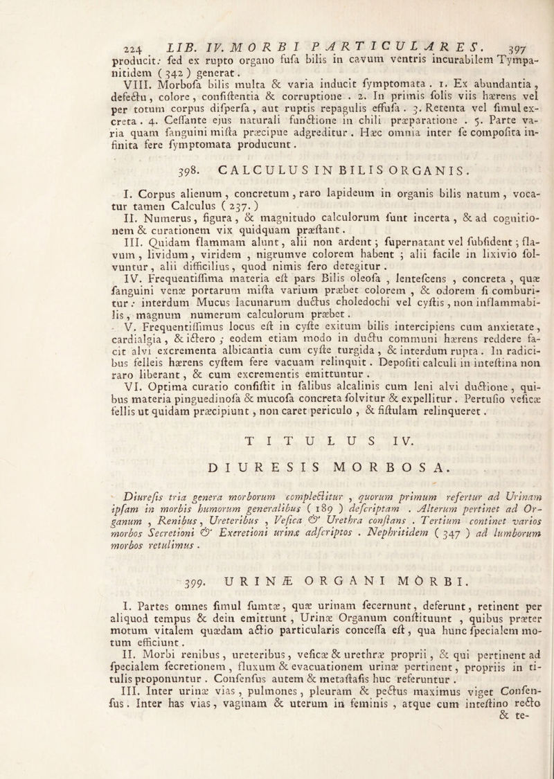 producit: fed ex rupto organo fufa bilis in cavum ventris incurabilem T-ympa- nitidem ( 342 ) generat. VIII. Morbofa bilis multa & varia inducit fymptomata . 1, Ex abundantia, defeHu , colore , confidentia & corruptione . 2. In primis folis viis haerens vel per totum corpus difperfa, aut ruptis repagulis eflfufa . 3. Retenta vel fimul ex¬ creta . 4. Ceffante ejus naturali fun£tione in cbili praeparatione . 5. Parte va¬ ria quam fanguini mida praecipue adgreditur . Haec omnia inter fe compofita in¬ finita fere fymptomata producunt. 398. CALCULUS IN BILIS ORGANIS. I. Corpus alienum , concretum , raro lapideum in organis bilis natum , voca¬ tur tamen Calculus ( 237. ) II. Numerus, figura, & magnitudo calculorum funt incerta, & ad cognitio¬ nem & curationem vix quidquam praedant. III. Quidam flammam alunt, alii non ardent; fupernatant vel fubfident Qla- vum , lividum , viridem , nigrumve colorem habent ; alii facile in lixivio fol- vuntur, alii difficilius, quod nimis fero detegitur . IV. Frequentiffima materia ed pars Bilis oleofa , Icntefcens , concreta , quae fanguini venae portarum rnida varium praebet colorem , & odorem fi comburi» tur: interdum Mucus lacunarum duchis choledochi vel cydis, non inflammabi- lis, magnum numerum calculorum praebet. V. Frequenti (Funus locus ed in cyfte exitum bilis intercipiens cum anxietate , cardialgia , & i£Iero y eodem etiam modo in du£hi communi haerens reddere fa¬ cit alvi excrementa albicantia cum cyde turgida , & interdum rupta. In radici¬ bus felleis haerens cydem fere vacuam relinquit . Depofiti calculi 111 inteftina non raro liberant, & cum excrementis emittuntur . VI. Optima curatio confidit in falibus alcalinis cum leni alvi du£Hone , qui¬ bus materia pinguedinofa & mucofa concreta folvitur & expellitur . Pertufio veficas feli is ut quidam praecipiunt, non caret periculo , & fidulam relinqueret. TITULUS IV. I) I U R E S I S MORBOSA. Diurefis tria genera morborum complebitur , quorum primum refertur ad Urinam ipfam in morbis humorum generalibus ( 189 ) defcriptam . Alterum pertinet ad Or¬ ganum , Renibus, Ureteribus , Vefica & Urethra conflans . Tertium continet varios morbos Secretioni & Exeretioni urinx adfcriptos . Nephritidem ( 347 ) ad lumborum morbos retulimus . 399. URINiE ORGANI MORBI. I. Partes omnes fimul fumtae, quae urinam fecernunt, deferunt, retinent per aliquod tempus & deiti emittunt , Urinae Organum condituunt , quibus praeter motum vitalem quaedam a£Ho particularis conceffa ed, qua hunc fpecialem mo¬ tum efficiunt. II. Morbi renibus, ureteribus, velicae & urethrae proprii, & qui pertinent ad fpecialem fecretionem , fluxum & evacuationem urinse pertinent, propriis in ti¬ tulis proponuntur . Confenfus autem & metadafis huc referuntur . III. Inter urinae vias, pulmones, pleuram & pe£Ius maximus viget Confen¬ fus. Inter has vias, vaginam & uterum in feminis , atque cum intedino re£Io & te-