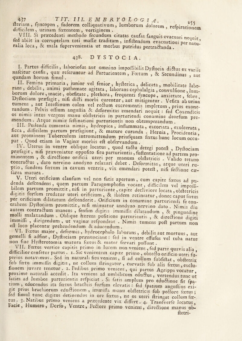 Aeriam , fyncopen , fiidorem colliquativum , lumborum dolorem, refniratio difficilem, urinam foetentem, vertiginem. * 1 ' nenl VIII. Si praecedenti methodo fecundum citatas caufas fanguis evacuari nemfr fed abiit in corruptelam toti maffie traditam, infiftendum evacuationi per natu’ ralia loca, & mala fupervenientia ut morbus putridus pertradianda. 438- D Y S T O C I A . I. Partus difficilis, laboriofus aut omnino impoffibilis Dyllocia diftus ex variis micitur cauns, qua; referuntur ad Parturientem, Foetum , & Secundinas au? quaedam horum fimul. 3 II. Femina primaria , junior vel fenior , hyfterica , delicata , mobilitate labo¬ rans, debilis, animi pathemate agitata, laborans cephalalgia , convulfione , Ium- oorum dolore ^maeie , obefitate, plethora, frequenti fyncope., anxietate, febre Dyitociam pr^fagit, mfi di6h morbi curentur, aut mitigentur . Vefica ab urina tumens , aut Inteftinum colon vel reflum excrementis impletum , prius exone¬ randum. lelvis odium anguilia & deformitas emendari nequit : fed Coxendicis os nimis intus vergens manu obftetricis in parturiendi conamine deorfum tre¬ mendum, Atque nimias fedinationi parturientis non obtemperandum. III. Pudenda tumentia nimis, hydropica, inflammata, excoriata , exulcerata ficca , difficilem partum prsfagiunt, & mature curanda . Hernia, Procidentia’ aut prominens Tuberculum intromittendum priufquam fetus hunc locum occu? pat . Quod etiam in Vaginas morbis eft obfervandum. IV. Uterus in ventre oblique locatus , quod tadu detegi poteft , Dyftociam prauagit, mfi proveniatur oppofito fitu parturientis, fullentatione ad partem pro¬ minentem , & directione orificii uteri per manum obftetricis . Valido tetano contra Jus , dato nervino anodyno relaxari debet. Deformitas, atque uteri ru¬ ptio, fundens fetum in cavum ventris, vix emendari poteft, mfi fechone cx- iarea matura . • Vj Ujterl Tficium claufum vel non fatis apertum , cum capite fetus ad cu¬ denda defeendens , quem partum Paragomphofin vocant, difficilem vel impoffi- bilem partum promittit, nili in parturiente , capite decliviore locata , obftetrici digitis furfum trudatur uteri orificium, & ibidem retineatur, donec caput fetu? per orificium dilatatum defeenderit. Orificium in conamine parturiendi fe con¬ trahens Dyftociam promittit, nifi minuatur anodyno nervino dato. Nimis diu autem contraitura manens , fenum digitis immiffis dilatandum , & pinguedine molli malaxandum . Oblique hasrens pofitione parturientis , & direitione digiti miiruffi , dirigendum , ut vagina- refpondeat . Nimis tumens poft partum non eft loco placenta prehendendum & educendum . ^ ~ii mai°r » deformis, hydrocephalo laborans, debilis aut mortuus, aut gemelli fi adfmt, Dyftociam pranunciaut : fed in ventre effufus vel tuba natus non fine Hyfterotomia matura fatus & mater fervari poffimt . VII. Fastus vertice capitis primo in lucem non veniens, fed parte quavis alia difficilior cenfetur partus . i. Sic venientem capite primo , obteilo orificio uteri fu? penus notavimus. Sed in naturali fitu veniens, fi ad collum fubfiftat, obftetrix fub fatu immiffis digitis, ne collum ftringatur , curvatis fub alis fetus exclu fionem juvare tenetur. 2. Pedibus primo veniens, qui partus Agrippa vocatur proxime naturali accedit. Ita veniens ad umbilicum edulius, vertendus tunc n? lacies ad lumbos parturientis refpiciat . Si fiatis amplum pro eduffione fit fpl- num , educendus ita fetus brachiis furfum elevatis: fed fipanum ansuftius exi¬ git prius brachiorum eduJionem , iromilla manu obftetricis fub peJore fetus - fed fimul tunc digitus detinendus in ore fatus, ne os uteri rtringat collum foe- tus. 3. Natibus primo veniens a procedente vix differt. 4. Tranfverfe locatus Facie, Humero, Dcrio, Ventre, Peciorc primo veniens, dirediione manus ob- ftetri-