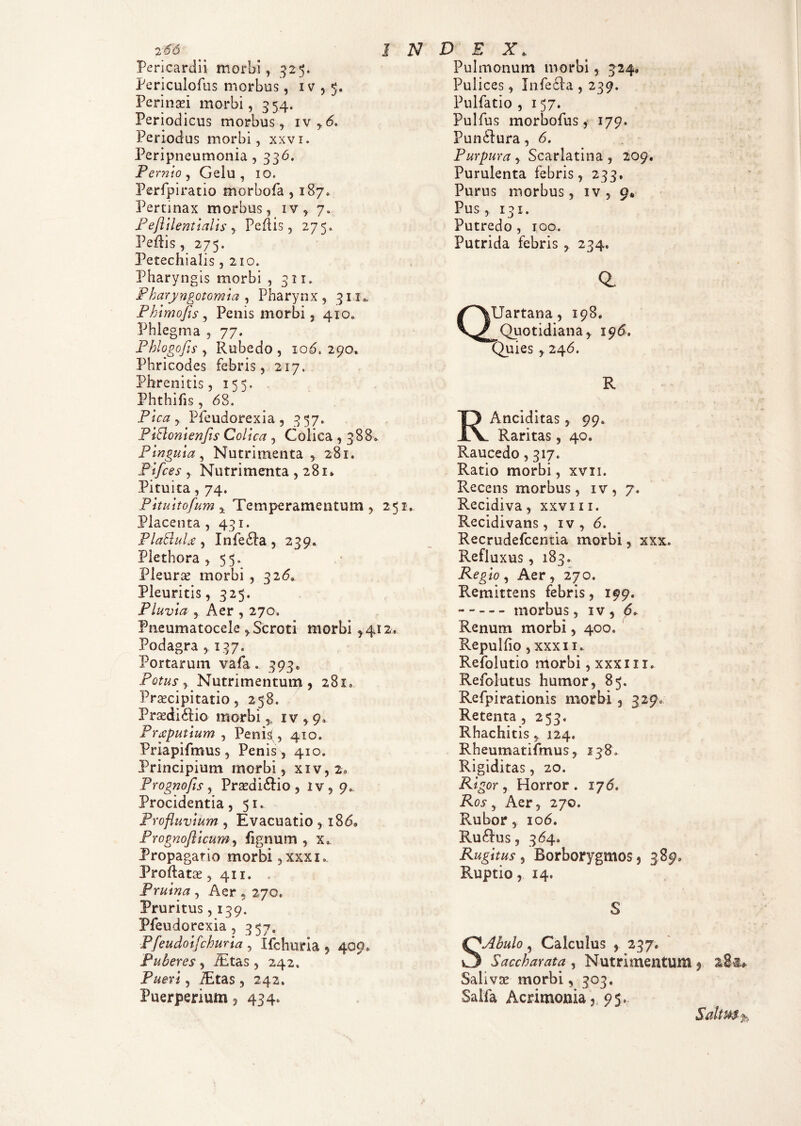 Pericardii morbi, 325. Periculofus morbus, iv , 5. Perinsei morbi, 354. Periodicus morbus, iv y6» Periodus morbi, xxvi. Peripneumonia , 336. Pernio, Gelu, 10. Perfpiratio morbofa , 187» Pertinax morbus, iv, 7. Peftilentialis , Pedis, 275. Pedis, 275. Petechialis ,210. Pharyngis morbi , 311. Pharyngotomia , Pharynx, 31x*. Phimofis , Penis morbi, 4x0» Phlegma , 77. Phlogofts , Rubedo , xod. 290, Phricodes febris, 217. Phrenitis, 155. Phthifis, 68. Pica , Pfeudorexia , 357. PiBonienJis Colica , Colica , 388* Pinguia, Nutrimenta , 281. Pifces , Nutrimenta , 281» Pituita, 74. Pituitofum ^ Temperamentum , 251. Placenta, 431. Pla&uU , Infe£ia , 239. Plethora , 55. Pleura? morbi , 326* Pleuritis, 325. Pluvia , Aer , 270» Pneumatocele , Scroti morbi ,412, Podagra ,137. Portarum vafa. 393. Potus ^ Nutrimentum, 281. Praecipitatio, 258. Praedi 6iio morbi % iv , 9. Preputium , Penis^, 410. Priapifmus, Penis, 410. Principium morbi, xiv, 2» Prognofis , Praedi£iio , iv, 9. Procidentia, 51» Profluvium , Evacuatio , x86, Prognoflicum, lignum , Propagatio morbi ,xxxi» Proflatae, 411. . Pruina , Aer 5 270, Pruritus, 139. Pfeudorexia , 357. Pfeudoifchuria , Xfchuria , 409. Puberes, ihtas, 242. , lEtas , 242. Puerperium, 434, Pulmonum morbi, 324» Pulices, In feci a , 239. Pulfatio , 157. Pulfus morbofus, 179. Pun£lura, 6. Purpura , Scarlatina , 209. Purulenta febris, 233. Purus morbus, iv , 9* Pus, 13 x. Putredo , 100. Putrida febris , 234, Q. Uartana, 198. Quotidiana, 196. Quies , 246. R RAnciditas, 99* Raritas, 40. Raucedo, 317. Ratio morbi, xvn. Recens morbus, xv, 7. Recidiva, xxviii. Recidivans, iv, 6. Recrudefcentia morbi, xxx. Refluxus, 183. Regio, Aer, 270. Remittens febris, 199. - - - - - morbus, xv , <5» Renum morbi, 400. Repulfio, xxxii. Refolutio morbi, xxxi x 1. Refolutus humor, 85. Refpirationis morbi , 3290 Retenta , 253. Rhachitis y 124. Rheumatifmus, 138, Rigiditas, 20. Rigor, Horror. 176. Ros, Aer, 270. Rubor, 106. Rullus, 3<54. Rugitus, Borborygmos, 389. Ruptio, 14. S SAhulo, Calculus , 237« Saccharata, Nutrimentum Saliva? morbi, 303. Salia Acrimonia,. 95».