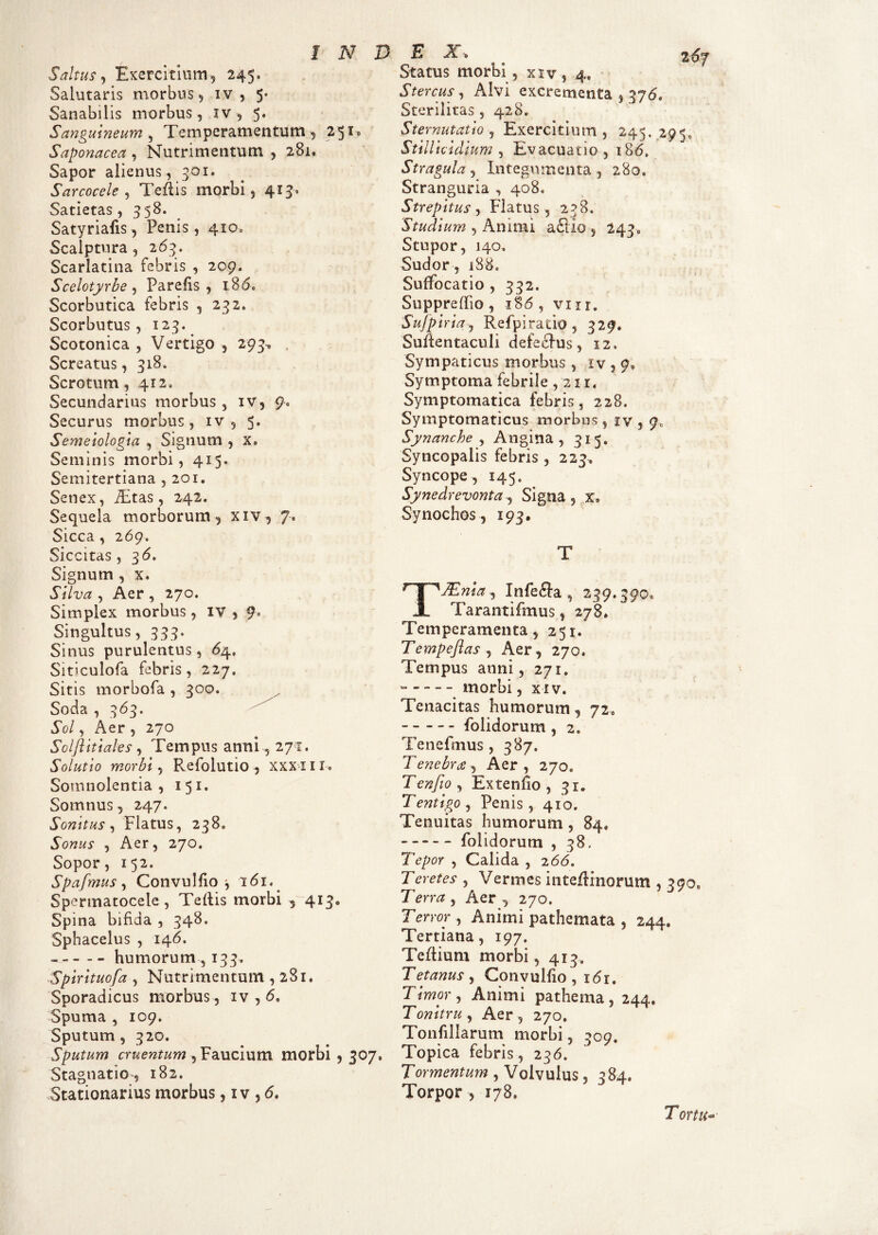 Saltus, Exercitium, 245. Salutaris morbus, iv , 5- Sanabilis morbus, iv * 5. Sanguineum , Temperamentum , 25*® Saponacea , Nutrimentum , 281. Sapor alienus, 301. Sarcocele , Teflis morbi, 413. Satietas, 358. Satyriafis, Penis, 410., Scalptura, 263. Scarlatina febris , 209. Scelotyrbe , Parefis , 186. Scorbutica febris , 232. Scorbutus, 123. Scotonica , Vertigo , 293, Screatus, 318. Scrotum, 412. Secundarius morbus, iv, Q< Securus morbus, iv , 5. Semeiologia , Signum , x, Seminis morbi, 415. Semitertiana , 201. Senex, fEtas, 242. Sequela morborum, xiv, 7. Sicca, 269. Siccitas, 36. Signum , x. Silva , Aer , 270. Simplex morbus, iv , 9° Singultus, 333. Sinus purulentus, 64. Siticulofa febris, 227, Sitis morbofa , 300. Soda , 363. Sol, Aer , 270 Solflitiales, Tempus anni, 271. Solutio morbi, Refolutio , XXX II U Somnolentia, 151. Somnus, 247. Sonitus, Flatus, 238. Sonus , Aer, 270. Sopor, 152. Spafmus, Convulfio * 161. Spermatocele, Teftis morbi ^ 413, Spina bifida , 348. Sphacelus , 146. - --humorum , 133. Spirituofa , Nutrimentum , 281. Sporadicus morbus , iv , <5, Spuma , 109. Sputum, 320. Sputum cruentum , Faucium morbi , 307, Stagnati© >, 182. Stationarius morbus, iv , 6, Status morbi, xiv, 4, Stercus , Alvi excrementa , 376. Sterilitas, 428. Sternutatio, Exercitium, 245.295, Stillicidium , Evacuatio , 186. Stragula, Integumenta , 280, Stranguria , 408, Strepitus, Flatus, 238. Studium , Animi aStio , 243» Stupor, 140. Sudor, 188. Suffocatio, 332. Suppreflio , 186, vur. Sujpiria, Refpiratio , 329. Suftentaculi defecfus, 12. Sympaticus morbus, iv , 9, Symptoma febrile ,211. Symptomatica febris, 228. Symptomaticus morbus, iv , 9, Synanche, Angina, 315. Syncopalis febris, 223, Syncope, 145. Synedrevonta, Signa, x* Synochos, 193. T TJEnia , Infefla , 239.3900 Tarantifmus, 278. Temperamenta, 251. Tempcftas , Aer, 270. Tempus anni, 271. morbi, xiv. Tenacitas humorum, 72, - - - - - folidorum , 2. Tenefmus , 387. Tenebrae, Aer, 27O0 Tenfto, Extenho , 31. Tentigo , Penis , 410. Tenuitas humorum , 84, -- folidorum , 38. Tepor , Calida , 266. Teretes , Vermes inte/Hnorum , 390 7 erra , Aer , 270. Terror, Animi pa themata , 244» Tertiana, 197. Teftium morbi , 413. Tetanus , Convulfio , 161. Timor , Animi pathema, 244. Tonitru, Aer, 270. Tonfillarum morbi, 309. Topica febris, 236. Tormentum , Volvulus, 384. Torpor, 178, Tortu-