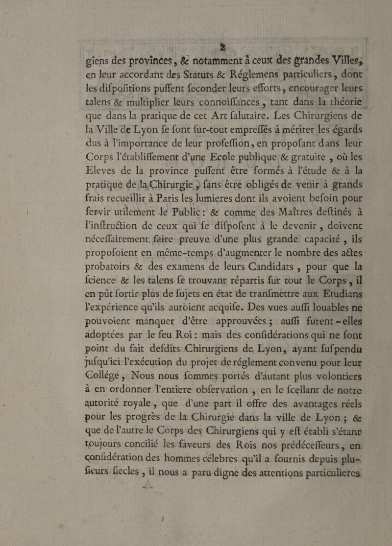 & giens des provinces, & notamment â ceux des grandes Villes^ en leur accordant des Statuts & Réglemens particuliers, dont les difpofitions puflent féconder leurs efforts, encourager leurs talens & multiplier leurs connoiffances , tant dans la théorie que dans la pratique de cet Art falutaire. Les Chirurgiens de la Ville de Lyon fe font fur-tout empreffés à mériter les égards dus à l’importance de leur profefïion, en propofant dans leur Corps rétabliffement d’une Ecole publique & gratuite , où les Eleves de la province pulfent être formés à l’étude & à la pratique de la Chirurgie., fans être obligés de venir à grands frais recueillir à Paris les lumières dont ils avoient befoin pour fervir utilement le Public : & comme des Maîtres deftinés à î’inftru&ion de ceux qui fe difpofent à le devenir , doivent néccffairement faire preuve d’une plus grande capacité , ils propofoient en même-temps d’augmenter le nombre des a des probatoirs 8c des examens de leurs Candidats , pour que la fcience & les talens fe trouvant répartis fur tout le Corps , il en pût fortir plus de fujets en état de tranfmettre aux Etudians l’expérience qu’ils auroient acquife. Des vues aufli louables ne pouvoient manquer d’être approuvées ; aufïi furent - elles adoptées par le feu Roi: mais des confidérations qui ne font point du fait defdits Chirurgiens de Lyon, ayant fufpendu jufqu’ici l’exécution du projet de réglement convenu pour leur Collège, Nous nous fommes portés d’autant plus volontiers à en ordonner l’entiere obfervation , en le fcellant de notre autorité royale, que d’une part il offre des avantages réels pour les progrès de la Chirurgie dans la ville de Lyon ; & que de l’autre le Corps des Chirurgiens qui y eft établi s’étanr toujours concilié les faveurs des Rois nos prédéceffeurs, en çoniidération des hommes célébrés qu’il a fournis depuis plu- iicurs fiecles , il nous a paru digne des attentions particulières