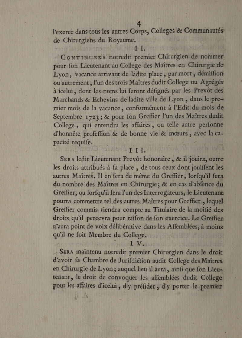 l’exerce dans tous les autres Corps, Colleges & Communautés de Chirurgiens du Royaume. 11. Continuera notredit premier Chirurgien de nommer pour fon Lieutenant au College des Maîtres en Chirurgie de Lyon, vacance arrivant de ladite place, par mort, démiffion ou autrement, l’un des trois Maîtres dudit College ou Agrégés à icelui, dont les noms lui feront défignés par les Prévôt des Marchands & Echevins de ladite ville de Lyon , dans le pre¬ mier mois de la vacance, conformément à l’Edit du mois de Septembre 1723 ; & pour fon Greffier l’un des Maîtres dudit College , qui entendra les affaires, ou telle autre perfonne d’honnête profeffion & de bonne vie & mœurs, avec la ca¬ pacité requife. ^ I I I. Sera ledit Lieutenant Prévôt honoraire & il jouira, outre les droits attribués à fa place , de tous ceux dont jouiffent les autres Maîtres. Il en fera de même du Greffier, lorfqu’il fera du nombre des Maîtres en Chirurgie ; & en cas d’abfence du Greffier, ou lorfqu’il fera l’un des Interrogateurs, le Lieutenant pourra commettre tel des autres Maîtres pour Greffier , lequel Greffier commis tiendra compte au Titulaire de ta moitié des droits qu’il percevra pour raifon de fon exercice. Le Greffier n’aura point de voix délibérative dans les Affemblées, à moins qu’il ne foit Membre du College. I V. Sera maintenu notredit premier Chirurgien dans le droit d’avoir fa Chambre de Jurifdi&ion audit College des Maîtres en Chirurgie de Lyon ; auquel lieu il aura, ainfi que fon Lieu¬ tenant, le droit de convoquer les affemblées dudit College pour les affaires d’icelui, d’y préfider , d’y porter le premier l \