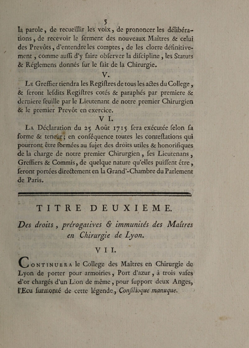 la parole, de recueillir les voix, de prononcer les délibéra¬ tions , de recevoir le ferment des nouveaux Maîtres 8c celui des Prévôts, d’entendre les comptes , de les clorre définitive¬ ment , comme auffi d’y faire obferver la difcipline , les Statuts & Régiemens donnés fur le fait de la Chirurgie. V. Le Greffier tiendra les Regiftres de tous les aêtes du College, & feront lefdits Regiftres cotés & paraphés par première 8c derniere feuille par le Lieutenant de notre premier Chirurgien & le premier Prévôt en exercice. V I. La Déclaration du 25 Août 1715 fera exécutée félon fa forme 8c teneur; en conféquence toutes les conteftations qui pourront être formées au fujet des droits utiles 8c honorifiques de la charge de notre premier Chirurgien, fes Lieutenans , Greffiers & Commis, de quelque nature qu’elles puiflent être, feront portées dire&ement en la Grand’-Chambre du Parlement de Paris. L. „ ( «.-V , * t .V - . . -  - . p \ TITRE DEUXIEME. / Des droits , prérogatives 6 immunités des Maîtres en Chirurgie de Lyon. y 1 1. ontinuera le College des Maîtres en Chirurgie de Lyon de porter pour armoiries, Port d’azur, à trois vafes d’or chargés d’un Lion de même , pour fupport deux Anges, l’Ecu furmomé de cette légende, Confilioque mamique. f