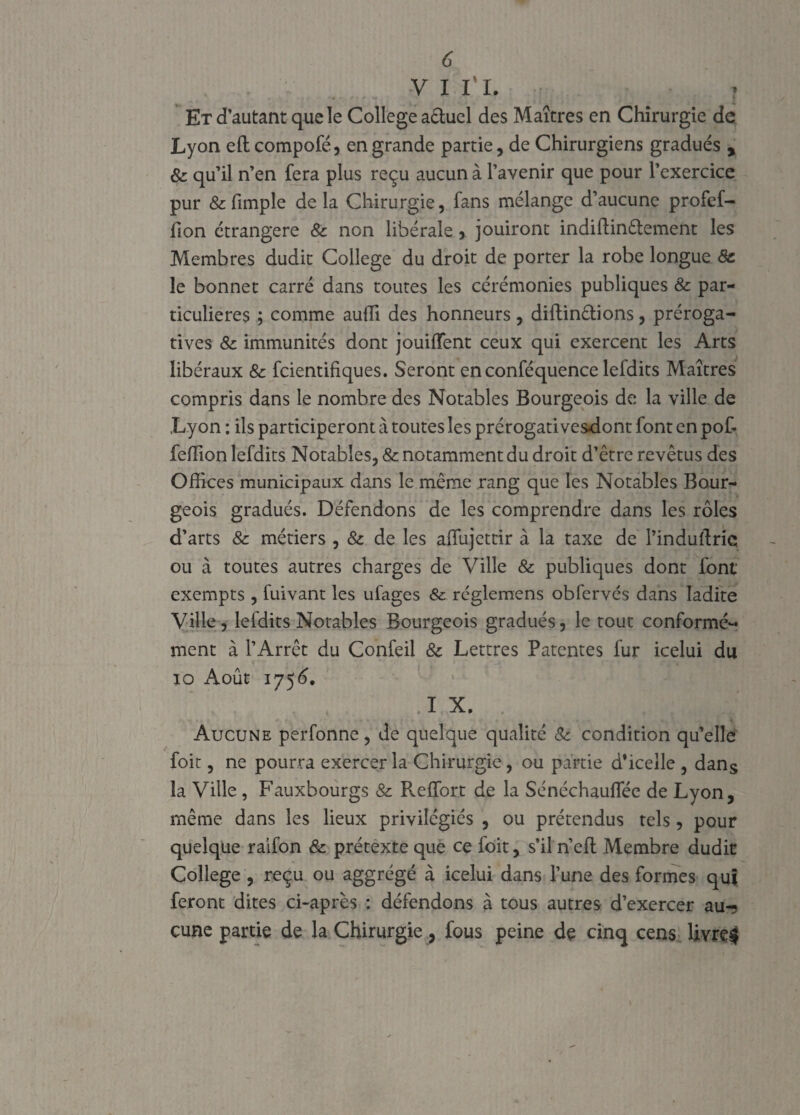 v i ri. r Et d’autant que le College a&uel des Maîtres en Chirurgie de Lyon eftcompofé, en grande partie, de Chirurgiens gradués , & qu’il n’en fera plus reçu aucun à l’avenir que pour l’exercice pur 8c fimple delà Chirurgie, fans mélange d’aucune profef- fion étrangère 8c non libérale > jouiront indiftinêlement les Membres dudit College du droit de porter la robe longue 8c le bonnet carré dans toutes les cérémonies publiques & par¬ ticulières ; comme auffi des honneurs, diftinêtions, préroga¬ tives 8c immunités dont jouiffent ceux qui exercent les Arts libéraux 8c fcientifiques. Seront en conféquence lefdits Maîtres compris dans le nombre des Notables Bourgeois de la ville de Lyon : ils participeront à toutes les prérogativesdont font en pof- feffion lefdits Notables, & notamment du droit d’être revêtus des Offices municipaux dans le même rang que les Notables Bour¬ geois gradués. Défendons de les comprendre dans les rôles d’arts 8c métiers , 8c de les aflujettir à la taxe de l’induftrie ou à toutes autres charges de Ville & publiques dont font' exempts , fuivant les ufages & réglemens obfervés dans ladite Ville, lefdits Notables Bourgeois gradués, le tout conformé¬ ment à l’Arrêt du Confeil & Lettres Patentes fur icelui du io Août 1756. .ï X. Aucune perfonne, de quelque qualité 8c condition qu’elle foit, ne pourra exercer la Chirurgie, ou partie d*icelle , dans la Ville , Fauxbourgs 8c Reffort de la Sénéchauffée de Lyon, même dans les lieux privilégiés , ou prétendus tels, pour quelque raifon 8c prétexte que ce foit, s’il n’efl Membre dudit College , reçu ou aggrégé à icelui dans l’une des formes qui feront dites ci-après : défendons à tous autres d’exercer au-? çune partie de la Chirurgie, fous peine de cinq cens üvre$
