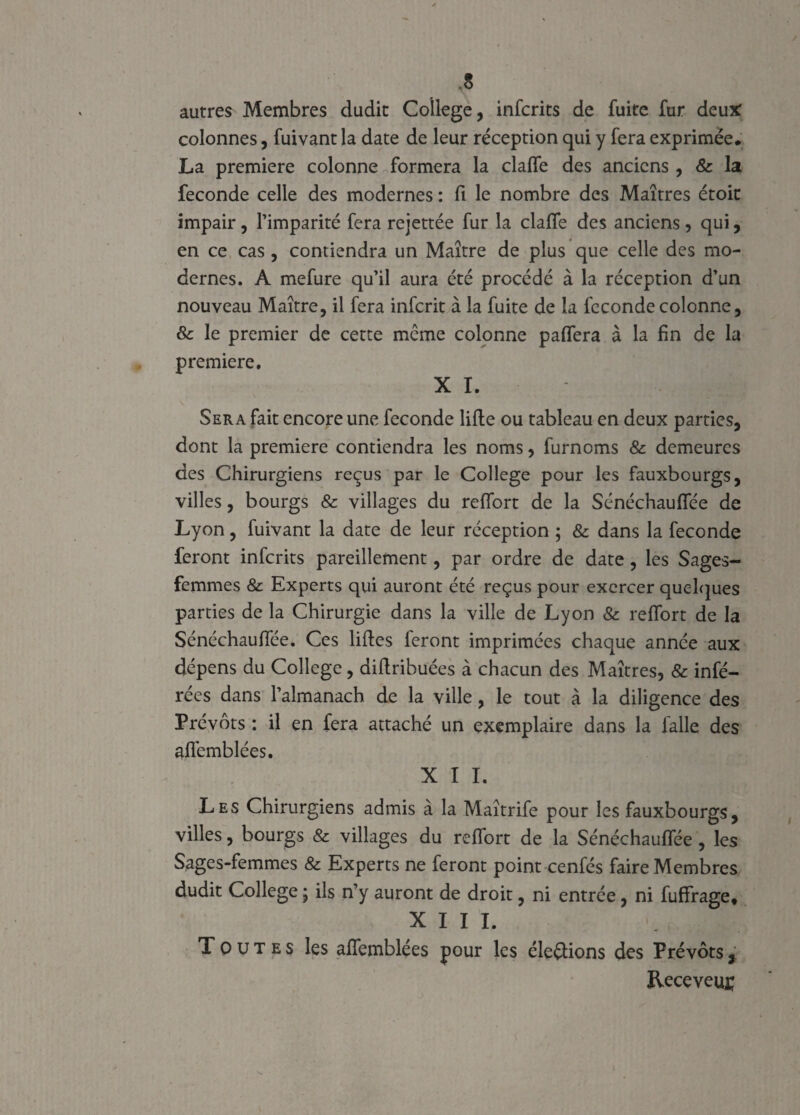 .s autres Membres dudit College, infcrits de fuite fur deux colonnes, fuivant la date de leur réception qui y fera exprimée* La première colonne formera la clalfe des anciens, & la fécondé celle des modernes : fi le nombre des Maîtres étoit impair, l’imparité fera rejettée fur la claffe des anciens , qui, en ce cas , contiendra un Maître de plus que celle des mo¬ dernes. A mefure qu’il aura été procédé à la réception d’un nouveau Maître, il fera inferit à la fuite de la fcconde colonne, & le premier de cette meme colonne paflera à la fin de la première. X I. - - t j Sera fait encore une fécondé lifte ou tableau en deux parties, dont la première contiendra les noms, furnoms & demeures des Chirurgiens reçus par le College pour les fauxbourgs, villes, bourgs & villages du reflort de la Sénéchaufiee de Lyon, fuivant la date de leur réception ; & dans la fécondé feront infcrits pareillement, par ordre de date, les Sages- femmes & Experts qui auront été reçus pour exercer quelques parties de la Chirurgie dans la ville de Lyon & reflort de la Sénéchaufiee. Ces liftes feront imprimées chaque année aux dépens du College, diftribuées à chacun des Maîtres, & infé¬ rées dans l’almanach de la ville, le tout à la diligence des Prévôts : il en fera attaché un exemplaire dans la falle des aflémblées. X I I. Les Chirurgiens admis à la Maîtrife pour les fauxbourgs, villes, bourgs & villages du reflort de la Sénéchaufiee , les Sages-femmes & Experts ne feront point cenfés faire Membres dudit College ; ils n’y auront de droit, ni entrée, ni fuffrage* XIII. Toutes les aflemblées pour les élevions des Prévôts, Receveur