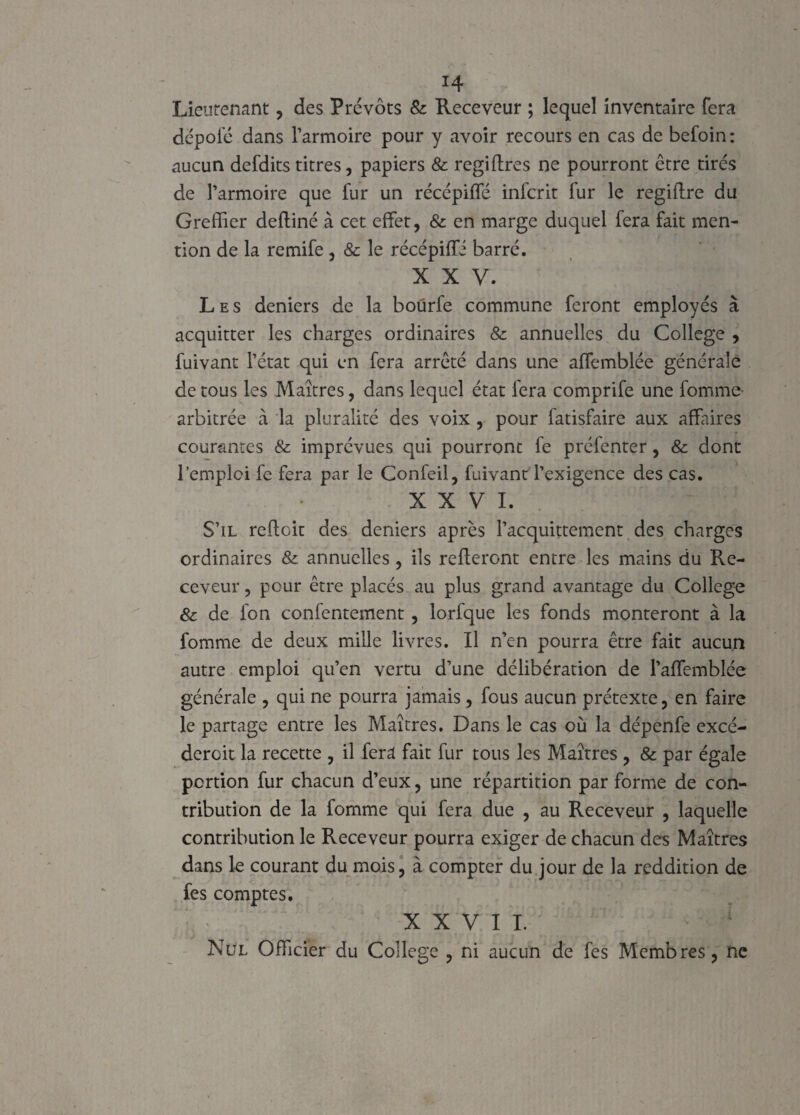 Lieutenant, des Prévôts & Receveur ; lequel inventaire fera dépoiê dans l’armoire pour y avoir recours en cas de befoin : aucun defdits titres, papiers & regiftres ne pourront être tirés de l’armoire que fur un récépiffé infcrit fur le regiftre du Greffier defliné à cet effet, & en marge duquel fera fait men¬ tion de la remife , & le récépiffé barré. x x y. Les deniers de la boürfe commune feront employés à acquitter les charges ordinaires 8c annuelles du College , fuivant l’état qui en fera arrêté dans une affemblée générale de tous les Maîtres, dans lequel état fera comprife une fomme- arbitrée à la pluralité des voix , pour fatisfaire aux affaires courantes & imprévues qui pourront fe préfenter, & dont l’emploi fe fera par le Confeil, fuivant l’exigence des cas. XXVI. S’il reflcit des deniers après l’acquittement des charges ordinaires & annuelles, ils relieront entre les mains du Re¬ ceveur , pour être placés au plus grand avantage du College 8c de fon confentement, lorfque les fonds monteront à la fomme de deux mille livres. Il n’en pourra être fait aucun autre emploi qu’en vertu d’une délibération de Paffemblée générale , qui ne pourra jamais , fous aucun prétexte, en faire le partage entre les Maîtres. Dans le cas où la dépenfe excé- dercit la recette , il fera fait fur tous les Maîtres , & par égale portion fur chacun d’eux, une répartition par forme de con¬ tribution de la fomme qui fera due , au Receveur , laquelle contribution le Receveur pourra exiger de chacun des Maîtres dans le courant du mois, à compter du jour de la reddition de fes comptes. XXVII. Nul Officier du College , ni aucun de fes Membres, ne