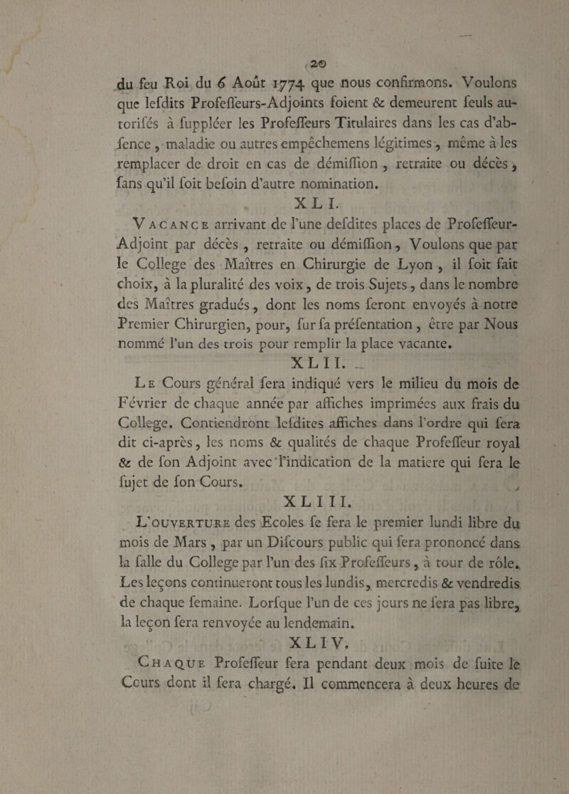 que lefdits Profeffeurs-Adjoints foient & demeurent feuls au- torifés à fuppléer les Profefleurs Titulaires dans les cas d’ab- fence , maladie ou autres empêchemens légitimés , même à les remplacer de droit en cas de démiffion , retraite ou décès, fans qu’il foit befoin d’autre nomination. XL I. Vacance arrivant de l’une defdites places de Profeffeur- Adjoint par décès , retraite ou démiffion, Voulons que par le College des Maîtres en Chirurgie de Lyon , il foit fait choix, à la pluralité des voix, de trois Sujets , dans le nombre des Maîtres gradués, dont les noms feront envoyés à notre Premier Chirurgien, pour, fur fa préfentation , être par Nous nommé l’un des trois pour remplir la place vacante. XL IL __ ; Le Cours général fera indiqué vers le milieu du mois de Février de chaque année par affiches imprimées aux frais du College. Contiendront lcfdites affiches dans l’ordre qui fera dit ci-après, les noms & qualités de chaque Profeffeur royal & de fon Adjoint avec l’indication de la matière qui fera le fujet de fon Cours. XL III. L'ouverture des Ecoles fe fera le premier lundi libre du mois de Mars , par un Difcours public qui fera prononcé dans la falle du College par l’un des fix Profeffeurs , à tour de rôle* Les leçons continueront tous les lundis, mercredis & vendredis de chaque femaine. Lorfque l’un de ces jours ne fera pas libre, la leçon fera renvoyée au lendemain. t XLIV. Chaque Profeffeur fera pendant deux mois de fuite le Cours dont il fera chargé. Il commencera à deux heures de