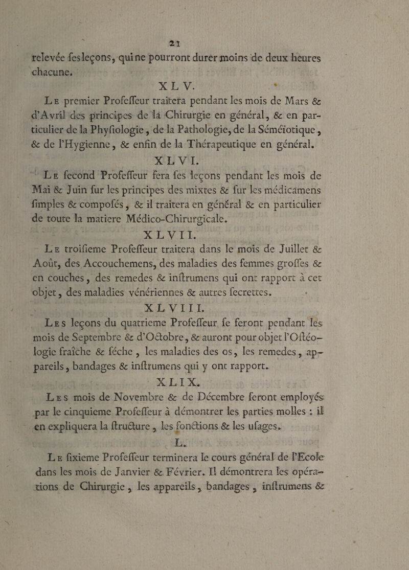 relevée fes leçons, qui ne pourront durer moins de deux heures chacune. XL V. L e premier Profeffeur traitera pendant les mois de Mars & d’Avril des principes de la Chirurgie en général, & en par¬ ticulier de la Phyfiologie, de la Pathologie, de la Séméiotique, & de l’Hygienne, & enfin de la Thérapeutique en général. XL VI. Le fécond Profeffeur fera fes leçons pendant les mois de Mai & Juin fur les principes des mixtes & fur les médicamens fimples & compofés , & il traitera en général & en particulier de toute la matière Médico-Chirurgicale. X L V 11. Le troifieme Profeffeur traitera dans le mois de Juillet & Août, des Accouchemens, des maladies des femmes groffes & en couches, des remedes & inftrumens qui ont rapport à cet objet, des maladies vénériennes & autres fecrettes. XL VI II. Les leçons du quatrième Profeffeur fe feront pendant les mois de Septembre 8z d’Odobre, & auront pour objet l’Oftéo- logic fraîche & féche , les maladies des os, les remedes, ap¬ pareils , bandages & inftrumens qui y ont rapport. X LI X. Les mois de Novembre & de Décembre feront employés: par le cinquième Profeffeur à démontrer les parties molles : il en expliquera la ftruéture , les fondions & les ufages. L. Le ftxieme Profeffeur terminera le cours général de l’Ecole dans les mois de Janvier & Février. Il démontrera les opéra¬ tions de Chirurgie , les appareilsbandages s inftrumens: &