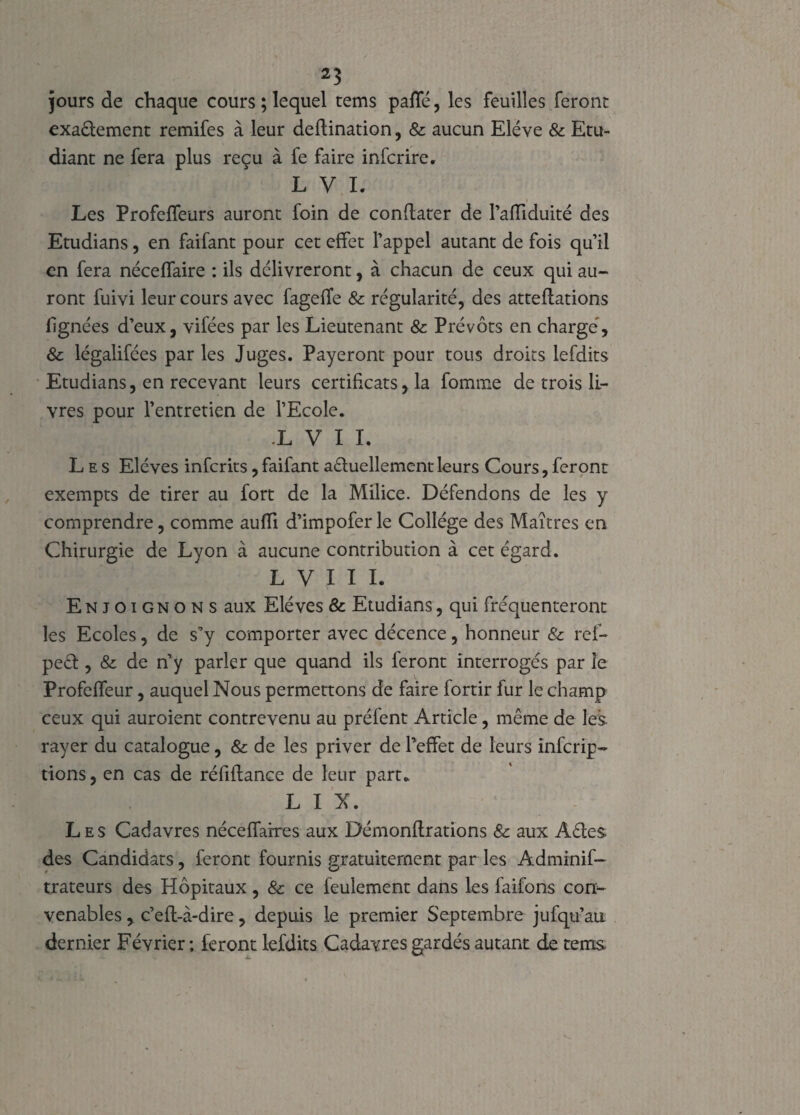 jours de chaque cours ; lequel tems paffé, les feuilles feront exaélement remifes à leur deflination, & aucun Elève & Etu¬ diant ne fera plus reçu à fe faire infcrire. L V I. Les Profeffeurs auront foin de conflater de l’afliduité des Etudians, en faifant pour cet effet l’appel autant de fois qu’il en fera néceffaire : ils délivreront, à chacun de ceux qui au¬ ront fuivi leur cours avec fageffe & régularité, des attestions lignées d’eux, vifées par les Lieutenant & Prévôts en chargé, & légalifées par les Juges. Payeront pour tous droits lefdits Etudians, en recevant leurs certificats, la fournie de trois li¬ vres pour l’entretien de l’Ecole. L V I I. Les Elèves inferits, faifant aêtuellement leurs Cours, feront exempts de tirer au fort de la Milice. Défendons de les y comprendre, comme aufïi d’impofer le Collège des Maîtres en Chirurgie de Lyon à aucune contribution à cet égard. L V I I I. Enjoignons aux Elèves & Etudians, qui fréquenteront les Ecoles, de s’y comporter avec décence, honneur & ref- pect, & de n’y parler que quand ils feront interrogés par le Profeffeur, auquel Nous permettons de faire fortir fur le champ ceux qui auroient contrevenu au prêtent Article, même de les. rayer du catalogue, & de les priver de l’effet de leurs inferip- tions, en cas de réfiflance de leur part.. L I N. Les Cadavres néceffarres aux Démonflrations & aux A êtes des Candidats, feront fournis gratuitement par les Adminif- trateurs des Hôpitaux, & ce feulement dans les faifons con¬ venables y c’efl-à-dire, depuis le premier Septembre jufqu’au dernier Février ; feront lefdits Cadavres gardés autant de tems