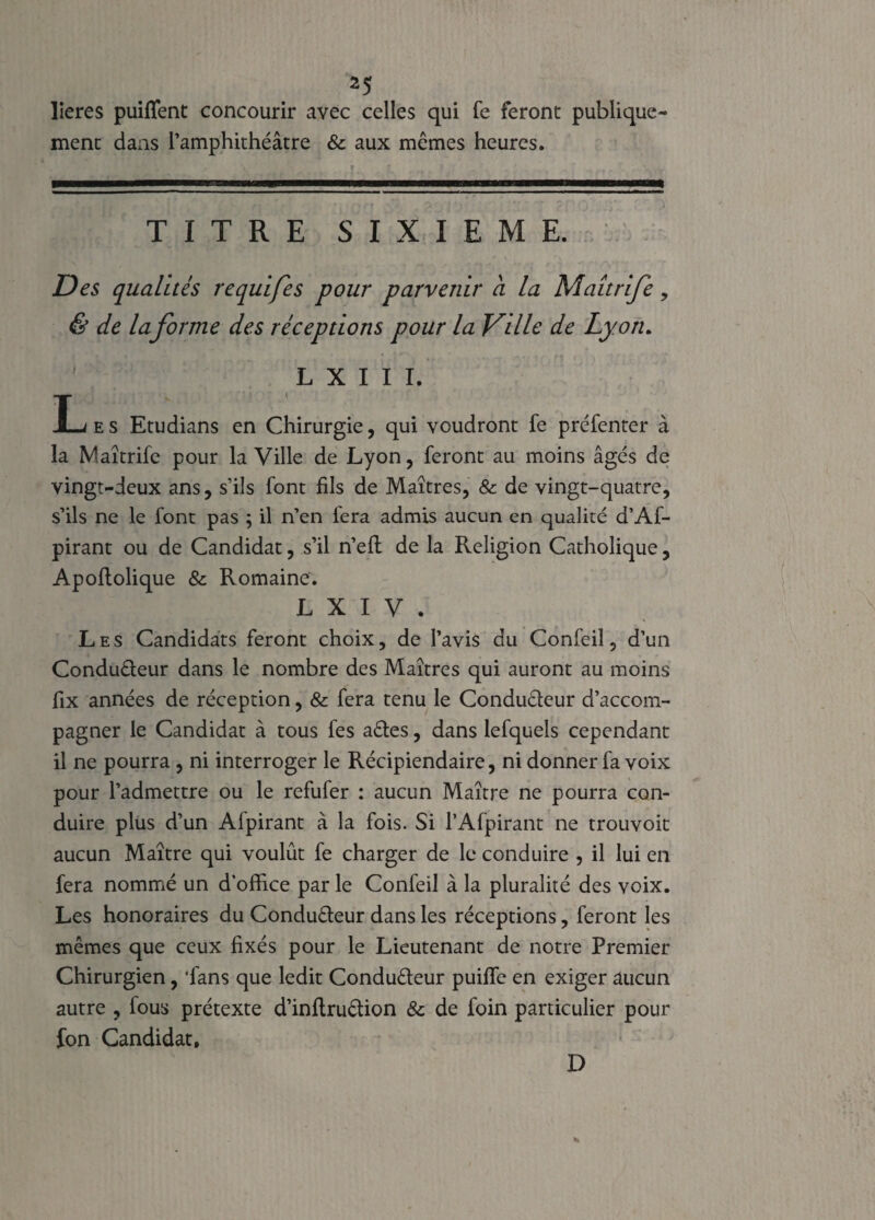 lieres puiflent concourir avec celles qui fe feront publique¬ ment dans l’amphithéâtre & aux mêmes heures. TITRE SIXIEME. Des qualités requifes pour parvenir a la Maitrife, & de laforme des réceptions pour la Ville de Lyon. L X I I I. LrfES Etudians en Chirurgie, qui voudront fe préfenter à la Maîtrife pour la Ville de Lyon, feront au moins âgés de vingt-deux ans, s’ils font fils de Maîtres, & de vingt-quatre, s’ils ne le font pas ; il n’en fera admis aucun en qualité d’Af- pirant ou de Candidat, s’il n’eft de la Religion Catholique, Apoftolique & Romaine. L X I V . Les Candidats feront choix, de l’avis du Confeil, d’un Conducteur dans le nombre des Maîtres qui auront au moins fix années de réception, & fera tenu le Conducteur d’accom¬ pagner le Candidat à tous fes aêtes, dans lefquels cependant il ne pourra , ni interroger le Récipiendaire, ni donner fa voix pour l’admettre ou le refufer : aucun Maître ne pourra con¬ duire plus d’un Alpirant à la fois. Si l’Afpirant ne trouvoit aucun Maître qui voulût fe charger de le conduire , il lui en fera nommé un d'office par le Confeil à la pluralité des voix. Les honoraires du Conducteur dans les réceptions, feront les mêmes que ceux fixés pour le Lieutenant de notre Premier Chirurgien, 'fans que ledit Conduêteur puiflc en exiger aucun autre , fous prétexte d’inftruêtion & de foin particulier pour fon Candidat. D