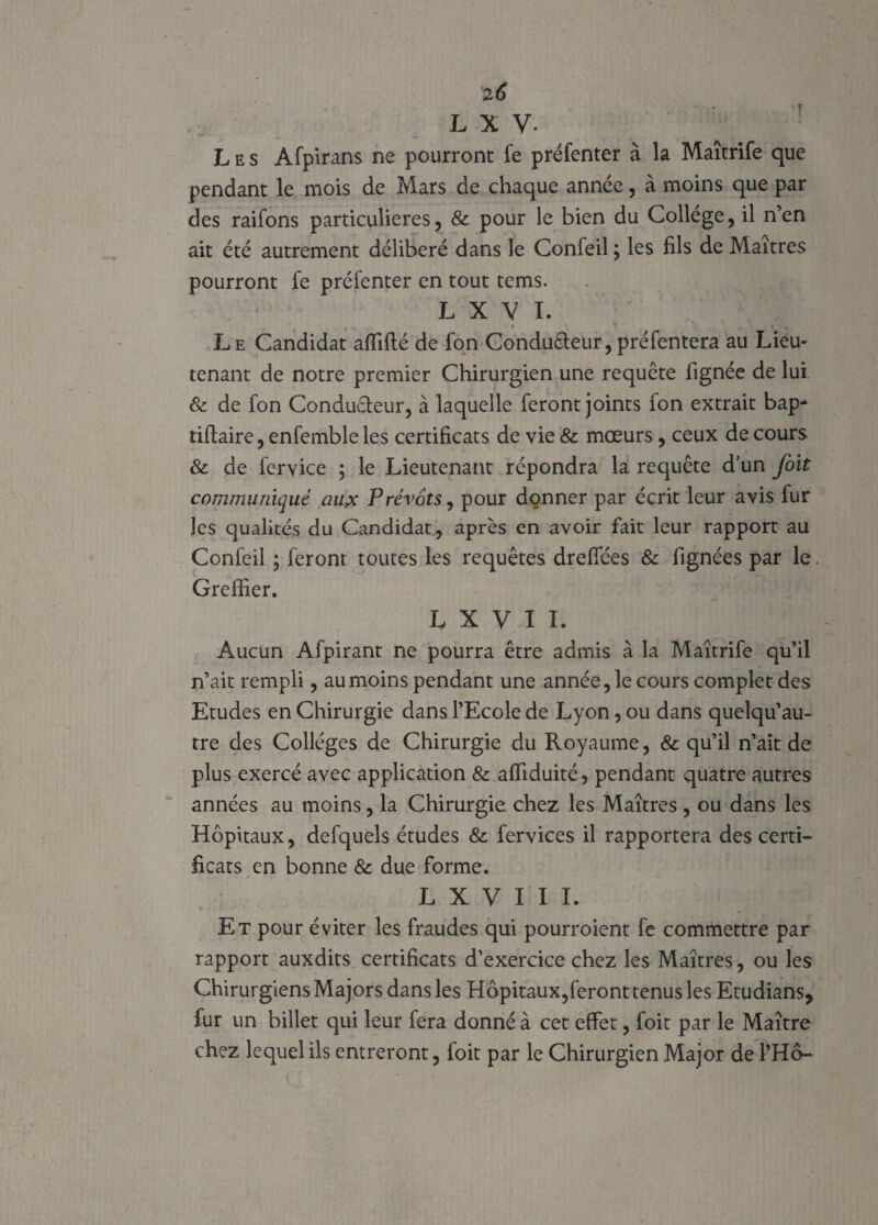 2 6 L X V. Les Afpirans ne pourront fe préfenter à la Maîtrife que pendant le mois de Mars de chaque année, à moins que par des raifons particulières, & pour le bien du College, il n’en ait été autrement délibéré dans le Confeil ; les fils de Maîtres pourront fe préfenter en tout tems. L X V I. ♦ « • • V 1 , r » Le Candidat affilié de fon Conduêleur,préfentera au Lieu¬ tenant de notre premier Chirurgien une requête fignée de lui 8c de fon Condu&eur, à laquelle feront joints fon extrait bap* tiflaire, enfemble les certificats de vie & mœurs, ceux de cours 8c de fervice ; le Lieutenant répondra la requête d’un foit communiqué au.x Prévôts, pour donner par écrit leur avis fur les qualités du Candidat, après en avoir fait leur rapport au Confeil ; feront toutes les requêtes drefices 8c fignées par le. Greffier. L X V I I. Aucun Afpirant ne pourra être admis à la Maîtrife qu’il n’ait rempli, au moins pendant une année, le cours complet des Etudes en Chirurgie dans l’Ecole de Lyon, ou dans quelqu’au¬ tre des Collèges de Chirurgie du Royaume, & qu’il n’ait de plus exercé avec application & affiduité, pendant quatre autres années au moins, la Chirurgie chez les Maîtres , ou dans les Hôpitaux, defquels études & fervices il rapportera des certi¬ ficats en bonne 8c due forme. L X V I I I. Et pour éviter les fraudes qui pourroient fe commettre par rapport auxdits certificats d’exercice chez les Maîtres, ou les Chirurgiens Majors dans les Hôpitaux,feront tenus les Etudians, fur un billet qui leur fera donné à cet effet, foit par le Maître chez lequel ils entreront, foit par le Chirurgien Major de l’Hô-