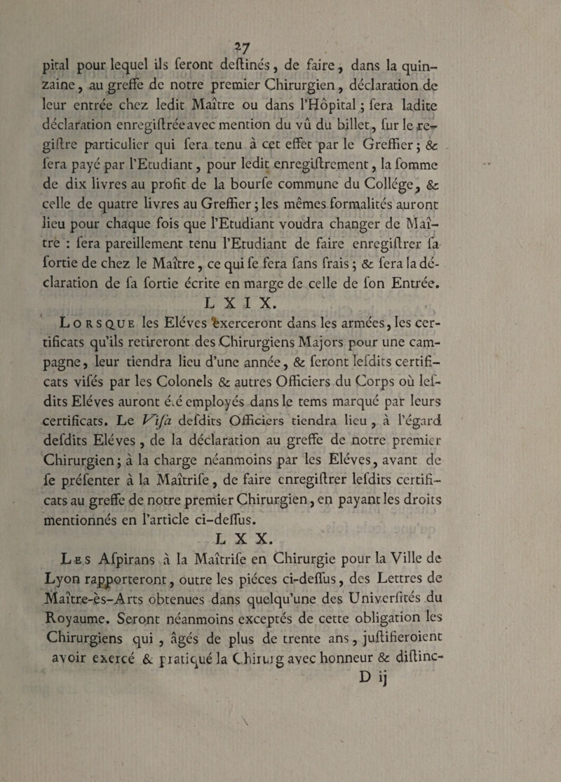 *7 pital pour lequel ils feront deftinés, de faire, dans la quin¬ zaine , au greffe de notre premier Chirurgien, déclaration de leur entrée chez ledit Maître ou dans l’Hôpital ; fera ladite déclaration enregiftréeavec mention du vu du billet, fur le re- giftre particulier qui fera tenu à cet effet par le Greffier ; & fera payé par l’Etudiant, pour ledit enregiftrement, la fomme de dix livres au profit de la bourfe commune du Collège, &: celle de quatre livres au Greffier ; les mêmes formalités auront lieu pour chaque fois que l’Etudiant voudra changer de Maî¬ tre : fera pareillement tenu l’Etudiant de faire cnregiftrer fa fortie de chez le Maître, ce qui fe fera fans frais ; & fera la dé¬ claration de fa fortie écrite en marge de celle de fon Entrée. L X I X. Lorsque les Elèves Exerceront dans les armées, les cer¬ tificats qu’ils retireront des Chirurgiens Majors pour une cam¬ pagne, leur tiendra lieu d’une année, & feront Tefdits certifi¬ cats vifés par les Colonels & autres Officiers du Corps où lef- dits Elèves auront é.é employés dans le tems marqué par leurs certificats. Le Vifa defdits Officiers tiendra lieu , à l’égard defdits Elèves , de la déclaration au greffe de notre premier Chirurgien; à la charge néanmoins par les Elèves, avant de fe préfenter à la Maîtrife, de faire cnregiftrer leldits certifi¬ cats au greffe de notre premier Chirurgien, en payant les droits mentionnés en l’article ci-deffus. L X X. Les Afpirans à la Maîtrife en Chirurgie pour la Ville de Lyon rapporteront, outre les pièces ci-deffus, des Lettres de Maître-ès-Arts obtenues dans quelqu’une des Univerfités du Royaume. Seront néanmoins exceptés de cette obligation les Chirurgiens qui , âgés de plus de trente ans, juftifieroient avoir exercé & pratiqué la Chirur g avec honneur & diftinc- Dij