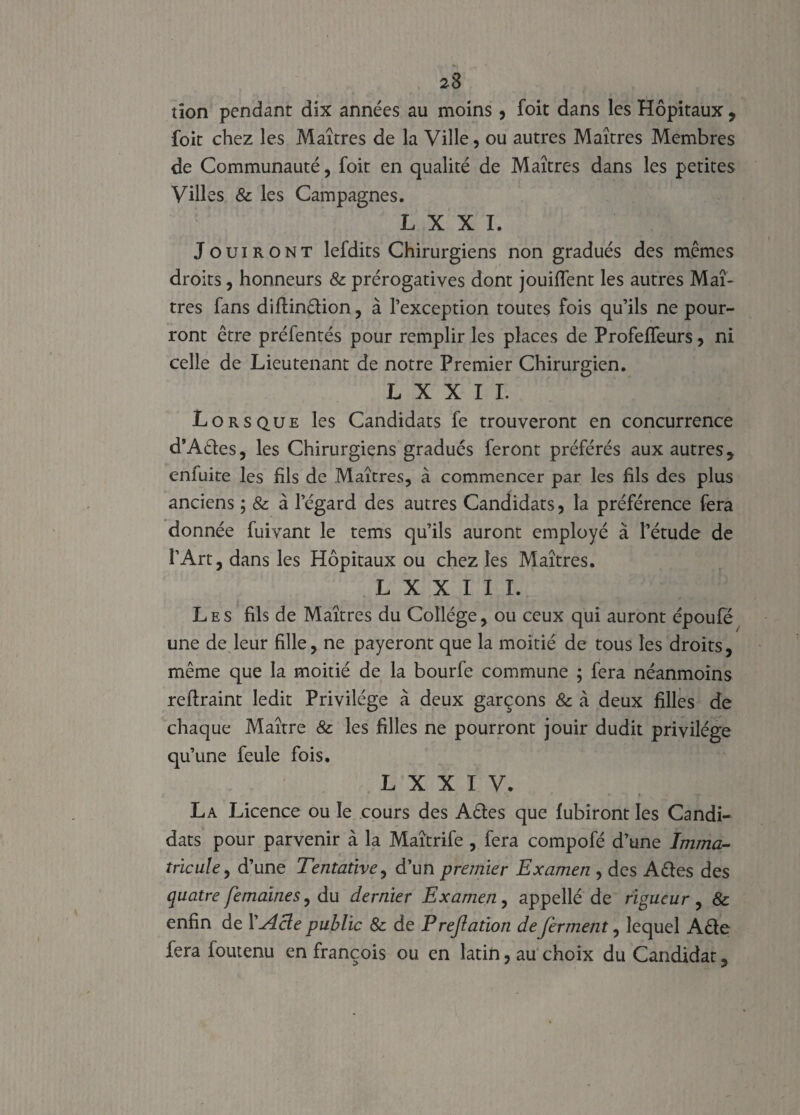 tîon pendant dix années au moins, foit dans les Hôpitaux, foit chez les Maîtres de la Ville, ou autres Maîtres Membres de Communauté, foit en qualité de Maîtres dans les petites Villes 8c les Campagnes. L X X I. Jouiront lefdits Chirurgiens non gradués des mêmes droits, honneurs 8c prérogatives dont jouififent les autres Maî¬ tres fans diflinêfion, à l’exception toutes fois qu’ils ne pour¬ ront être préfentés pour remplir les places de Profeffeurs, ni celle de Lieutenant de notre Premier Chirurgien. L X X I I. Lorsque les Candidats fe trouveront en concurrence d’Aéles, les Chirurgiens gradués feront préférés aux autres , enfuite les fils de Maîtres, à commencer par les fils des plus anciens ; 8c à legard des autres Candidats, la préférence fera donnée fuivant le tems qu’ils auront employé à l’étude de l’Art, dans les Hôpitaux ou chez les Maîtres. L X X I I I. Les fils de Maîtres du Collège , ou ceux qui auront époufë une de leur fille, ne payeront que la moitié de tous les droits, même que la moitié de la bourfe commune ; fera néanmoins reflraint ledit Privilège à deux garçons & à deux filles de chaque Maître 8c les filles ne pourront jouir dudit privilège qu’une feule fois. L X X I V. La Licence ou le cours des Aêles que fubiront les Candi¬ dats pour parvenir à la Maîtrife , fera compofé d’une Imma¬ tricule , d’une Tentative, d’un premier Examen , des A êtes des quatre femaines, du dernier Examen, appellé de rigueur , & enfin de XAcle public 8c de Prejlation de ferment, lequel Aêle fera foutenu en françois ou en latin, au choix du Candidat,