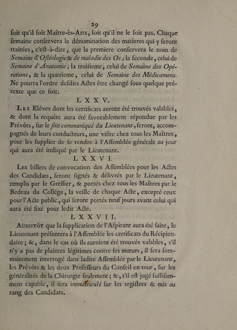 2p foit qu’il foit Maître-ès-Arts, foit qu’il ne le foit pas. Chaque femaine confervera la dénomination des matières qui y feront traitées, c’eft-à-dire, que la première confervera le nom de Semaine d’Oféologie & de maladie des Os ; la fécondé, celui de Semaine d'Anatomie ; la troifieme, celui de Semaine des Opé¬ rations , 8c la quatrième, celui de Semaine des Médicamens. Ne pourra l’ordre defdits Aêtes être changé fous quelque pré¬ texte que ce foit. L X X V. Les Elèves dont les certificats auront été trouvés valables, & dont la requête aura été favorablement répondue par les Prévôts, fur le foit communiqué du Lieutenant ^ feront, accom¬ pagnés de leurs condu&eurs, une vifite chez tous les Maîtres, pour les fupplier de fe rendre à PAlTemblée générale au jour qui aura été indiqué par le Lieutenant. L X X V I. Les billets de convocation des Affemblées pour les A£les des Candidats, feront fignés & délivrés par le Lieutenant, remplis par le Greffier, & portés chez tous les Maîtres par le Bedeau du Collège, la veille de chaque A£te, excepté ceux pourl’A&e public, qui feront portés neuf jours avant celui qui aura été fixé pour ledit A&e. L X X V I I. Aussitôt que la fupplication de l’Afpirant aura été faite, le Lieutenant préfentera à l’Affemblée les certificats du Récipien¬ daire ; &, dans le cas où ils auroient été trouvés valables, s’il n’y a pas de plaintes légitimes contre fes mœurs, il fera fom- mairement interrogé dans ladite Affiemblée parle Lieutenant, les Prévôts &. les deux Profeffeurs du Confeil en tour, fur les généralités de la Chirurgie feulement ; &, s’il efl jugé fuffifam- ment capable, il fera immatriculé fur les regiftres & mis au rang des Candidats.