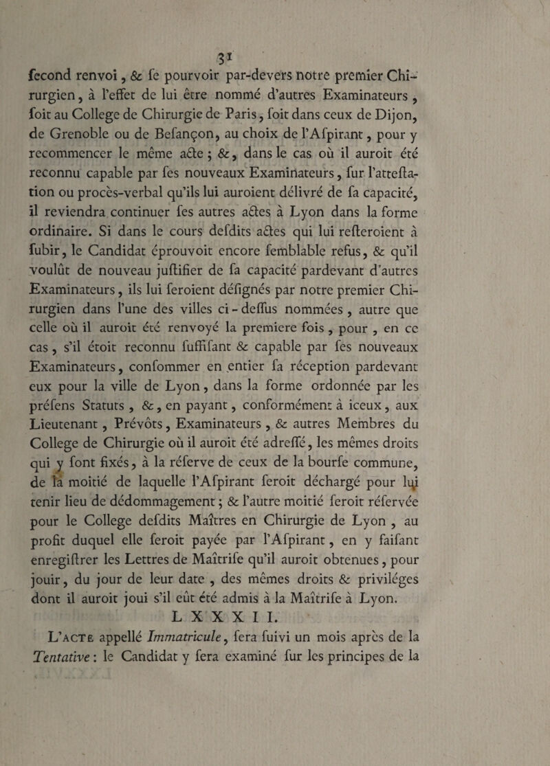 B1 fécond renvoi, & fe pourvoir par-devers notre premier Chi¬ rurgien , à l’effet de lui être nommé d’autres Examinateurs , foit au College de Chirurgie de Paris, foit dans ceux de Dijon, de Grenoble ou de Befançon, au choix de l’Afpirant, pour y recommencer le même aêle ; &, dans le cas où il auroit été reconnu capable par fes nouveaux Examinateurs, fur l’attefla- tion ou procès-verbal qu’ils lui auroient délivré de fa capacité, il reviendra continuer fes autres aêtes à Lyon dans la forme ordinaire. Si dans le cours defdits aêles qui lui refteroient à fubir, le Candidat éprouvoit encore femblable refus, & qu’il voulût de nouveau juftifier de fa capacité pardevant d’autres Examinateurs, ils lui feroient défignés par notre premier Chi¬ rurgien dans l’une des villes ci - deffus nommées , autre que celle où il auroit été renvoyé la première fois , pour , en ce cas, s’il étoit reconnu fuffifant & capable par fes nouveaux Examinateurs, confommer en entier fa réception pardevant eux pour la ville de Lyon, dans la forme ordonnée par les préfens Statuts , &, en payant, conformément à iceux, aux Lieutenant, Prévôts, Examinateurs , & autres Membres du College de Chirurgie où il auroit été adreffé, les mêmes droits qui y font fixés ? à la réferve de ceux de la bourfe commune, de la moitié de laquelle l’Afpirant feroit déchargé pour lqi tenir lieu de dédommagement ; & l’autre moitié feroit réfervée pour le College defdits Maîtres en Chirurgie de Lyon , au profit duquel elle feroit payée par l’Afpirant, en y faifant enregiftrer les Lettres de Maîtrife qu’il auroit obtenues, pour jouir, du jour de leur date , des mêmes droits & privilèges dont il auroit joui s’il eût été admis à la Maîtrife à Lyon. L X X X I I. L’acte appellé Immatricule, fera fuivi un mois après de la Ttntative : le Candidat y fera examiné fur les principes de la