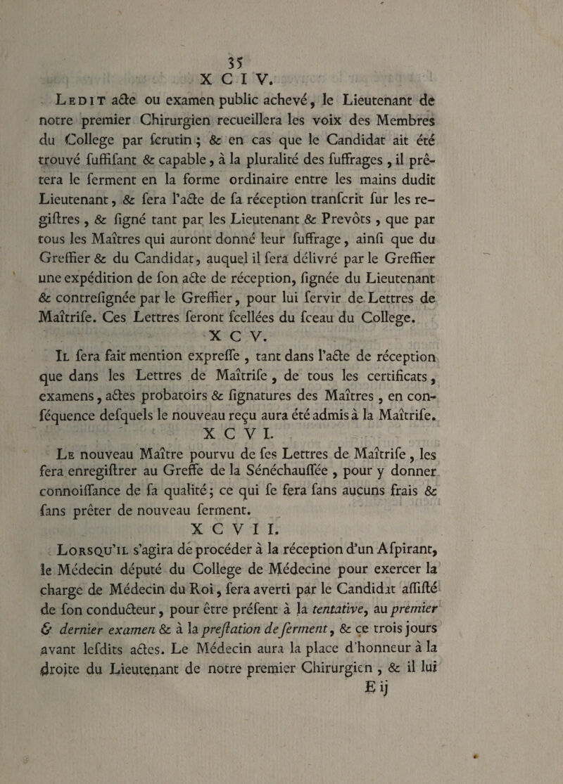 X C I V. Ledit a£te ou examen public achevé, le Lieutenant de notre premier Chirurgien recueillera les voix des Membres du College par fcrutin ; & en cas que le Candidat ait été trouvé fuffifant 8c capable, à la pluralité des fufFrages , il prê¬ tera le ferment en la forme ordinaire entre les mains dudit Lieutenant, 8c fera l’aCte de fa réception tranfcrit fur les re- giftres , & figné tant par les Lieutenant 8c Prévôts , que par tous les Maîtres qui auront donné leur fuffrage, ainfi que du Greffier & du Candidat, auquel il fera délivré parle Greffier une expédition de fon a£te de réception, fignée du Lieutenant 8c contrefignée par le Greffier, pour lui fervir de Lettres de Maîtrife. Ces Lettres feront fcellées du fceau du College. X C V. Il fera fait mention expreffe , tant dans l’ade de réception que dans les Lettres de Maîtrife , de tous les certificats, examens, aCtes probatoirs 8c fignatures des Maîtres , en con- féquence defquels le nouveau reçu aura été admis à la Maîtrife. X C V I. Le nouveau Maître pourvu de fes Lettres de Maîtrife, les fera enregiftrer au Greffe de la Sénéchauffée , pour y donner connoiffance de fa qualité ; ce qui fe fera fans aucuns frais 8c fans prêter de nouveau ferment. X C V I I. Lorsqu’il s’agira dé procéder à la réception d’un Afpirant, le Médecin député du College de Médecine pour exercer la charge de Médecin du Roi, fera averti par le Candidat affilié de fon conducteur, pour être préfent à la tentative, au premier & dernier examen & à la preftation de ferment, 8c ce trois jours avant lefdits actes. Le Médecin aura la place d’honneur à la droite du Lieutenant de notre premier Chirurgien , 8c il lui Eij