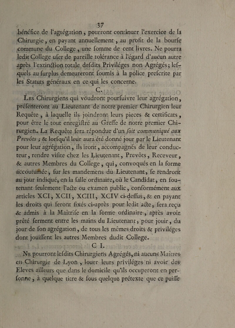 bénéfice de l’agrégation , pourront continuer l’exercice de ïâ Chirurgie, en payant annuellement, au profit de la bourfe commune du College , une fomme de cent livres. Ne pourra ledit College ufer de pareiLle tolérance à l’égard d’aucun autre après l’extin&ion totale defdits Privilèges non Agrégés ; lef- quels au furplus demeureront fournis à la police prefcrite par les Statuts généraux en ce qui les concerne. C. 6 ’ • . , ' . * ■ • . i , ; : ! ‘ -r .J . . ' , • • Les Chirurgiens qui voudront pourfuivre leur agrégation, préfenteront au Lieutenant de notre premier Chirurgien leur Requête , à laquelle ils joindront leurs pièces & certificats , pour être le tout enregiftré au Greffe de notre premier Chi¬ rurgien. La Requête fera répondue d’un (oit communiqué aux Prévôts i & lorfqu’il leur aura été donné jour par le Lieutenant pour leur agrégation, ils iront, accompagnés de leur conduc¬ teur , rendre vilite chez les Lieutenant, Prévôts, Receveur, & autres Membres du College, qui, convoqués en la forme accoutumée, fur les mandemens du Lieutenant, fe rendront au jour indiqué, en la falle ordinaire, où le Candidat, en fou- tenant feulement l’aêfe ou examen public, conformément aux articles XCI, XCII, XCIII, XCIV ci*defifus,& en payant les droits qui feront fixés ci-après pour ledit aéte 9 fera reçu & admis à la Maîtrife en la forme ordinaire , après avoir prêté ferment entre les mains du Lieutenant, pour jouir, du jour de fon agrégation, de tous les mêmes droits & privilèges dont jouififent les autres Membres dudit College. C I. Ne pourront lefdits Chirurgiens Agrégés, ni aucuns' Maîtres- en Chirurgie de Lyon , louer leurs privilèges ni avoir des Eleves ailleurs que dans le domicile qu’ils occuperont en per- fonne , à quelque titre ôc fous quelque prétexte que ce puiffe